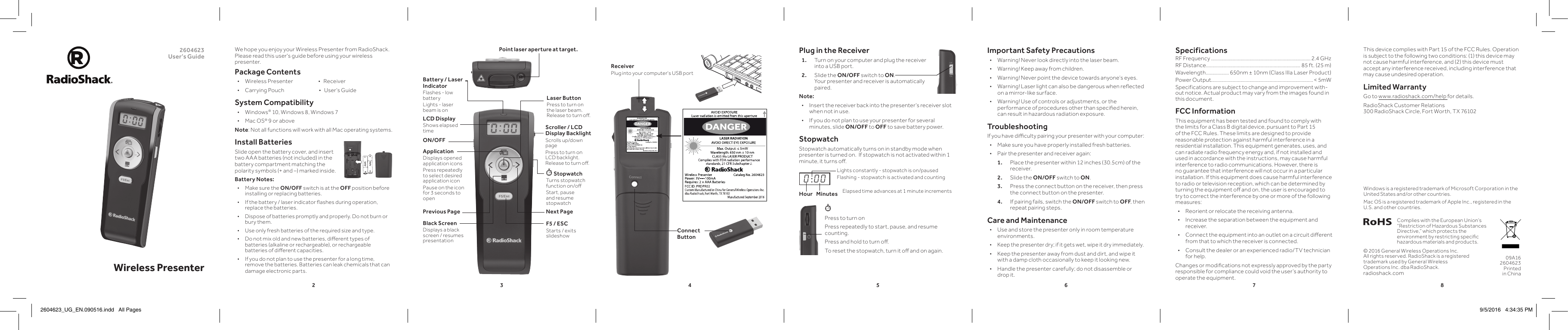 23456782604623 User’s Guide Wireless PresenterPress to turn onPress repeatedly to start, pause, and resume counting. Press and hold to turn o.To reset the stopwatch, turn it o and on again. Plug in the Receiver1.  Turn on your computer and plug the receiver into a USB port.2.  Slide the ON/OFF switch to ON.  Your presenter and receiver is automatically paired.Note: • Insert the receiver back into the presenter’s receiver slot when not in use. • If you do not plan to use your presenter for several minutes, slide ON/OFF to OFF to save battery power.StopwatchStopwatch automatically turns on in standby mode when presenter is turned on.  If stopwatch is not activated within 1 minute, it turns o.We hope you enjoy your Wireless Presenter from RadioShack. Please read this user&apos;s guide before using your wireless presenter.Package Contents • Wireless Presenter                        •   Receiver • Carrying Pouch                                 •   User’s GuideSystem Compatibility • Windows® 10, Windows 8, Windows 7 • Mac OS® 9 or aboveNote: Not all functions will work with all Mac operating systems.Install BatteriesSlide open the battery cover, and insert two AAA batteries (not included) in the battery compartment matching the polarity symbols (+ and –) marked inside.Battery Notes: • Make sure the ON/OFF switch is at the OFF position before installing or replacing batteries. • If the battery / laser indicator ashes during operation, replace the batteries. • Dispose of batteries promptly and properly. Do not burn or bury them. • Use only fresh batteries of the required size and type. • Do not mix old and new batteries, dierent types of batteries (alkaline or rechargeable), or rechargeable batteries of dierent capacities. • If you do not plan to use the presenter for a long time, remove the batteries. Batteries can leak chemicals that can damage electronic parts.Complies with the European Union’s “Restriction of Hazardous Substances Directive,” which protects the environment by restricting specic hazardous materials and products.09A16 2604623 Printed in China© 2016 General Wireless Operations Inc.  All rights reserved. RadioShack is a registered trademark used by General Wireless Operations Inc. dba RadioShack.radioshack.comPoint laser aperture at target. Important Safety Precautions • Warning! Never look directly into the laser beam. • Warning! Keep away from children. • Warning! Never point the device towards anyone’s eyes. • Warning! Laser light can also be dangerous when reected on a mirror-like surface. • Warning! Use of controls or adjustments, or the performance of procedures other than specied herein, can result in hazardous radiation exposure.TroubleshootingIf you have diculty pairing your presenter with your computer: • Make sure you have properly installed fresh batteries. • Pair the presenter and receiver again:1.  Place the presenter within 12 inches (30.5cm) of the receiver.2.  Slide the ON/OFF switch to ON.3.  Press the connect button on the receiver, then press the connect button on the presenter.4.  If pairing fails, switch the ON/OFF switch to OFF, then repeat pairing steps.Care and Maintenance • Use and store the presenter only in room temperature environments. • Keep the presenter dry; if it gets wet, wipe it dry immediately. • Keep the presenter away from dust and dirt, and wipe it with a damp cloth occasionally to keep it looking new. • Handle the presenter carefully; do not disassemble or drop it.SpecificationsRF Frequency ..............................................................................2.4 GHzRF Distance .......................................................................... 85 ft. (25 m)Wavelength .................. 650nm ± 10nm (Class IIIa Laser Product)Power Output................................................................................&lt; 5mWSpecifications are subject to change and improvement with-out notice. Actual product may vary from the images found in this document.FCC InformationThis equipment has been tested and found to comply with the limits for a Class B digital device, pursuant to Part 15 of the FCC Rules. These limits are designed to provide reasonable protection against harmful interference in a residential installation. This equipment generates, uses, and can radiate radio frequency energy and, if not installed and used in accordance with the instructions, may cause harmful interference to radio communications. However, there is no guarantee that interference will not occur in a particular installation. If this equipment does cause harmful interference to radio or television reception, which can be determined by turning the equipment o and on, the user is encouraged to try to correct the interference by one or more of the following measures: • Reorient or relocate the receiving antenna. • Increase the separation between the equipment and receiver.  • Connect the equipment into an outlet on a circuit dierent from that to which the receiver is connected.  • Consult the dealer or an experienced radio/TV technician for help.Changes or modications not expressly approved by the party responsible for compliance could void the user’s authority to operate the equipment.ON/OFFApplicationDisplays opened application iconsPress repeatedly to select desired application icon Pause on the icon for 3 seconds to openPrevious Page Next PageBlack ScreenDisplays a black screen / resumes presentationScroller / LCD Display BacklightScrolls up/down pagePress to turn on LCD backlight. Release to turn o.Laser ButtonPress to turn on the laser beam. Release to turn o.F5 / ESCStarts / exits slideshow StopwatchTurns stopwatch function on/oStart, pause and resume stopwatchThis device complies with Part 15 of the FCC Rules. Operation is subject to the following two conditions: (1) this device may not cause harmful interference, and (2) this device must accept any interference received, including interference that may cause undesired operation.Limited WarrantyGo to www.radioshack.com/help for details.RadioShack Customer Relations  300 RadioShack Circle, Fort Worth, TX 76102LCD DisplayShows elapsed timeReceiverPlug into your computer&apos;s USB port0 : 0 0Lights constantly - stopwatch is on/pausedFlashing - stopwatch is activated and countingHour Minutes Elapsed time advances at 1 minute increments Windows is a registered trademark of Microsoft Corporation in the United States and/or other countries.Mac OS is a registered trademark of Apple Inc., registered in the U.S. and other countries.Battery / Laser IndicatorFlashes - low batteryLights - laser beam is onConnect Button2604623_UG_EN.090516.indd   All Pages 9/5/2016   4:34:35 PM