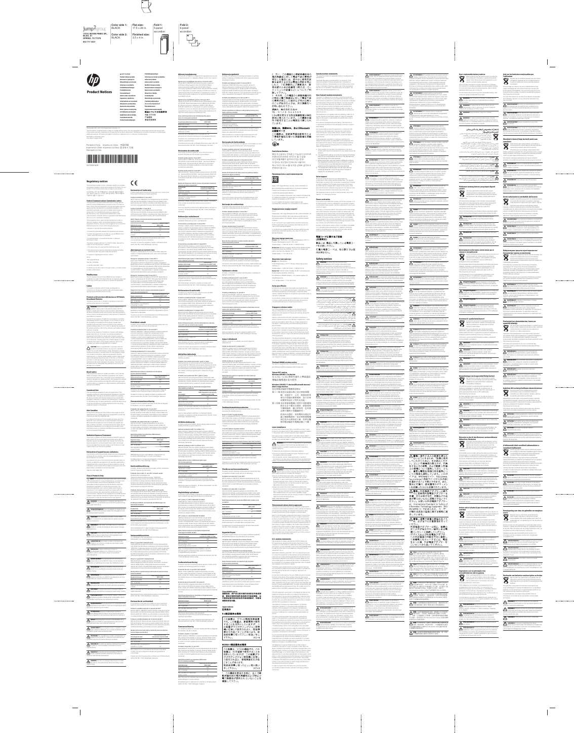 17015 SEVEN PINES DR., BLDG. #1SPRING, TX 77379832 717 4331Color side 1: BLACK Flat size: 17.5 x 24 in. Fold 1:5-panel  accordionFold 2:6-panel accordionColor side 2:BLACK Finished size:  3.5 x 4 in.˦˄̺̿ͅ˒ˇ˒˿ː̄˲ʷPemberitahuan produkͥΉΏΉΊΎΌ΋΄ΓΔΒΈΗΎΖ΄Obavještenja o proizvoduInformace o produktuProduktbemærkningerProdukthinweiseTootemärkusedAvisos sobre el productoуѐѕюђѶќюђћљњјѰѲіѝјћInformations sur le produitObavijesti o proizvodimaNormative del prodottoЙΑΪΐΖΗΔ΄ΏΟΉΕΎΉΔΖΗΏΉΔ,]VWUÜGÜMXPDSD]LģRMXPLĉVSòMLPXRVHGòOSURGXNWōTermékinformációk Productaankondigingen ProduktopplysningerInformacje na temat produktów Avisos do produtoAvisos sobre o produto1RWLƬFÞULGHVSUHSURGXVͷΆΉΈΒΐΏΉΑΌΣΒΓΔΒΈΗΎΖΉUpozornenia o produkteObvestila o izdelkuTuoteohjeistaObaveštenja o proizvoduProduktmeddelandenȗȟȬǽȮȤȸǽȱɀȞȣǽȭȖȘȡȰȑȜȭȏȍɄÜrün Bildirimleriͫ΄ΗΆ΄ΊΉΑΑΣΝΒΈΒΆΌΔΒ΅Η৪న ϳ਺߷౏ᶘ⎲弋⌻䐓⎲㯙　ᵼ曶© Copyright 2015–2017 HP Development Company, L.P.The information contained herein is subject to change without notice. The only warranties for HP products and services are set forth in the express warranty statements accompanying such products and services. Nothing herein should be construed as constituting an additional warranty. HP shall not be liable for technical or editorial errors or omissions contained herein.Ninth Edition: December 2017First Edition: August 2015*837059-B29*837059-B29Product NoticesRegulatory notices7KLVGRFXPHQWSURYLGHVFRXQWU\DQGUHJLRQVSHFLƬFQRQZLUHOHVVand wireless regulatory notices and compliance information for your product. Some of these notices may not apply to your product.঱܁ࠚनԿМ娔ܪਹऱݡঔ۾ࠞз৩߶౎ࠠۢϿ৩ధবਛࡣ১ݩ娔঻ࢋՌՖ঱نై১ݩਢ঴ݿԿаెব৩ధनৠॲ֢ਹࣳঠࡣ঻ࢋՌՖFederal Communications Commission noticeThis equipment has been tested and found to comply with the limits for a Class B digital device, pursuant to Part 15 of the FCC Rules. These limits are designed to provide reasonable protection against harmful interference in a residential installation. This equipment generates, uses, and can radiate radio frequency energy and, if not installed and used in accordance with the instructions, may cause harmful interference to radio communications. However, there is no guarantee that interference will not occur in a particular installation.If this equipment does cause harmful interference to radio or television reception, which can be determined by turning the HTXLSPHQWRƫDQGRQWKHXVHULVHQFRXUDJHGWRWU\WRFRUUHFWWKHinterference by one or more of the following measures:• Reorient or relocate the receiving antenna.• Increase the separation between the equipment and receiver.r&amp;RQQHFWWKHHTXLSPHQWWRDQRXWOHWRQDFLUFXLWGLƫHUHQWIURPthat to which the receiver is connected.• Consult the dealer or an experienced radio or television technician for help.This device complies with Part 15 of the FCC Rules. Operation is subject to the following two conditions:1. This device may not cause harmful interference, and2.  This device must accept any interference received, including interference that may cause undesired operation.For questions regarding this product, write toHP Inc.1501 Page Mill RoadPalo Alto, CA 94304or call HP at 650-857-1501.To identify your product, refer to the part, series, or model number located on the product.0RGLƬFDWLRQV7KH)&amp;&amp;UHTXLUHVWKHXVHUWREHQRWLƬHGWKDWDQ\FKDQJHVRUPRGLƬFDWLRQVPDGHWRWKLVGHYLFHWKDWDUHQRWH[SUHVVO\DSSURYHGby HP may void the user’s authority to operate the equipment.CablesTo maintain compliance with FCC Rules and Regulations, connections to this device must be made with shielded cables having metallic RFI/EMI connector hoods.Products with wireless LAN devices or HP Mobile Broadband ModulesThis device must not be co-located or operating in conjunction with any other antenna or transmitter.WARNING: Exposure to Radio Frequency Radiation The radiated output power of this device is below the FCC/Industry Canada radio frequency exposure limits. Nevertheless, the device should be used in such a manner that the potential for human contact is minimized during normal operation of tablet PCs and notebook computers.During normal operation of tablet PCs and notebook computers with displays equal to or less than30.5 cm (12 inches): To avoid the possibility of exceeding the FCC/Industry Canada radio frequency exposure limits, human proximity to the antennas should not be less than 2.5 cm (1 inch). To identify the location of the wireless antennas, refer to the computer user guides included with your computer.During normal operation of notebook computers with displays greater than 30.5 cm (12 inches): To avoid the possibility of exceeding the FCC/Industry Canada radio frequency exposure limits, human proximity to the antennas should not be less than 20 cm (8 inches), including when the computer display is closed. To identify the location of the wireless antennas, refer to the computer user guides included with your computer.CAUTION: When using IEEE 802.11a wireless LAN, this product is restricted to indoor use, due to its operation in the 5.15- to 5.25-GHz frequency range. FCC/Industry Canada requires this product to be used indoors for the frequency range of 5.15 GHz to 5.25 GHz to reduce the potential for harmful interference to co-channel mobile satellite systems. High-power radar is allocated as the primary user of the 5.25- to 5.35-GHz and 5.65- to 5.85-GHz bands. These radar stations can cause interference with and/or damage to this device. The antennas for this device are not replaceable. Any attempt at user access will damage your computer.Brazil noticeEste equipamento opera em caráter secundário, isto é, não tem direito a proteção contra interferência prejudicial, nem mesmo de estações do mesmo tipo, e não pode causar interferência em sistemas operando em caráter primário. Este equipamento atende DRVOLPLWHVGD7D[DGH$EVRUÂ¾R(VSHFÈƬFDUHIHUHQWH»H[SRVLÂ¾Ra campos elétricos, magnéticos e eletromagnéticos de frequência adotados pela ANATEL.Canada noticesThis Class B digital apparatus meets all requirements of the Canadian Interference-Causing Equipment Regulations CAN ICES-3(B)/NMB-3(B). If this device has WLAN or Bluetooth capability, the device complies with Industry Canada license-exempt RSS standard(s). Operation is subject to the following two conditions: (1) this device may not cause interference, and (2) this device must accept any interference, including interference that may cause undesired operation of the device.Avis CanadienCe dispositif numérique de Classe B répond aux exigences de la réglementation du Canada relative aux équipements causant des interférences CAN ICES-3(B)/NMB-3(B).6LFHGLVSRVLWLIHVWGRWÄGHIRQFWLRQQDOLWÄVGHUÄVHDXVDQVƬORXBluetooth, il est conforme aux normes d’exemption de licence RSS d’Industrie Canada. Son fonctionnement est assujetti aux deux conditions suivantes : 1) Ce dispositif ne doit causer aucune interférence dangereuse, et 2) ce dispositif doit accepter toute interférence reçue, y compris les interférences pouvant provoquer un fonctionnement indésirable.Radiation Exposure Statement:This product complies with the US/Canada portable RF exposure limit set forth for an uncontrolled environment and is safe for intended operation as described in this manual. The further RF exposure reduction can be achieved if the product can be kept as far as possible from the user’s body or set the device to lower output power if such function is available.Déclaration d’exposition aux radiations:Le produit est conforme aux limites d’exposition pour les appareils portables RF pour les Etats-Unis et le Canada établies pour un environnement non contrôlé.Le produit est sûr pour un fonctionnement tel que décrit dans ce manuel. La réduction aux expositions RF peut être augmentée si l’appareil peut être conservé aussi loin que possible du corps de l’utilisateur ou que le dispositif est réglé sur la puissance de sortie la plus faible si une telle fonction est disponible.CAN ICES-3(B) / NMB-3(B)Class A Products OnlyNOTE: This equipment has been tested and found to comply with the limits for a Class A digital device, pursuant to Part 15 of the FCC Rules. These limits are designed to provide reasonable protection against harmful interference when the equipment is operated in a commercial environment. This equipment generates, uses, and can radiate radio frequency energ0 and, if not installed and used in accordance with the instruction manual, may cause harmful interference to radio communications. Operation of this equipment in a residential area is likely to cause harmful interference in which case the user will be required to correct the interference at his own expense.WARNING! This equipment is compliant with Class A of CISPR 32. In a residential environment this equipment may cause radio interference.ͳʹͩͨͷͳʹͩͪͨͩͱͬͩͶΒΆ΄Β΅ΒΔΗΈΆ΄ΑΉΒΖ·ΒΆ΄ΔΣΑ΄ΎΏ΄ΕͤΒΖ&amp;,635ͦΊΌΏΌΝΑ΄ΕΔΉΈ΄ΖΒΆ΄Β΅ΒΔΗΈΆ΄ΑΉΐΒΊΉΈ΄ΓΔΌΛΌΑΌΔ΄ΈΌΒΕΐΗΝΉΑΌΣVAROVÁNÍ! 7RWR]DĵÈ]HQÈMHYHVKRGöVQRUPRX&amp;,6359UH]LGHQèQÈPSURVWĵHGÈPŉŗHWRWR]DĵÈ]HQÈ]SŉVRELWrádiovou interferenci.ADVARSEL! Dette udstyr overholder klasse A i henhold til CISPR 32. I private husstande kan dette udstyr forårsage radiointerferens.VORSICHT! Dieses Gerät erfüllt die Anforderungen der CISPR 32, Klasse A. Bei Einsatz in Wohngebieten kann dieses Gerät Funkstörungen verursachen.¡ADVERTENCIA! Este equipo cumple con la Clase A de CISPR 32. En un entorno residencial, este equipo puede causar interferencias de radio.стржкеуирљъњѶіюїјљєђќѕѲћљєѐњјѯѝђћљњјэђъьњъџѭћлєѬќѐћ$ѝјў&amp;,635уюјђѓђќѝђѓѲљюњђыѬєєјіъўѝѲћјюїјљєђќѕѲћѕљјњюѯіъљњјѓъєѭќюђњъэђјљъњюѕыјєѭћAVERTISSEMENT !&amp;HWÄTXLSHPHQWHVWFRQIRUPH»ODclasse A de la norme CISPR 32. Dans un environnement résidentiel, ce matériel peut provoquer des interférences radio.UPOZORENJE! 2SUHPDMHXVNODìHQDVNODVRP$QRUPH&amp;,635WHXVWDPEHQLPSRGUXèMLPDPRŗHX]URNRYDWLradijske smetnje.AVVERTENZA! Questa apparecchiatura è un prodotto di Classe A conforme con CISPR 32. Se utilizzata in una zona residenziale, può causare interferenze radio.%5ą&apos;,1Û-806kĆLHUĆFHDWELOVWVWDQGDUWD&amp;,635$NODVHL&apos;]ĆYRMDPÜYLGîwĆLHUĆFHYDUL]UDLVĆWUDGLRYLęģXWUDXFîMXPXVĉ63ñ-,0$6kLĊUDQJDVXGHULQDPDVX$NODVòV&amp;,635*\YHQDPRMRMHDSOLQNRMHwLĊUDQJDJDOLVXNHOWLUDGLMRWUXNGŗLōFIGYELMEZTETÉS! Ez a berendezés megfelel a CISPR 32 A RV]W¼O\¼UDYRQDWNR]ÎHOįÈU¼VRNQDN$EHUHQGH]ÄVRWWKRQLkörnyezetben rádiófrekvenciás interferenciát okozhat.WAARSCHUWING! Deze apparatuur is in overeenstemming met klasse A van CISPR 32. In een woonomgeving kan deze apparatuur radiostoring veroorzaken.2675=(Ŕ(1,(1LQLHMV]HXU]àG]HQLHMHVW]JRGQH]HVSHF\ƬNDFMà&amp;,635NODVD$:ķURGRZLVNXGRPRZ\PQLQLHMV]HXU]àG]HQLHPRŕHSRZRGRZDâ]DNğÎFHQLDIDOUDGLRZ\FKAVISO! Este equipamento está em conformidade com a Classe A do CISPR 32. Este equipamento pode provocar interferência de rádio num ambiente residencial. AVERTISMENT! Acest echipament este compatibil cu Clasa $GLQVWDQGDUGXO&amp;,635©QWUXQPHGLXUH]LGHQĽLDODFHVWHFKLSDPHQWSRDWHFDX]DLQWHUIHUHQĽHUDGLRVÝSTRAHA! 7RWR]DULDGHQLHMHYVÕODGHVSRŗLDGDYNDPLQDWULHGX$QRUP\&amp;,6359RE\WQRPSURVWUHGÈPÏŗHWRWR]DULDGHQLHVSÏVRERYDĿUXwHQLHU¼GLRYHMNRPXQLN¼FLHOPOZORILO! Ta oprema je skladna z zahtevami za razred $&amp;,6359VWDQRYDQMVNHPRNROMXODKNRSRY]URèDradijske motnje.VAROITUS! Tämä laite täyttää standardissa CISPR 32 luokan A laitteille asetetut vaatimukset. Tämä laite voi aiheuttaa radiohäiriöitä asuinalueella.VARNING: Den här utrustningen följer kraven hos CISPR 32, klass A. I bostadsmiljö kan denna utrustning orsaka radiostörning.Declaration of ConformityProducts bearing the CE marking comply with one or more of the following EU Directives as may be applicable:Products Sold Before 13 June 2017R&amp;TTE Directive 1999/5/EC; Low Voltage Directive 2014/35/EU; EMC Directive 2014/30/EU; Ecodesign Directive 2009/125/EC; RoHS Directive 2011/65/EU. Compliance with these directives is assessed using applicable European Harmonised Standards.Products Sold After 12 June 2017RED 2014/53/EU; Low Voltage Directive 2014/35/EU;  EMC Directive 2014/30/EU; Ecodesign Directive 2009/125/EC; RoHS Directive 2011/65/EU. Compliance with these directives is assessed using applicable European Harmonised Standards.Radio frequency bands and maximum power levels  (select products only)RadioTechnologyMaximum Transmit Power EIRP (mW)Bluetooth: 2.4 GHz 100NFC: 13.56 MHz 101RQVSHFLƬF6KRUW5DQJH&apos;HYLFH2.4 GHz 10Note: Use only HP-supported software drivers and correct country settings to ensure compliance.The point of contact for regulatory matters is HP Deutschland GmbH, HQ-TRE, 71025, Boeblingen, Germany.ͨΉΎΏ΄Δ΄ΚΌΣ΋΄ΕΞΒΖΆΉΖΕΖΆΌΉͳΔΒΈΗΎΖΌΕΐ΄ΔΎΌΔΒΆΎ΄Ζ΄&amp;(Ε΄ΆΕΞΒΖΆΉΖΕΖΆΌΉΕΉΈΑ΄ΌΏΌΓΒΆΉΛΉΒΖΕΏΉΈΑΌΖΉΈΌΔΉΎΖΌΆΌΑ΄ͩ͵Ύ΄ΎΖΒΐΒ·΄ΖΈ΄δΞΈ΄ΖΓΔΌΏΒΊΌΐΌͳΔΒΈΗΎΖΌΓΔΒΈ΄Ά΄ΑΌΓΔΉΈΌ΢ΑΌ·ͨΌΔΉΎΖΌΆ΄ͩͲΒΖΑΒΕΑΒΔ΄ΈΌΒΑ΄ΆΌ·΄ΚΌΒΑΑΒΖΒΒδΒΔΗΈΆ΄ΑΉΌΈ΄ΏΉΎΒΕΞΒδΝΌΖΉΏΑΒΖΒΎΔ΄΍ΑΒΒδΒΔΗΈΆ΄ΑΉͨΌΔΉΎΖΌΆ΄΋΄ΑΌΕΎΒΖΒΑ΄ΓΔΉΊΉΑΌΉͩ͵(0&amp;ΈΌΔΉΎΖΌΆ΄ͩ͵ͨΌΔΉΎΖΌΆ΄΋΄ΉΎΒΈΌ΋΄΍ΑͩͲͨΌΔΉΎΖΌΆ΄΋΄Β·Δ΄ΑΌΛ΄Ά΄ΑΉΑ΄ΒΓ΄ΕΑΌΖΉΆΉΝΉΕΖΆ΄ͩ͵͵ΞΒΖΆΉΖΕΖΆΌΉΖΒΕΖΉ΋ΌΈΌΔΉΎΖΌΆΌΕΉΒΚΉΑΣΆ΄ΓΒΕΔΉΈΕΖΆΒΐΓΔΌΏΒΊΌΐΌΖΉΉΆΔΒΓΉ΍ΕΎΌΙ΄ΔΐΒΑΌ΋ΌΔ΄ΑΌΕΖ΄ΑΈ΄ΔΖΌͳΔΒΈΗΎΖΌΓΔΒΈ΄Ά΄ΑΌΕΏΉΈ΢ΑΌ·ͨΌΔΉΎΖΌΆ΄΋΄Δ΄ΈΌΒΒδΒΔΗΈΆ΄ΑΉͩ͵ͨΌΔΉΎΖΌΆ΄΋΄ΑΌΕΎΒΖΒΑ΄ΓΔΉΊΉΑΌΉͩ͵(0&amp;ΈΌΔΉΎΖΌΆ΄ͩ͵ͨΌΔΉΎΖΌΆ΄΋΄ΉΎΒΈΌ΋΄΍ΑͩͲͨΌΔΉΎΖΌΆ΄΋΄Β·Δ΄ΑΌΛ΄Ά΄ΑΉΑ΄ΒΓ΄ΕΑΌΖΉΆΉΝΉΕΖΆ΄ͩ͵͵ΞΒΖΆΉΖΕΖΆΌΉΖΒΕΖΉ΋ΌΈΌΔΉΎΖΌΆΌΕΉΒΚΉΑΣΆ΄ΓΒΕΔΉΈΕΖΆΒΐΓΔΌΏΒΊΌΐΌΖΉΉΆΔΒΓΉ΍ΕΎΌΙ΄ΔΐΒΑΌ΋ΌΔ΄ΑΌΕΖ΄ΑΈ΄ΔΖΌʹ΄ΈΌΒΛΉΕΖΒΖΑΌΏΉΑΖΌΌΑΌΆ΄Α΄ΐ΄ΎΕΌΐ΄ΏΑ΄ΐΒΝΑΒΕΖ Ε΄ΐΒΓΔΌΑΣΎΒΌΓΔΒΈΗΎΖΌʹ΄ΈΌΒΖΉΙΑΒΏΒ·ΌΣͰ΄ΎΕΌΐ΄ΏΑ΄ΐΒΝΑΒΕΖΑ΄ΓΔΉΈ΄Ά΄ΑΉ(,53P:Bluetooth: 2,4 GHz 100NFC: 13,56 MHz 10ͱΉΕΓΉΚΌΘΌΛΑΒΎΞΕΒΒδΙΆ΄ΖΑΒΗΕΖΔΒ΍ΕΖΆΒ*+] 10ͫ΄δΉΏΉΊΎ΄ͬ΋ΓΒΏ΋Ά΄΍ΖΉΕ΄ΐΒΓΒΈΈΞΔΊ΄ΑΌΒΖ+3ΕΒΘΖ ΗΉΔΑΌΈΔ΄΍ΆΉΔΌΌΎΒΔΌ·ΌΔ΄΍ΖΉΑ΄ΕΖΔΒ΍ΎΌΖΉ΋΄ΈΞΔΊ΄Ά΄Ζ΄΋΄Έ΄ΕΉ·΄Δ΄ΑΖΌΔ΄ΕΞΒΖΆΉΖΕΖΆΌΉͶΒΛΎ΄Ζ΄΋΄ΎΒΑΖ΄ΎΖΓΒΑΒΔΐ΄ΖΌΆΑΌΆΞΓΔΒΕΌΉ+3&apos;HXWVFKODQGGmbH, HQ-TRE, 71025, Boeblingen, Germany.3URKO¼wHQÈR{VKRGö3URGXNW\QHVRXFÈ]QDèNX&amp;(VSOĥXMÈSRŗDGDYN\MHGQÄQHERYÈFHVPöUQLF(8NWHUÄVHQDQöPRKRXY]WDKRYDW3URGXNW\SURG¼YDQÄSĵHG{èHUYQHP6PöUQLFH(6R{U¼GLRYØFK]DĵÈ]HQÈFKD{WHOHNRPXQLNDèQÈFKNRQFRYØFK]DĵÈ]HQÈFKD{Y]¼MHPQÄPX]Q¼Y¼QÈMHMLFKVKRG\VPöUQLFH(8R{HOHNWULFNØFK]DĵÈ]HQÈXUèHQØFKSURSRXŗÈY¼QÈY{XUèLWØFKPH]ÈFKQDSöWÈVPöUQLFH(8R{HOHNWURPDJQHWLFNÄNRPSDWLELOLWö(0&amp;VPöUQLFH(6R{VWDQRYHQÈU¼PFHSURXUèHQÈSRŗDGDYNŉQDHNRGHVLJQYØURENŉVSRMHQØFKVHVSRWĵHERXHQHUJLHVPöUQLFH(8R{RPH]HQÈSRXŗÈY¼QÈQöNWHUØFKQHEH]SHèQØFKO¼WHNY{HOHNWULFNØFKD{HOHNWURQLFNØFK]DĵÈ]HQÈFK6KRGDV{WöPLWRVPöUQLFHPLMHSRVX]RY¼QDSRGOH(YURSVNØFKKDUPRQL]RYDQØFKQRUHP3URGXNW\SURG¼YDQÄSR{èHUYQX6PöUQLFHRU¼GLRYØFK]DĵÈ]HQÈFK(8VPöUQLFH(8R{HOHNWULFNØFK]DĵÈ]HQÈFKXUèHQØFKSURSRXŗÈY¼QÈY{XUèLWØFK PH]ÈFKQDSöWÈVPöUQLFH(8R{HOHNWURPDJQHWLFNÄNRPSDWLELOLWö(0&amp;VPöUQLFH(6R{VWDQRYHQÈU¼PFHSURXUèHQÈSRŗDGDYNŉQDHNRGHVLJQYØURENŉVSRMHQØFKVHVSRWĵHERXHQHUJLHVPöUQLFH(8R{RPH]HQÈSRXŗÈY¼QÈQöNWHUØFKQHEH]SHèQØFKO¼WHNY{HOHNWULFNØFKD{HOHNWURQLFNØFK]DĵÈ]HQÈFK6KRGDV{WöPLWRVPöUQLFHPLMHSRVX]RY¼QDSRGOH(YURSVNØFKKDUPRQL]RYDQØFKQRUHP5DGLRIUHNYHQèQÈS¼VPDD{PD[LP¼OQÈÕURYQöYØNRQX (pouze vybrané produkty)Rádiová technologie0D[LP¼OQÈSĵHQ¼wHQØ YØNRQ(,53P:%OXHWRRWK{*+] 100NFC: 13,56 MHz 101HVSHFLƬNRYDQÄ]DĵÈ]HQÈNU¼WNÄKRGRVDKX{*+] 103R]Q¼PND3UR]DMLwWöQÈVKRG\SRXŗÈYHMWHSRX]HVRIWZDURYÄRYODGDèHD{PÈVWQÈQDVWDYHQÈSRGSRURYDQÄVSROHèQRVWÈ{+3.RQWDNWQÈPPÈVWHPSUR]¼OHŗLWRVWLWØNDMÈFÈVHSĵHGSLVŉMH+3&apos;HXWVFKODQG*PE++475(%RHEOLQJHQ1öPHFNROverensstemmelseserklæring3URGXNWHUPHG&amp;(PÁUNHWRYHUKROGHUÄWHOOHUƮHUHDIIÓOJHQGHEU-direktiver, som evt. er gældende:3URGXNWHUGHUVÁOJHVIÓUGHQMXQLR&amp;TTE-direktiv 1999/5/EF: Lavspændingsdirektivet 2014/35/EU, EMC-direktivet 2014/30/EU, Ecodesign-direktiv 2009/125/EF; RoHS-direktiv 2011/65/EU. Overholdelse af disse direktiver vurderes ved hjælp af gældende europæiske harmoniserede standarder.3URGXNWHUGHUVÁOJHVHIWHUGHQMXQLRED 2014/53/EU, Lavspændingsdirektivet 2014/35/EU,  EMC-direktivet 2014/30/EU, Ecodesign-direktiv 2009/125/EF; RoHS-direktiv 2011/65/EU. Overholdelse af disse direktiver vurderes ved hjælp af gældende europæiske harmoniserede standarder.5DGLRIUHNYHQVEÀQGRJPDNVLPDOHHƫHNWQLYHDXHU (kun udvalgte produkter)Radioteknologi0DNVRYHUIÓUVHOVHƫHNWEIRP (mW)Bluetooth: 2,4 GHz 100NFC: 13,56 MHz 10,NNHVSHFLƬNNRUWUÁNNHQGHenhed: 2,4 GHz 10%(0¡5.%UXJNXQ+3XQGHUVWÓWWHGHVRIWZDUHGULYHUHRJkorrekte landeindstillinger for at sikre overholdelse.Kontaktpunktet for lovmæssige anliggender er HP Deutschland GmbH, HQ-TRE, 71025, Böblingen, Tyskland.KonformitätserklärungProdukte, die die CE-Kennzeichnung tragen, erfüllen mindestens eine der folgenden EU-Richtlinien:3URGXNWHGLHYRUGHP-XQLYHUNDXIWZHUGHQRichtlinie über Funkanlagen und Telekommunikationsendeinrichtungen 1999/5/EG; Niederspannungsrichtlinie 2014/35/EU; EMV-Richtlinie 2014/30/EU; Ecodesign-Richtlinie 2009/125/EG; RoHS-Richtlinie 2011/65/EU. Die Bewertung der Übereinstimmung mit diesen Richtlinien erfolgt unter Verwendung der geltenden harmonisierten europäischen Normen.3URGXNWHGLHQDFKGHP-XQLYHUNDXIWZHUGHQFunkanlagenrichtlinie 2014/53/EU; Niederspannungsrichtlinie 2014/35/EU; EMV-Richtlinie 2014/30/EU; Ecodesign-Richtlinie 2009/125/EG; RoHS-Richtlinie 2011/65/EU. Die Bewertung der Übereinstimmung mit diesen Richtlinien erfolgt unter Verwendung der geltenden harmonisierten europäischen Normen.Funkfrequenzbänder und maximale Sendeleistungen (nur bestimmte Produkte)FunktechnikMaximale Sendeleistung  EIRP (mW)Bluetooth: 2,4 GHz 100NFC: 13,56 MHz 10Nicht näher bestimmte Geräte für Kurzstreckenfunk: 2,4 GHz 10Hinweis: Verwenden Sie nur von HP unterstützte Softwaretreiber XQGNRUULJLHUHQ6LHGLHODQGHVVSH]LƬVFKHQ(LQVWHOOXQJHQXPGLHKonformität sicherzustellen.Die Kontaktadresse für Fragen bezüglich Zulassung lautet HP Deutschland GmbH, HQ-TRE, 71025 Böblingen.VastavusdeklaratsioonCE-märgisega tooted vastavad ühele või mitmele järgmistest ELi direktiividest, mis võivad kohalduda.(QQHMXXQLWP××GXGWRRWHGraadioseadmete ja telekommunikatsioonivõrgu lõppseadmete ning nende nõuetekohasuse vastastikuse tunnustamise direktiiv 1999/5/EÜ; madalpinge direktiiv 2014/35/EL; elektromagnetilise ühilduvuse direktiiv 2014/30/EL; ökodisaini direktiiv 2009/125/EÜ; ohtlike ainete kasutamise piiramise direktiiv 2011/65/EL. Nendele direktiividele vastavust hinnatakse rakenduvate Euroopa ühtlustatud standardite alusel.3¿UDVWMXXQLWP××GXGWRRWHGRED 2014/53/EL; madalpinge direktiiv 2014/35/EL; elektromagnetilise ühilduvuse direktiiv 2014/30/EL; ökodisaini direktiiv 2009/125/EÜ; ohtlike ainete kasutamise piiramise direktiiv 2011/65/EL. Nendele direktiividele vastavust hinnatakse rakenduvate Euroopa ühtlustatud standardite alusel.5DDGLRVLGHOHYLVDJHGXVDODGMDPDNVLPDDOVHGWDVHPHGDLQXOWteatud mudelitel)RaadiotehnoloogiaMaksimaalne edastusvõimsus EIRP (mW)Bluetooth: 2,4 GHz 100NFC: 13,56 MHz 10Määratlemata lühilaineseade: 2,4 GHz 10Märkus. Kasutage ainult HP toetusega tarkvaradraivereid ning õigeid riigisätteid.Regulatiivküsimustes võtke ühendust aadressil: HP Deutschland GmbH, HQ-TRE, 71025, Boeblingen, Saksamaa.Declaración de conformidadLos productos con la marca CE cumplen con una o más de las siguientes Directivas de la Unión Europea según corresponda:3URGXFWRVYHQGLGRVDQWHVGHOGHMXQLRGHDirectiva R&amp;TTE 1999/5/EC; Directiva de bajo voltaje 2014/35/UE; Directiva EMC 2014/30/UE; Directiva de ecodiseño 2009/125/EC; Directiva RoHS 2011/65/EU. La conformidad con estas directivas se evalúa mediante estándares armonizados europeos aplicables.3URGXFWRVYHQGLGRVGHVSXÄVGHOGHMXQLRGHRED 2014/53/UE; Directiva de bajo voltaje 2014/35/UE; Directiva EMC 2014/30/UE; Directiva de ecodiseño 2009/125/EC; Directiva RoHS 2011/65/UE. La conformidad con estas directivas se evalúa mediante estándares armonizados europeos aplicables.Bandas de frecuencia de radio y niveles de potencia máximos (solo en algunos productos)7HFQRORJÈDGHUDGLREIRP de potencia de  transmisión máxima (mW)Bluetooth: 2,4 GHz 100NFC: 13,56 MHz 10Dispositivos de corto alcance no HVSHFÈƬFRV*+] 10Nota: Utilice solo los controladores de software compatibles FRQ+3\FRUULMDODFRQƬJXUDFLÎQGHSDÈVSDUDJDUDQWL]DUODconformidad.El punto de contacto para asuntos normativos es HP Deutschland GmbH, HQ-TRE, 71025, Boeblingen, Alemania.еѮєѢќѐќўѕѕѲњџѢќѐћфъљњјѰѲіѝъљјўџѭњјўіѝѐќѮѕъіќѐ&amp;(ќўѕѕјњџѶіјіѝъђѕюѕѯъѮљюњђќќѲѝюњюћъљѲѝђћљъњъѓѬѝѢрэѐьѯюћѝѐћжжѲљѢћђќѠѴјўісњјѰѲіѝъљјўљјўєѮёѐѓъіљњђіъљѲѝђћкјўіѯјўрэѐьѯъ577(жлљюњѯѝѐєюљђѓјђіѢіђъѓјѴѝюњѕъѝђѓјѴюїјљєђќѕјѴрэѐьѯъѠъѕѐєѮћѝѬќѐћжжрэѐьѯъѐєюѓѝњјѕъьіѐѝђѓѮћќўѕыъѝѲѝѐѝъћ(жрэѐьѯъјђѓјєјьђѓјѴќѠюэђъќѕјѴжлрэѐьѯъ5R+6(жьђъѝјіљюњђјњђќѕѲѝѐћѠњѮќѐћјњђќѕѭіѢіюљђѓѯіэўіѢіјўќђѶіќюѐєюѓѝњђѓѲѓъђѐєюѓѝњјіђѓѲюїјљєђќѕѲиќўѕѕѲњџѢќѐѕюъўѝѭћѝђћјэѐьѯюћъїђјєјьюѯѝъђќѴѕџѢіъѕюѝъђќѠѴјіѝъюіъњѕјіђќѕѭіъюўњѢљъѰѓѬљњѲѝўљъсњјѰѲіѝъљјўљјўєѮёѐѓъіѕюѝѬѝђћкјўіѯјўрэѐьѯъжжьђъѝјіњъэђјюїјљєђќѕѲрэѐьѯъѠъѕѐєѮћѝѬќѐћжжрэѐьѯъѐєюѓѝњјѕъьіѐѝђѓѮћќўѕыъѝѲѝѐѝъћ(жрэѐьѯъјђѓјєјьђѓјѴќѠюэђъќѕјѴжлрэѐьѯъ5R+6(жьђъѝјіљюњђјњђќѕѲѝѐћѠњѮќѐћјњђќѕѭіѢіюљђѓѯіэўіѢіјўќђѶіќюѐєюѓѝњђѓѲѓъђѐєюѓѝњјіђѓѲюїјљєђќѕѲиќўѕѕѲњџѢќѐѕюъўѝѭћѝђћјэѐьѯюћъїђјєјьюѯѝъђќѴѕџѢіъѕюѝъђќѠѴјіѝъюіъњѕјіђќѕѭіъюўњѢљъѰѓѬљњѲѝўљъзѶіюћњъэђјќўѠіјѝѮѝѢіѓъђюљѯљюэъѕѭьђќѝѐћђќѠѴјћ ѕѲіјќююљђєюьѕѭіъљњјѰѲіѝъфюѠіјєјьѯъњъэђјюљђѓјђіѢіђѶінѭьђќѝѐђќѠѴћѕюѝѬэјќѐћ EIRP (mW)Bluetooth: 2,4 GHz 100NFC: 13,56 MHz 10нѐѓъёјњђќѕѭіѐќўќѓюўѮѕђѓњѮћюѕыѭєюђъћ*+] 10уѐѕюѯѢќѐдђъѝѐэђъќџѬєђќѐѝѐћќўѕѕѲњџѢќѐћіъѠњѐќђѕјљјђюѯѝюъљјѓєюђќѝђѓѬѓъђѕѲіјљњјьњѬѕѕъѝъјэѮьѐќѐћєјьђќѕђѓјѴљјўўљјќѝѐњѯяјіѝъђъљѲѝѐі+3ѓъђќѢќѝѭћњўёѕѯќюђћѠѶњъћљюњђјѠѮћиэђюѴёўіќѐюљђѓјђіѢіѯъћьђъёѭѕъѝъѓъіјіђќѕѶіюѯіъђѐюїѮћ+3Deutschland GmbH, HQ-TRE, 71025, Boeblingen, Germany.Déclaration de conformité/HVSURGXLWVSRUWDQWODPDUTXH{&amp;(VRQWFRQIRUPHV»XQHRXSOXVLHXUVGLUHFWLYHVGHOo8({VXLYDQWHVOHFDVÄFKÄDQW{3URGXLWVYHQGXVDYDQWOHMXLQGLUHFWLYH577(&amp;({&apos;LUHFWLYHUHODWLYH»ODEDVVHWHQVLRQ8({&apos;LUHFWLYH(0&amp;8({{GLUHFWLYH(FRGHVLJQ&amp;({&apos;LUHFWLYH5R+68(/DFRQIRUPLWÄ»FHVGLUHFWLYHVHVWÄYDOXÄH»OoDLGHGHVQRUPHVKDUPRQLVÄHVeuropéennes applicables.3URGXLWVYHQGXVDSUÃVOHMXLQ5(&apos;8({{&apos;LUHFWLYHUHODWLYH»ODEDVVHWHQVLRQ8({{&apos;LUHFWLYH(0&amp;8({{GLUHFWLYH(FRGHVLJQ&amp;({&apos;LUHFWLYH5R+68(/DFRQIRUPLWÄ»FHVGLUHFWLYHVHVWÄYDOXÄH»OoDLGHGHVQRUPHVKDUPRQLVÄHVHXURSÄHQQHVapplicables.Bandes de fréquences radio et niveaux de puissance maximale (certains produits uniquement)Technologie RadioPuissance maximale de transmission PIRE (mW)Bluetooth : 2,4 GHz 100NFC : 13,56 MHz 10&apos;LVSRVLWLI»FRXUWHSRUWÄHQRQ VSÄFLƬTXH*+] 105HPDUTXH{8WLOLVHUXQLTXHPHQWOHVSLORWHVORJLFLHOVFRPSDWLEOHVHP et corriger les paramètres régionaux pour assurer la conformité.Pour toute question portant sur les réglementations, envoyez un FRXUULHU»{+3&apos;HXWVFKODQG*PE++475(%RHEOLQJHQAllemagne.&apos;HNODUDFLMDRXVNODìHQRVWL3URL]YRGLNRMLQRVH&amp;(R]QDNXXVNODìHQLVXVMHGQRPLOLYLwHnavedenih direktiva EU-a ovisno o primjenjivosti:3URL]YRGLNRMLVHSURGDMXSULMHOLSQMDDirektiva o radijskoj opremi i telekomunikacijskoj terminalnoj opremi i o uzajamnom priznavanju njihove sukladnosti 1999/5/EZ (R&amp;TTE Directive 1999/5/EC); Direktiva o niskom naponu 2014/35/EU; Direktiva o elektromagnetskoj kompatibilnosti (8&apos;LUHNWLYDRHNRORwNRPGL]DMQX(=&apos;LUHNWLYDRRJUDQLèDYDQMXXSRUDEHRSDVQLKWYDUL(85R+6&apos;LUHFWLYH(88VNODìHQRVWVWLPGLUHNWLYDPDSURFMHQMXMHVHSUHPDRGJRYDUDMXâLPKDUPRQL]LUDQLPHXURSVNLPnormama.3URL]YRGLNRMLVHSURGDMXQDNRQOLSQMDRED 2014/53/EU; Direktiva o niskom naponu 2014/35/EU; Direktiva o elektromagnetskoj kompatibilnosti 2014/30/(8&apos;LUHNWLYDRHNRORwNRPGL]DMQX(=&apos;LUHNWLYDRRJUDQLèDYDQMXXSRUDEHRSDVQLKWYDUL(85R+6&apos;LUHFWLYH(88VNODìHQRVWVWLPGLUHNWLYDPDSURFMHQMXMHVHSUHPDRGJRYDUDMXâLPKDUPRQL]LUDQLPHXURSVNLPQRUPDPD5DGLRIUHNYHQFLMVNLSRMDVHYLLPDNVLPDOQHUD]LQHVQDJH (samo odabrani proizvodi)5DGLMVNDWHKQRORJLMDMaksimalna  VQDJDSULMHQRVD(,53P:Bluetooth: 2,4 GHz 100NFC: 13,56 MHz 101HRGUHìHQLXUHìDMNUDWNRJdometa: 2,4 GHz 101DSRPHQDNRULVWLWHVDPRSRGUŗDQH+3RYHXSUDYOMDèNHSURJUDPH]DVRIWYHULRGJRYDUDMXâHSRVWDYNH]DGUŗDYXGDELVWHRVLJXUDOLXVNODìHQRVWAko imate pitanja o propisima, obratite se na adresu HP &apos;HXWVFKODQG*PE++475(%RHEOLQJHQ1MHPDèNDDichiarazione di conformitàI prodotti con il marchio CE sono conformi a una o più delle seguenti Direttive UE, come applicabile:Prodotti in vendita prima del 13 giugno 2017Direttiva R&amp;TTE 1999/5/CE; Direttiva sulla bassa tensione  2014/35/UE; Direttiva EMC 2014/30/UE; Direttiva Progettazione ecocompatibile 2009/125/CE; Direttiva RoHS 2011/65/UE. /DFRQIRUPLW»FRQTXHVWHGLUHWWLYHYLHQHYDOXWDWDPHGLDQWHOHnormative europee armonizzate applicabili.Prodotti in vendita dopo il 12 giugno 2017RED 2014/53/UE; Direttiva sulla bassa tensione 2014/35/UE; Direttiva EMC 2014/30/UE; Direttiva Progettazione ecocompatibile &amp;(&apos;LUHWWLYD5R+68(/DFRQIRUPLW»FRQqueste direttive viene valutata mediante le normative europee armonizzate applicabili.Bande di frequenza radio e livelli di alimentazione massima consentiti (solo per determinati prodotti)Tecnologia radioTrasmissione alimentazione massima consentita EIRP (mW)Bluetooth: 2,4 GHz 100NFC: 13,56 MHz 10Dispositivo a corto raggio non VSHFLƬFR*+] 101RWD8WLOL]]DUHVRORGULYHUVXSSRUWDWLGD+3HPRGLƬFDUHOHLPSRVWD]LRQLGHOSDHVHSHUJDUDQWLUHODFRQIRUPLW»Il punto di contatto per le questioni normative è HP Deutschland GmbH, HQ-TRE, 71025, Boeblingen, Germania.$WELOVWĆEDVGHNODUÜFLMD3URGXNWLDU&amp;(PDUēîMXPXDWELOVWYLHQDVYDLYDLUÜNXwR(6GLUHNWĆYXSUDVĆEÜP3URGXNWLNDVLUSÜUGRWLSLUPV{JDGD{MŅQLMD5DGLRDSDUDWŅUDVXQWHOHNRPXQLNÜFLMXWHUPLQÜODDSDUDWŅUDVGLUHNWĆYD577((.=HPVSULHJXPDGLUHNWĆYD(6(06GLUHNWĆYD(6(NRGL]DLQDGLUHNWĆYD(.5R+6&apos;LUHNWĆYD(6$WELOVWĆEDwĆPGLUHNWĆYÜPWLHNQRWHLNWDL]PDQWRMRWSLHPîURMDPRVVDVNDģRWRV(LURSDVstandartus.3URGXNWLNDVLUSÜUGRWLSîF{JDGD{MŅQLMD5(&apos;{(6=HPVSULHJXPDGLUHNWĆYD(6(06GLUHNWĆYD(6(NRGL]DLQDGLUHNWĆYD(.5R+6&apos;LUHNWĆYD(6$WELOVWĆEDwĆPGLUHNWĆYÜPWLHNQRWHLNWDL]PDQWRMRWSLHPîURMDPRVVDVNDģRWRV(LURSDVVWDQGDUWXV5DGLRIUHNYHQèXMRVODVXQPDNVLPÜOLHHQHUþLMDVOĆPHģL WLNDLGDŗLHPSURGXNWLHPRadio  WHKQRORþLMD0DNVLPÜOÜSÜUUDLGĆWÜMDXGDEIRP (Equivalent isotropically radiated power) (mW)%OXHWRRWK{*+] 100NFC: 13,56 MHz 101HNRQNUîWDPD]DGDUEĆEDVDWWÜOXPDLHUĆFH*+] 103LH]ĆPH/DLQRGURwLQÜWXDWELOVWĆEXL]PDQWRMLHWWLNDL+3DWEDOVWĆWXVSURJUDPPDWŅUDVGUDLYHUXVXQSDUHL]XVYDOVWVLHVWDWĆMXPXV-DMXPVURGDVMDXWÜMXPLVDLVWĆEÜDUQRUPDWĆYDMLHPGDWLHPVD]LQLHWLHVDUX]ģîPXPX+3&apos;HXWVFKODQG*PE++475(%RHEOLQJHQ9ÜFLMD*HUPDQ\Atitikties deklaracija3URGXNWDLSDŗ\PòWL&amp;(ŗHQNOXDWLWLQNDYLHQàDUNHOLDVLwŗHPLDXSDWHLNWō(6GLUHNW\YōMHLMRVWDLNRPRV*DPLQLDLSDUGXRWLLNLPELUŗHOLRG5DGLMRĊUHQJLQLōLUWHOHNRPXQLNDFLMōJDOLQLōĊUHQJLQLō57 7(GLUHNW\Yà(%ŖHPRVLRVĊWDPSRVGLUHNW\Yà(6$SULERMLPōGòOSDYRMLQJōPHGŗLDJō(0&amp;GLUHNW\Yà(6(NRORJLQLRSURMHNWDYLPRGLUHNW\Yà(%$SULERMLPōGòOSDYRMLQJōPHGŗLDJō5R+6GLUHNW\Yà(6$WLWLNWLVwLRPVGLUHNW\YRPVYHUWLQDPDUHPLDQWLVWDLNRPDLV(XURSRVdarniaisiais standartais.*DPLQLDLSDUGXRWLSRPELUŗHOLRG5(&apos;(6ŖHPRVLRVĊWDPSRVGLUHNW\Yà(6$SULERMLPōGòOSDYRMLQJōPHGŗLDJō(0&amp;GLUHNW\Yà(6(NRORJLQLRSURMHNWDYLPRGLUHNW\Yà(%$SULERMLPōGòOSDYRMLQJōPHGŗLDJō5R+6GLUHNW\Yà(6$WLWLNWLVwLRPVGLUHNW\YRPVYHUWLQDPDUHPLDQWLVWDLNRPDLV(XURSRVdarniaisiais standartais.5DGLMRGDŗQLōMXRVWRVLUGLGŗLDXVLDVJDOLRVO\JLVWLNWDPWLNUōJDPLQLō5DGLMRWHFKQRORJLMDMaksimali perdavimo  galia EIRP (mW)„Bluetooth“: 2,4 GHz 100NFC: 13,56 MHz 10.RQNUHèLDLQHQXURG\WDVDUWLPRMRU\wLRĊUHQJLQ\V*+] 103DVWDEDQDXGRNLWHWLN+3SDODLNRPDVSURJUDPLQòVĊUDQJRVWYDUN\NOHVLULwWDLV\NLWHwDOLHVSDUDPHWUXVNDGXŗWLNULQWXPòWHDWLWLNWĊ&apos;òOWHLVLQLōNODXVLPōNUHLSNLWòVĊe+3&apos;HXWVFKODQG*PE+p+475(71025, Boeblingen, Vokietija.0HJIHOHOįVÄJLQ\LODWNR]DW$&amp;(MHO]ÄVWYLVHOįWHUPÄNHNPHJIHOHOQHNDNÑYHWNH]įNNÑ]×ODrájuk vonatkozó egy vagy több európai uniós irányelvnek:MÕQLXVHOįWWÄUWÄNHVÈWHWWWHUPÄNHN(.MHOŋU¼GLÎVÄVWHOHNRPPXQLN¼FLÎVWHUPLQ¼OEHUHQGH]ÄVHNUHYRQDWNR]ÎLU¼Q\HOY.LVIHV]×OWVÄJŋberendezésekre vonatkozó 2014/35/EU irányelv; 2014/30/EU EMC-irányelv; Környezetbarát tervezésre vonatkozó 2009/125/EK irányelv; RoHS irányelv 2011/65/EU. A fenti irányelveknek YDOÎPHJIHOHOįVÄJÄUWÄNHOÄVHDYRQDWNR]ÎKDUPRQL]¼OWHXUÎSDLszabványok alapján történik.MÕQLXVXW¼QÄUWÄNHVÈWHWWWHUPÄNHN5¼GLÎEHUHQGH]ÄVHNUįOV]ÎOÎ(8LU¼Q\HOY5(&apos;.LVIHV]×OWVÄJŋEHUHQGH]ÄVHNUHYRQDWNR]Î(8irányelv; 2014/30/EU EMC-irányelv; Környezetbarát tervezésre vonatkozó 2009/125/EK irányelv; RoHS irányelv 2011/65/EU. $IHQWLLU¼Q\HOYHNQHNYDOÎPHJIHOHOįVÄJÄUWÄNHOÄVHDYRQDWNR]Îharmonizált európai szabványok alapján történik.Rádió-frekvenciasávok és maximális energiaszintek  (csak egyes termékek esetén)Rádiótechnológia0D[LP¼OLVWRY¼EEÈW¼VLWHOMHVÈWPÄQ\(,53MHP:Bluetooth: 2,4 GHz 100NFC: 13,56 MHz 101HPVSHFLƬNXVUÑYLGhatótávolságú eszköz: 2,4 GHz 100HJM$PHJIHOHOįVÄJEL]WRVÈW¼VDÄUGHNÄEHQFVDND+3¼OWDOW¼PRJDWRWWV]RIWYHULOOHV]WįNHWYDODPLQWPHJIHOHOįországbeállításokat használjon.Hatósági ügyek kapcsolattartója: HP Deutschland GmbH, HQ-TRE, 71025, Boeblingen, Németország.ConformiteitsverklaringProducten met de CE-markering voldoen aan een of meer van de volgende van toepassing zijnde EU-richtlijnen:3URGXFWHQGLHYÎÎUMXQL]LMQYHUNRFKWR&amp;TTE-richtlijn 1999/5/EG; Laagspanningsrichtlijn 2014/35/EU; EMC-richtlijn 2014/30/EU; Ecodesign-richtlijn 2009/125/EG; RoHS-richtlijn 2011/65/EU. Naleving van deze richtlijnen wordt beoordeeld op basis van toepasselijke Europese geharmoniseerde normen.3URGXFWHQGLHQDMXQL]LMQYHUNRFKWRED 2014/53/EU; Laagspanningsrichtlijn 2014/35/EU; EMC-richtlijn 2014/30/EU; Ecodesign-richtlijn 2009/125/EG; RoHS-richtlijn 2011/65/EU. Naleving van deze richtlijnen wordt beoordeeld op basis van toepasselijke Europese geharmoniseerde normen.Radiofrequentiebanden en maximale vermogensniveaus (alleen bepaalde producten)RadiotechnologieMaximaal zendvermogen (EIRP) (mW)Bluetooth: 2,4 GHz 100NFC: 13,56 MHz 101LHWVSHFLƬHNDSSDUDDWYRRUNRUWbereik: 2,4 GHz 10Opmerking: Gebruik alleen ondersteunde HP softwarestuurprogramma&apos;s en juiste landinstellingen om naleving te garanderen.Het contactpunt voor zaken aangaande kennisgevingen is HP Deutschland GmbH, HQ-TRE, 71025, Boeblingen, Duitsland.Samsvarserklæring&amp;(PHUNHGHSURGXNWHUHULVDPVYDUPHGHWWHOOHUƮHUHDYIÓOJHQGHEU-direktiver, der det er aktuelt:3URGXNWHUVROJWIÓUMXQLR&amp;TTE-direktivet 1999/5/EC; Lavspenningsdirektivet 2014/35/EU; EMC-direktivet 2014/30/EU; Ecodesign-direktivet 2009/125/EC; RoHS-direktivet 2011/65/EU. Overholdelse av disse direktivene er vurdert i forhold til gjeldende harmoniserte europeiske standarder.3URGXNWHUVROJWHWWHUMXQLRadiodirektivet 2014/53/EU; Lavspenningsdirektivet 2014/35/EU; EMC-direktivet 2014/30/EU; Ecodesign-direktivet 2009/125/EC; RoHS-direktivet 2011/65/EU. Overholdelse av disse direktivene er vurdert i forhold til gjeldende harmoniserte europeiske standarder.5DGLRIUHNYHQVEÀQGRJPDNVLPDOHHƫHNWQLYÀHU (kun for enkelte produkter)Radioteknologi0DNVLPDORYHUIÓULQJVHƫHNWEIRP (mW)Bluetooth: 2,4 GHz 100NFC: 13,56 MHz 10,NNHVSHVLƬNNNRUWUHNNHYLGGHenhet: 2,4 GHz 100HUN%UXNEDUH+3VWÓWWHGHSURJUDPYDUHGULYHUHRJNRUUHNWHlandinnstillinger for å sikre samsvar..RQWDNWDGUHVVHQIRUVSÓUVPÀORPIRUVNULIWHUHU+3&apos;HXWVFKODQGGmbH, HQ-TRE, 71025, Böblingen, Tyskland.&apos;HNODUDFMD]JRGQRķFL3URGXNW\]R]QDF]HQLHP&amp;(VSHğQLDMàZ\PDJDQLDFRQDMPQLHMMHGQHM]QDVWôSXMàF\FKG\UHNW\Z8(NWÎUHPDMà]DVWRVRZDQLHdla danego produktu:3URGXNW\VSU]HGDZDQHSU]HGF]HUZFD{U&apos;\UHNW\ZD:(GRW\F]àFDXU]àG]HġUDGLRZ\FKLWHOHNRPXQLNDF\MQ\FK&apos;\UHNW\ZD8(GRW\F]àFDXU]àG]HġQLVNRQDSLôFLRZ\FK&apos;\UHNW\ZD(0&amp;8(&apos;\UHNW\ZD:(GRW\F]àFDHNRSURMHNWX&apos;\UHNW\ZD5R+68(=JRGQRķâ]W\PLG\UHNW\ZDPLRNUHķODVLôSU]\Xŕ\FLXRGSRZLHGQLFKHXURSHMVNLFK]KDUPRQL]RZDQ\FKQRUP3URGXNW\VSU]HGDZDQHSRF]HUZFD{U&apos;\UHNW\ZD5(&apos;8(&apos;\UHNW\ZD8(GRW\F]àFDXU]àG]HġQLVNRQDSLôFLRZ\FK&apos;\UHNW\ZD(0&amp;8(&apos;\UHNW\ZD:(GRW\F]àFDHNRSURMHNWX&apos;\UHNW\ZD5R+68(=JRGQRķâ]W\PLG\UHNW\ZDPLRNUHķODVLôSU]\Xŕ\FLXRGSRZLHGQLFKHXURSHMVNLFK]KDUPRQL]RZDQ\FKQRUP3DVPDF]ôVWRWOLZRķFLUDGLRZHMLPDNV\PDOQHSR]LRP\PRF\ (tylko wybrane produkty)Technologia radiowaMaksymalna moc  nadawania EIRP (mW)Bluetooth: 2,4 GHz 100NFC: 13,56 MHz 101LHRNUHķORQHXU]àG]HQLHNUÎWNLHJR]DVLôJX*+] 108ZDJD1DOHŕ\Xŕ\ZDâMHG\QLHVWHURZQLNÎZRSURJUDPRZDQLDZVSLHUDQ\FKSU]H]+3RUD]XVWDZLHġZğDķFLZ\FKGODGDQHJRNUDMXZFHOX]DSHZQLHQLD]JRGQRķFL$GUHVNRQWDNWRZ\ZVSUDZDFKXUHJXORZDġSUDZQ\FKWR+3Deutschland GmbH, HQ-TRE, 71025, Boeblingen, Niemcy.Declaração de ConformidadeOs produtos com a marcação CE estão em conformidade com uma ou mais das seguintes Diretivas UE, conforme aplicável:3URGXWRVYHQGLGRVDQWHVGHGHMXQKRGHDiretiva R&amp;TTE 1999/5/CE; Diretiva de baixa tensão 2014/35/UE; Diretiva CEM 2014/30/UE; Diretiva Ecodesign 2009/125/CE; Diretiva RoHS 2011/65/UE. A conformidade com estas diretivas é avaliada através de Normas Harmonizadas Europeias aplicáveis.3URGXWRVYHQGLGRVGHSRLVGHGHMXQKRGHDiretiva de Equipamentos Rádio (RED) 2014/53/UE; Diretiva de baixa tensão 2014/35/UE; Diretiva CEM 2014/30/UE; Diretiva Ecodesign 2009/125/CE; Diretiva RoHS 2011/65/UE. A conformidade com estas diretivas é avaliada através de Normas Harmonizadas Europeias aplicáveis.%DQGDVGHIUHTXÅQFLDGHU¼GLRHQÈYHLVGHSRWÅQFLDP¼[LPD(apenas em alguns produtos)Tecnologia de rádioMáxima potência de transmissão EIRP (mW)Bluetooth: 2,4 GHz 100NFC: 13,56 MHz 10Dispositivo de curto alcance não HVSHFÈƬFR*+] 10Nota: Utilize apenas os controladores de software suportados SHOD+3HFRUULMDDVGHƬQLÂÐHVGHSDÈVSDUDDVVHJXUDUDconformidade.O ponto de contacto para assuntos de regulamentação é HP Deutschland GmbH, HQ-TRE, 71025, Boeblingen, Alemanha.&apos;HFODUDĽčHGHFRQIRUPčWDWH3URGXVHOHFDUHSRDUWÞPDUFDMXO&amp;(VHFRQIRUPHD]ÞFXXQDVDXPDčPXOWHGčQXUPÞWRDUHOHGčUHFWčYH{8(GXSÞFD]3URGXVHY½QGXWHÉQDčQWHGHčXQčH&apos;čUHFWčYD577(&amp;(GčUHFWčYDSHQWUXMRDVÞWHQVčXQH8(GčUHFWčYD(0&amp;8(GčUHFWčYD(FRGHVčJQ&amp;(GčUHFWčYDSUčYčQGUHVWUčFĽčRQDUHDXWčOč]ÞUččVXEVWDQĽHORUSHUčFXORDVH8(&amp;RPSDWčEčOčWDWHDFXDFHVWHGčUHFWčYHčPSOčFÞĻčFRQIRUPčWDWHDFXVWDQGDUGHOHHXURSHQHDUPRQč]DWHDSOčFDEčOH3URGXVHY½QGXWHGXSÞčXQčH&apos;čUHFWčYDSUčYčQGHFKčSDPHQWHOHUDGčR8(GčUHFWčYDSHQWUXMRDVÞWHQVčXQH8(GčUHFWčYD(0&amp;8(GčUHFWčYD(FRGHVčJQ&amp;(GčUHFWčYDSUčYčQGUHVWUčFĽčRQDUHDXWčOč]ÞUččVXEVWDQĽHORUSHUčFXORDVH8(&amp;RPSDWčEčOčWDWHDFXDFHVWHGčUHFWčYHčPSOčFÞĻčFRQIRUPčWDWHDFXVWDQGDUGHOHHXURSHQHDUPRQč]DWHDSOčFDEčOH%HQ]čGHIUHFYHQĽÞUDGčRĻčQčYHOXUčPD[čPHGHSXWHUH QXPDčODDQXPčWHSURGXVH7HKQRORJčHUDGčR3XWHUHPD[čPÞGH WUDQVPčVčH(,53P:Bluetooth: 2,4 GHz 100NFC: 13,56 MHz 10&apos;čVSR]čWčYQHVSHFčIčFFXUD]ÞPčFÞGHDFĽčXQH*+] 101RWÞ3HQWUXDDVčJXUDFRQIRUPčWDWHDXWčOč]DĽčQXPDčGUčYHUHVRIWZDUHDFFHSWDWHGH+3ĻčVHWÞUčOHFRUHFWHSHQWUXĽDUÞUHJčXQH3XQFWXOGHFRQWDFWSHQWUXDVSHFWHOHFHSUčYHVFUHJOHPHQWÞUčOHHVWH+3&apos;HXWVFKODQG*PE++475(%RHEOčQJHQ*HUPDQčDVyhlásenie o zhode3URGXNW\VR]QDèHQÈP&amp;(VSėĥDMÕQDMPHQHMMHGQX]QDVOHGXMÕFLFKSODWQØFKVPHUQÈF(µ3URGXNW\SUHG¼YDQÄSUHGMÕQRP6PHUQLFD577((66PHUQLFD(µSUHQÈ]NRQDS¿ĿRYÄ]DULDGHQLD6PHUQLFD(µRelektromagnetickej kompatibilite; Smernica 2009/125/ES SUHHNRGL]DMQ6PHUQLFD5R+6(µ&apos;RGUŗLDYDQLHWØFKWRVPHUQÈFVDSRVXG]XMHSRGěDSODWQØFKHXUÎSVN\FKKDUPRQL]RYDQØFKQRULHP3URGXNW\SUHG¼YDQÄSRMÕQL6PHUQLFD(µRU¼GLRYØFK]DULDGHQLDFK6PHUQLFD(µSUHQÈ]NRQDS¿ĿRYÄ]DULDGHQLD6PHUQLFD(µRHOHNWURPDJQHWLFNHMNRPSDWLELOLWH6PHUQLFD(6SUHHNRGL]DMQ6PHUQLFD5R+6(µ&apos;RGUŗLDYDQLHWØFKWRVPHUQÈFVDSRVXG]XMHSRGěDSODWQØFKHXUÎSVN\FKKDUPRQL]RYDQØFKQRULHP)UHNYHQèQÄS¼VPDU¼GLRYHMNRPXQLN¼FLHDPD[LP¼OQHÕURYQHYØNRQXOHQY\EUDQÄSURGXNW\Rádiová technológia0D[LP¼OQ\YØNRQ prenosu EIRP (mW)Bluetooth: 2,4 GHz 100NFC: 13,56 MHz 101HwSHFLƬFNÄ]DULDGHQLHVNU¼WN\Pdosahom: 2,4 GHz 103R]Q¼PND6FLHěRP]DUXèLĿVÕODGSRXŗÈYDMWHOHQVRIWYÄURYÄRYO¼GDèHSRGSRURYDQÄVSRORèQRVĿRX+3DVSU¼YQHQDVWDYHQLDpre danú krajinu.$GUHVDNRQWDNWQÄKRPLHVWDSUHUHJXODèQÄ]¼OHŗLWRVWL+3Deutschland GmbH, HQ-TRE, 71025, Boeblingen, Germany.Izjava o skladnosti,]GHONL]R]QDNR&amp;(VRYVNODGX]HQRDOLYHèYHOMDYQLPLdirektivami EU:,]GHONLSURGDQLSUHGMXQLMHPDirektiva o radijski opremi in telekomunikacijski terminalski opremi 1999/5/ES; direktiva 2014/35/EU o nizki napetosti; direktiva EMC 2014/30/EU; direktiva o okoljsko primerni zasnovi 2009/125/ES; direktiva o omejevanju uporabe nekaterih nevarnih VQRYLYHOHNWULèQLLQHOHNWURQVNLRSUHPL(86NODGQRVW]GLUHNWLYDPLVHGRORèL]XVNODMHQLPLHYURSVNLPLVWDQGDUGL,]GHONLSURGDQLSRMXQLMXDirektiva RED 2014/53/EU; direktiva 2014/35/EU o nizki napetosti; direktiva EMC 2014/30/EU; direktiva o okoljsko primerni zasnovi 2009/125/ES; direktiva o omejevanju uporabe nekaterih QHYDUQLKVQRYLYHOHNWULèQLLQHOHNWURQVNLRSUHPL(86NODGQRVW]GLUHNWLYDPLVHGRORèL]XVNODMHQLPLHYURSVNLPLstandardi.5DGLRIUHNYHQèQLSDVRYLLQQDMYHèMHUDYQLPRèLVDPRSULnekaterih izdelkih)5DGLMVNDWHKQRORJLMD(,53QDMYHèMHRGGDMQHPRèLP:Bluetooth: 2,4 GHz 100NFC: 13,56 MHz 101HVSHFLƬèQDQDSUDYDNUDWNHJDdosega: 2,4 GHz 10Opomba: za zagotovitev skladnosti uporabite samo gonilnike programske opreme, ki jih podpira HP, in pravilne nastavitve ]DGUŗDYRZa upravne zadeve se obrnite na HP Deutschland GmbH, HQ-TRE, %RHEOLQJHQ1HPèLMDVaatimustenmukaisuusvakuutusCE-merkityt tuotteet ovat yhdenmukaisia yhden tai useamman seuraavan EU-direktiivin kanssa:(QQHQP\\G\WWXRWWHHWRadio- ja telepäätelaitedirektiivi 1999/5/EY; pienjännitedirektiivi 2014/35/EU; EMC-direktiivi 2014/30/EU; ekologista suunnittelua koskeva direktiivi 2009/125/EY; RoHS-direktiivi 2011/65/EU. Vaatimustenmukaisuutta näiden direktiivien kanssa arvioidaan sovellettavien eurooppalaisten harmonisoitujen standardien mukaan.M¿ONHHQP\\G¿¿QWXRWWHHWRED 2014/53/EU; pienjännitedirektiivi 2014/35/EU; EMC-direktiivi 2014/30/EU; ekologista suunnittelua koskeva direktiivi 2009/125/EY; RoHS-direktiivi 2011/65/EU. Vaatimustenmukaisuutta näiden direktiivien kanssa arvioidaan sovellettavien eurooppalaisten harmonisoitujen standardien mukaan.5DGLRWDDMXXVDOXHHWMDVXXULPPDWWHKRWDVRWYDLQWLHW\WWXRWWHHWRadiotekniikka Suurin lähetysteho EIRP (mW)Bluetooth: 2,4 GHz 100NFC: 13,56 MHz 10Määrittelemätön lyhyen kantaman laite (SRD): 2,4 GHz 10Huomautus: Käytä vain HP:n tukemia ohjelmisto-ohjaimia ja valitse oikeat maa-asetukset vaatimustenmukaisuuden varmistamiseksi.Yhteydenotot viranomaisten määräyksiä koskevissa asioissa: HP Deutschland GmbH, HQ-TRE, 71025, Boeblingen, Germany.Försäkran om överensstämmelse3URGXNWHUPHG&amp;(P¿UNQLQJÑYHUHQVVW¿PPHUPHGHWWHOOHUƮHUDav följande EU-direktiv enligt vad som är tillämpligt:3URGXNWHUVRPV¿OMVIÑUHMXQLR&amp;TTE-direktivet 1999/5/EG; lågspänningsdirektivet 2014/35/EU, EMC-direktivet 2014/30/EU, ekodesigndirektivet 2009/125/EG, RoHS-direktivet 2011/65/EU. Överensstämmelsen med dessa direktiv bedöms enligt tillämpliga harmoniserade europeiska standarder.3URGXNWHUVRPV¿OMVHIWHUMXQLRED 2014/53/EU; lågspänningsdirektivet 2014/35/EU, EMC-direktivet 2014/30/EU, ekodesigndirektivet 2009/125/EG, RoHS-direktivet 2011/65/EU. Överensstämmelsen med dessa direktiv bedöms enligt tillämpliga harmoniserade europeiska standarder.5DGLRIUHNYHQVEDQGRFKPD[LPDODHƫHNWQLYÀHUHQGDVWYLVVDprodukter)RadioteknikMaximal sändningskapacitet EIRP (mW)Bluetooth: 2,4 GHz 100NFC: 13,56 MHz 102VSHFLƬFHUDGkortdistansutrustning: 2,4 GHz 10Obs! Använd endast drivrutiner som stöds av HP och rätt landsinställningar för att säkerställa överenstämmelse.Kontaktpunkt för föreskriftsärenden är HP Deutschland GmbH, HQ-TRE, 71025, Böblingen, Tyskland.8\JXQOXN%H\DQČ&amp;(čĻDUHWčQčWDĻČ\DQ×U×QOHU×U×QčÂčQJHÂHUOčRODEčOHFHNDĻDúČGDNč$%&apos;čUHNWčƮHUčQGHQEčUčYH\DGDKDID]ODVČčOHX\XPOXGXU+D]čUDQ7DUčKčQGHQ±QFH6DWČODQ·U×QOHU577(&apos;čUHNWčIč$7&apos;×Ļ×N9ROWDM&apos;čUHNWčIč$% (0&amp;&apos;čUHNWčIč$%(FRGHVčJQ&apos;čUHNWčIč$7 5R+6&apos;čUHNWčIč$%%XGčUHNWčƮHUHX\JXQOXNčOJčOč8\XPOXODĻWČUČOPČĻ$YUXSD6WDQGDUWODUČoQDJÑUHGHúHUOHQGčUčOPčĻWčU+D]čUDQ7DUčKčQGHQ6RQUD6DWČODQ·U×QOHU5(&apos;$%&apos;×Ļ×N9ROWDM&apos;čUHNWčIč$%(0&amp;&apos;čUHNWčIč$%(FRGHVčJQ&apos;čUHNWčIč$75R+6&apos;čUHNWčIč$%%XGčUHNWčƮHUHX\JXQOXNčOJčOč8\XPOXODĻWČUČOPČĻ$YUXSD6WDQGDUWODUČoQDJÑUHGHúHUOHQGčUčOPčĻWčU5DG\RIUHNDQVČEDQWODUČYHPDNVčPXPJ×ÂVHYč\HOHUč \DOQČ]FDEHOčUOč×U×QOHUGHRadyo  7HNQRORMčVč0DNVčPXP9HUčFč*×F×EIRP (mW)Bluetooth: 2,4 GHz 100NFC: 13,56 MHz 106SHVčIčN2OPD\DQ.ČVD0HVDIHOč$\JČW*+] 101RW8\XPOXOXúXVDúODPDNčÂčQ\DOQČ]FD+3WDUDIČQGDQGHVWHNOHQHQ\D]ČOČPV×U×F×OHUčQčYHGRúUX×ONHD\DUODUČQČNXOODQČQ&lt;DVDOG×]HQOHPHNRQXODUČQGDčOHWčĻčPQRNWDVČ+3&apos;HXWVFKODQG*PE++475(%RHEOčQJHQ$OPDQ\DoGČUChina WWAN notice惷墫Ἃ⾙̝䑒ㅡ儔ⴛ弅坶㏷Ẇ䰥三⪳ₒ≱䷑ㅀ㘞㓚̏墫㆑坶㊲㙭䖮㏷Ẇ䰥三弅坶≱䷑ㅀ㘞㓚ȇ⹽ᴷ倧ἇ嫫㏷Ẇ䰥三⪳ₒ䖮≱䷑ㅀ㘞㓚㔠̏⌙倧⬦儞㘷⇋⪳ₒ攘柂ȇ.ETERRSXMGIWSouth Korea Notices౏դ۾ࠞࠠޢԿৡ௝౺࢐娔Նࠧ঱঻ঝܚ٥঳ࣱۢৡϿЁ֣ٚࠚޢࢅԿ౉ࡣडঢ۾ࠞۥֽ৩ధ঱ࠠ૾֢ग঻Կϫॳ঱৊ޢԿ۾ࠞ৊ޢࣱஒӉ॔߶ॲিব૕࠿ϊڣ娔FPڛঔਹైࠂ୽٥ࠠ૾֢ϲॵ़֢ईౌՌՖͳΔΒΌ΋ΆΒΈΌΖΉΏΠΌΈ΄Ζ΄ΓΔΒΌ΋ΆΒΈΕΖΆ΄HP Inc.ͤΈΔΉΕ3DJH0LOO5RDG3DOR$OWR&amp;DOLIRUQLD86ͨ΄Ζ΄ΓΔΒΌ΋ΆΒΈΕΖΆ΄΋΄ΜΌΘΔΒΆ΄Α΄Ά΋Α΄ΛΑΒΐΕΉΔΌ΍ΑΒΐΑΒΐΉΔΉΔ΄ΕΓΒΏΒΊΉΑΑΒΐΑ΄Α΄ΎΏΉ΍ΎΉΕΒΕΏΗΊΉ΅ΑΒ΍ΌΑΘΒΔΐ΄ΚΌΉ΍Ό΋ΈΉΏΌΣΣΣΌΣΚΌΘΔΟΒ΅Β΋Α΄Λ΄΢Ζ·ΒΈΌΑΉΈΉΏ΢ΓΔΒΌ΋ΆΒΈΕΖΆ΄ΣΚΌΘΔ΄Β΅Β΋Α΄Λ΄ΉΖ·ΒΈΑ΄ΓΔΌΐΉΔΒ΅Β΋Α΄Λ΄ΉΖΛΖΒΌ΋ΈΉΏΌΉΓΔΒΌ΋ΆΉΈΉΑΒΆ·ΒΈΗΣΌΣΚΌΘΔΟΒ΅Β΋Α΄Λ΄΢ΖΑΒΐΉΔΑΉΈΉΏΌΆ·ΒΈΗΓΔΒΌ΋ΆΒΈΕΖΆ΄Α΄ΓΔΌΐΉΔΒ΅Β΋Α΄Λ΄ΉΖ΢ΑΉΈΉΏ΢ЙΑΈΪΔΗΜΪΊ˃ΑΉКΑΈΪΔΗΐΉΔ΋ΪΐΪHP Inc.ͰΉΎΉΑΊ΄΍Ο3DJH0LOO5RDG3DOR$OWR&amp;DOLIRUQLD86ЙΑΪΐΑΪϔΊ΄Ε΄ΏΗΐΉΔ΋ΪΐΪΑΖ΄΅ΗϠΜΪΑКΑΪΐΑΪϔόΟ΋ΐΉΖΎКΔΕΉΖΗΊ΄ΓΕΟΔΐ΄ΕΟΑΈ΄τΟΖ΄ϔ΅΄Έ΄ΑΖϢΔ΄ΖΟΑΕΉΔΌΣΏΟόΑКΐΪΔΪΑό΄Δ΄ϔΟ΋ΜΪΜΪΊ˃ΑΉΜΟΕ΄ΑΈ΄ΔКΑΪΐΑΪϔΊ΄Ε΄Ώτ΄ΑΊΟΏΟΐΉΑ΄ΓΖ΄ΕΟΑΎКΔΕΉΖΉΈΪΜΪΕ΄ΑΊΟΏΟΑΎКΔΕΉΖΉΈΪΐΟΕ΄ΏΟΕ΄ΑΟΈΉ·ΉΑΈΪ΅ΪΏΈΪΔΉΈΪΜΪΊ˃ΑΉΜΟΕ΄ΑΈ΄ΔΟ΅ΉΔΪΏ·ΉΑΊΟΏΈΟϔό΄΍΄ΓΖ΄ΕΟΑΈ΄Ί΄Ε΄Ώτ΄ΑΟΑΎКΔΕΉΖΉΈΪΐΟΕ΄ΏΟΕ΄ΑΟΜΪ΄ΓΖ΄ΈΉ·ΉΑΈΪ΅ΪΏΈΪΔΉΈΪͰΉΕΖΑΟΉΓΔΉΈΕΖ΄ΆΌΖΉΏΌʹΒΕΕΌΣͲͲͲp΁΍ΛͳΌͬΑΎqʹΒΕΕΌ΍ΕΎ΄Σ͸ΉΈΉΔ΄ΚΌΣ·ͰΒΕΎΆ΄ͯΉΑΌΑ·Δ΄ΈΕΎΒΉΜΒΕΕΉͤΕΖΔͶΉΏΉΘΒΑΘ΄ΎΕͮ΄΋΄ΙΕΖ΄Α͸ΌΏΌ΄ΏΎΒΐΓ΄ΑΌΌp΁΍ΛͳΌͧΏΒ΅΄ΏͶΔΡ΍ΈΌΑ·ͥΌͦΌqʹΉΕΓΗ΅ΏΌΎ΄ͮ΄΋΄ΙΕΖ΄Α·ͤΏΐ΄ΖΟͥΒΕΖ΄ΑΈΟΎΕΎΌ΍Δ΄΍ΒΑΓΔΒΕΓΉΎΖͤΏΠ͸΄Δ΄΅ΌͶΉΏΉΘΒΑΘ΄ΎΕͪΉΔ·ΪΏΪΎΖΪКΎΪΏΈΪΎΖΉΔΪʹΉΕΉ΍ͲͲͲp΁΍ΛͳΌͬΑΎqʹΉΕΉ΍͸ΉΈΉΔ΄ΚΌΣΕΟͰЊΕΎΉΗͯΉΑΌΑ·Δ΄ΈΜΒΕΕΉΕΪ$΅ΏΒΎͶΉΏΉΘΒΑΘ΄ΎΕϋ΄΋΄όΕΖ΄Αp΁΍ΛͳΌͧΏΒ΅΄ΏͶΔΡ΍ΈΌΑ·ͥΌͦΌqΎΒΐΓ΄ΑΌΣΕΟΑΟΑϋ΄΋΄όΕΖ΄ΑΈ΄τΟΘΌΏΌ΄ΏΟϋ΄΋΄όΕΖ΄ΑʹΉΕΓΗ΅ΏΌΎ΄ΕΟͤΏΐ΄ΖΟΎͥΒΕΖ΄ΑΈΟΎ΄ΗΈ΄ΑΟЉΏ͸΄Δ΄΅ΌΈ΄ϔτΟΏΟͶΉΏΉΘΒΑΘ΄ΎΕAviso para MéxicoLa operación de este equipo está sujeta a las siguientes dos condiciones: (1) es posible que este equipo o dispositivo no cause interferencia perjudicial y (2) este equipo o dispositivo debe aceptar cualquier interferencia, incluyendo la que pueda causar su operación no deseada.Si su producto contiene accesorios inalámbricos como teclado RPRXVH\XVWHGQHFHVLWDLGHQWLƬFDUHOPRGHORGHODFFHVRULRconsulte la etiqueta que se incluye en ese accesorio.Singapore wireless notice7XUQRƫDQ\::$1GHYLFHVZKLOH\RXDUHRQERDUGDLUFUDIWThe use of these devices onboard aircraft is illegal, may be dangerous to the operation of the aircraft, and may disrupt the cellular network.Failure to observe this instruction may lead to suspension or GHQLDORIFHOOXODUVHUYLFHVWRWKHRƫHQGHURUOHJDODFWLRQRUERWKUsers are reminded to restrict the use of radio equipment in fuel depots, chemical plants, and where blasting operations are in progress.As with other mobile radio transmitting equipment, users are advised that for satisfactory operation of the equipment and for the safety of personnel, no part of the human body should be allowed to come too close to the antennas during operation of the equipment.This device has been designed to comply with applicable UHTXLUHPHQWVIRUH[SRVXUHWRUDGLRZDYHVEDVHGRQVFLHQWLƬFguidelines that include margins intended to assure the safety of all people, regardless of health and age. These radio wave exposure guidelines employ a unit of measurement known as WKHVSHFLƬFDEVRUSWLRQUDWH6$57HVWVIRU6$5DUHFRQGXFWHGusing standardized methods, with the phone transmitting at its KLJKHVWFHUWLƬHGSRZHUOHYHOLQDOOXVHGIUHTXHQF\EDQGV7KH6$5data information is based on CENELEC’s standards EN50360 and EN50361, which use the limit of 2 watts per kilogram, averaged over 10 grams of tissue.Thailand WWAN wireless noticeThis telecom equipment has complied with NTC regulations.ȩȴȗǽȟȏɄȺȓȟȀȝȕȮȀȝȕȱɁȝȱȀȣȮȝȦȩȐȀȡɁȩȃȑȮȝǾɁȩǽɅȮȧȕȐǾȩȃǽȓȆTaiwan NCC noticesWireless LAN 802.11a devices෶+b+㹱ጶাᠭ࠭ݹ⇁⮋㙾㓂म㠾㓛ञऽ㤂ᣧᅤাࡋ│:LUHOHVV/$1GHYLFHV%OXHWRRWKGHYLFHVshort-range devicesࠟખ⎥㵹ṥ㡀ᆪᒦ㵹ᱻ⧗␑㡱ṙ⦅ଁޙᬔ⭏ุᏞ㔢㗀ஈ᫐ݹࠟખ⎥ᆪ㹱㵹ᱻѳ㷅⭏㓝୷ѳৃ୿Ǜಂ㇣ᘠࡋ│⳦ซݏᐼᠨ⹌㗵᧓㹱⎥Ǜગ཭ખ⎥ᘠ㗵᧓ୀ㓛㓁ݹ⋔ᒦ୚ખⶖǜ⦅ଁහᬔࠟખ⎥ᆪ㹱㵹ᱻݹࡋ│ݏᐼᐟ㹀㻁⹽ᅏি୚።ᡕஈṙ㣈࢖҂⭏☄␉᧢።ᡕ␉㘩᥊ѳᗨ⥁ଥࣰ│ѳݟᢇಯ⹒⇁።ᡕ᥊ᣥᐼⰓⰟࡋ│ǜਖ਼㹆ஈṙ㣈࢖ѳᛔࡥ㵹࢖ṙ㑱ᅜ࠭ᮺݹ⇁⮋㵹㣈࢖ǜࠟખ⎥ᆪ㹱㵹ᱻ㹉ᑥୣஈṙ㣈࢖ᘠጃᮺǛ⢎ᅁ୚㨂◖│㵹ṥ㡀ᆪᒦ㵹ᱻ㓛ञݹ።ᡕǜLaser compliance$PRXVHPD\FRQWDLQDODVHUWKDWLVFODVVLƬHGDVD&amp;ODVV/DVHUProduct in accordance with US FDA regulations and the IEC 60825-1. The product does not emit hazardous laser radiation.Each laser product complies with 21 CFR 1040.10 and 1040.11 except for deviations pursuant to Laser Notice No. 50, dated June 24, 2007; and with IEC 60825-1:2007.WARNING! Use of controls or adjustments or performance RISURFHGXUHVRWKHUWKDQWKRVHVSHFLƬHGKHUHLQRULQthe laser product’s installation guide may result in hazardous radiation exposure.To reduce the risk of exposure to hazardous radiation:• Do not try to open the module enclosure. There are no user-serviceable components inside.• Do not operate controls, make adjustments, or perform SURFHGXUHVWRWKHODVHUGHYLFHRWKHUWKDQWKRVHVSHFLƬHGKHUHLQ• Allow only HP Authorized service technicians to repair the unit.Modem noticesWARNING! 7RUHGXFHWKHULVNRIƬUHHOHFWULFVKRFN DQGinjury to persons when using this device,always follow basic safety precautions, including the following:• Do not use this product near water—for example, near a bathtub, wash bowl, kitchen sink or laundry tub, in a wet basement, or near a swimming pool. Avoid using this product during an electrical storm. There is a remote risk of electric shock from lightning. Do not use this product to report a gas leak while in the vicinity of the leak.• Always disconnect the modem cable before opening the equipment enclosure or touching an uninsulated modem cable, jack, or internal component. If this product was not provided with a telephone line cord, use only No. 26 AWG or larger telecommunication line cord. Do not plug a modem or telephone cable into the RJ-45 (network) jack.SAVE THESE INSTRUCTIONS.Telecommunications device approvalsThe telecommunications device in the computer is approved for connection to the telephone network in the countries and regions whose approval markings are indicated on the product label located on the bottom of the computer or on the modem.Refer to the user guide included with the product to ensure that WKHSURGXFWLVFRQƬJXUHGIRUWKHFRXQWU\RUUHJLRQLQZKLFKWKHproduct is located. Selecting a country or region other than the RQHLQZKLFKLWLVORFDWHGPD\FDXVHWKHPRGHPWREHFRQƬJXUHGin a way that violates the telecommunication regulations/laws of that country or region. In addition, the modem may not function properly if the correct country or region selection is not made. If, when you select a country or region, a message appears that states that the country or region is not supported, this means that the modem has not been approved for use in this country or region and thus should not be used.U.S. modem statementsThis equipment complies with Part 68 of the FCC Rules and the requirements adopted by the ACTA.On the bottom of the computer or on the modem is a label that contains, among other LQIRUPDWLRQDSURGXFWLGHQWLƬHULQWKHIRUPDW86$$$(47;;;;Provide this information to the telephone company if you are requested to do so.$SSOLFDEOHFHUWLƬFDWLRQMDFN862&amp; 5-&amp;$SOXJDQGMDFNXVHGto connect this equipment to the premises wiring and telephone network must comply with the applicable FCC Part 68 rules and requirements adopted by the ACTA. A compliant telephone cord and modular plug is provided with this product. It is designed to be connected to a compatible modular jack that is also compliant. See installation instructions for details.The REN is used to determine the number of devices that may be connected to a telephone line.Excessive RENs on a telephone line may result in the devices not ringing in response to an incoming call.In most but not all locations, the sum of RENs should not exceed ƬYH7REHFHUWDLQRIWKHQXPEHURIGHYLFHVWKDWPD\EHconnected to a line, as determined by the total RENs, contact the local telephone company. For products approved after July 23, WKH5(1IRUWKLVSURGXFWLVSDUWRIWKHSURGXFWLGHQWLƬHUWKDWKDVWKHIRUPDW86$$$(47;;;;7KHGLJLWVUHSUHVHQWHGE\are the REN without a decimal point (e.g., 03 is a REN of 0.3). For earlier products, the REN is separately shown on the label.If this HP equipment causes harm to the telephone network, the telephone company will notify you in advance that temporary discontinuance of service may be required. But, if advance notice isn’t practical, the telephone company will notify you as soon as SRVVLEOH$OVR\RXZLOOEHDGYLVHGRI\RXUULJKWWRƬOHDFRPSODLQWwith the FCC if you believe it is necessary.The telephone company may make changes to its facilities, HTXLSPHQWRSHUDWLRQVRUSURFHGXUHVWKDWFRXOGDƫHFWWKHoperation of the equipment. If this happens, the telephone company will provide advance notice in order for you to make QHFHVVDU\PRGLƬFDWLRQVWRPDLQWDLQXQLQWHUUXSWHGWHOHSKRQHservice.If trouble is experienced with this equipment, call technical support. If the equipment is causing harm to the telephone network, the telephone company may request that you disconnect the equipment until the problem is resolved. You should perform UHSDLUVRQO\WRWKHHTXLSPHQWVSHFLƬFDOO\GLVFXVVHGLQWKHp7URXEOHVKRRWLQJqVHFWLRQRIWKHXVHUJXLGHLIRQHLVSURYLGHG&amp;RQQHFWLRQWRSDUW\OLQHVHUYLFHLVVXEMHFWWRVWDWHWDULƫV&amp;RQWDFWthe state public utility commission, public service commission, or corporation commission for information.If your home has specially wired alarm equipment connected to the telephone line, ensure that the installation of this HP equipment does not disable your alarm equipment. If you have questions about what will disable alarm equipment, consult your WHOHSKRQHFRPSDQ\RUDTXDOLƬHGLQVWDOOHUThe Telephone Consumer Protection Act of 1991 makes it unlawful for any person to use a computer or other electronic device, including a fax machine, to send any message unless such message clearly contains in a margin at the top or bottom of each WUDQVPLWWHGSDJHRURQWKHƬUVWSDJHRIWKHWUDQVPLVVLRQWKHGDWHDQGWLPHLWLVVHQWDQGDQLGHQWLƬFDWLRQRIWKHEXVLQHVVRWKHUentity, or other individual sending the message, and the telephone number of the sending machine or such business, other entity, or individual. (The telephone number provided may not be a 900 number or any other number for which charges exceed local or long-distance transmission charges).In order to program this information into your fax machine, you should complete the steps outlined in the faxing software instructions.Canada modem statementsThis equipment meets the applicable Industry Canada technical VSHFLƬFDWLRQVThe Ringer Equivalence Number, REN, is an indication of the maximum number of devices allowed to be connected to a telephone interface. The termination on an interface may consist of any combination of devices, subject only to the requirement that the sum of the RENs of all devices does not exceed 5. The REN for this terminal equipment is 1.0.New Zealand modem statementsThe grant of a Telepermit for any item of terminal equipment indicates only that Telecom has accepted that the item complies with minimum conditions for connection to its network. It indicates no endorsement of the product by Telecom, nor does it provide any sort of warranty. Above all, it provides no assurance that any item will work correctly in all respects with another item RI7HOHSHUPLWWHGHTXLSPHQWRIDGLƫHUHQWPDNHRUPRGHOQRUdoes it imply that any product is compatible with all of Telecom’s network services.This equipment is not capable, under all operating conditions, of correct operation at the higher speeds for which it is designed. 7HOHFRPZLOODFFHSWQRUHVSRQVLELOLW\VKRXOGGLƫLFXOWLHVDULVHLQsuch circumstances.If this device is equipped with pulse dialing, note that there is no guarantee that Telecom lines will always continue to support pulse dialing.Use of pulse dialing, when this equipment is connected to the same line as other equipment, may give rise to bell tinkle or noise and may also cause a false answer condition. Should such problems occur, the user should not contact the Telecom Faults Service.Some parameters required for compliance with Telecom’s Telepermit requirements are dependent on the equipment (PC) associated with this device. The associated equipment shall be set to operate within the following limits for compliance with 7HOHFRPoV6SHFLƬFDWLRQVa. There shall be no more than 10 call attempts to the same number within any 30-minute period for any single manual call initiation.b. The equipment shall go on-hook for a period of not less than 30 seconds between the end of one attempt and the beginning of the next attempt.F :KHUHDXWRPDWLFFDOOVDUHPDGHWRGLƫHUHQWQXPEHUVthe equipment shall be set to go on-hook for a period of not less than 5 seconds between the end of one attempt and the beginning of the next attempt.d. The equipment shall be set to ensure that calls are answered between 3 and 30 seconds of receipt of ringing (So set between 2 and 10).Voice supportAll persons using this device for recording telephone conversations shall comply with New Zealand law. This requires that at least one party to the conversation is aware that it is being recorded. In addition, the Principles enumerated in the Privacy Act 1993 shall be complied with in respect to the nature of the personal information collected, the purpose for its collection, how it is to be used, and what is disclosed to any other party.This equipment shall not be set to make automatic calls to the Telecom ‘111’ Emergency Service.Power cord noticeIf you were not provided with a power cord for the computer or for an external power accessory intended for use with the computer, you should purchase a power cord that is approved for use in your country or region.The power cord must be rated for the product and for the voltage and current marked on the product’s electrical ratings label. The voltage and current rating of the cord should be greater than the voltage and current rating marked on the product. In addition, the diameter of the wire must be a minimum of0.75 mm²/18AWG, and the length of the cord must be between 1.0 m (3.2 ft) and 2 m (6.56 ft). If you have questions about the type of power cord to use, contact your authorized service provider.A power cord should be routed so that it is not likely to be walked on or pinched by items placed upon it or against it. Particular attention should be paid to the plug, electrical outlet, and the point where the cord exits from the product.Safety noticesWARNING! To reduce the risk of serious injury,  read the Safety &amp; Comfort Guide. It describes proper workstation setup, posture, and health and work habits for computer users, and provides important electrical and mechanical  safety information. This guide is located on the Web at  http://www.hp.com/ergo and on the Documentation CD that is included with the product.WARNING! Do not allow the AC adapter to contact the skin or a soft surface, such as pillows or rugs or clothing, during operation. The AC adapter complies with the user-accessible VXUIDFHWHPSHUDWXUHOLPLWVGHƬQHGE\WKH,QWHUQDWLRQDO6WDQGDUGfor Safety of Information Technology Equipment (IEC/EN 60950).WARNING! To reduce the risk of electric shock or damage to the equipment, plug the AC adapter into an AC outlet that is easily accessible at all times.͇́̓˙ ʻ˻̡ː ׻ˈ˻͇̌˜ ˆˋˎ̗ʵ ͋̓ʵ ̔˻̂˂̓ː ˻̍ˎ˛̾ ̷̾ ˗ˠ͂̓ !˽͊̀ˢ˅˺ˎ̳˥͂̓ ˉ˵ˎ̸̽̓ː ˙ː˗̃غː ̤̗̰ ̞ˎ̸̴ ˗˥˂˵̰ .ˆˡː˻̓ː̰ ̻ˎ̾ظː ˅ː˙ˎ̰̃ ˆ͇ˠ̖̓ː ˅ː˙ˎ̂̓ː̰ ˻˃̮͇ˊ̛̽̓ː ̀ˎ̾ʻ ˆˠ͇ˠ̖̓ː ˷̮͂˥̓ː ˆ̠͈˻̰̍̀˗̠͈ ̲̹ʻ ˎ̜̽ ˻˃̮͇ˊ̛̽̓ː ˈ˸̳˦ʻ ͆̾˗˛˂˴̽̓ ˆˊ˴̸̓ˎˋ ˆ͇̽͂˴̓ː ́̽̂̓ːː˾̴ ˗˦̮֥͈ .ˆ̛͇͇̹ڋ͇̽̓ː̰ ˆ͇˓ˎˋ˻̛̳̓ː ̻̰ʶ˯̓ˎˋ ˆ̾ˎ̳̓ː ̻ˎ̾ظː ˅ˎ̮̾͂̂̾ ̙˻̠̓ː ̰͋͂̃  http://www.hp.com/ergo  ˉ͈̮̓ː ̡̮́̾ ͋͂̃ ͇́̓˗̓ː.ˤ˂̸̽̓ː ́̾ ̷׃̽̑ ֥̽̓ː ̟˓ˎ˫̮͂̓ ̮̪̏̑̽̓ː֤̚˃˻˯ˋ ˍ̰ˎ̸˂̽̓ː ˽ˎ͇˂̓ː ̮ͅˠ̾ ˳̽̓ ̀˗̃ ͋͂̃ ̙˻ˡː !˽͊̀ˢ˅׻˳ˋص̽̓ː ̰ʻ ˗͇˦ˎ˥˴̓ː ̰ʻ ˗˓ˎ˵̮̓ː ́˪̾ ׻̼̃ˎ̹ ˟̌˵ ׃͊ʻ ̰ʻˈ˽ː˻ ˡ  ˆ˦˽˙ ˙̰˗ˡ ́̾ ˍ̰ˎ̸˂̽̓ː ˽ˎ͇˂̓ː ̮ͅˠ̾ ̟̦ː̮˂͈ .͇̪́˯˂̓ː ˀˎ̸˫ʻ˻͇͈ˎ̂̽̓ː ̦͆ ˎ̳͇͂̃ ̸̙̮̖̽̓ː̰ ̀˗˛˂˴̽̓ː ˎ̳˴͈̽͂ ͆˂̓ː ˟̌˵ظː.(60950 IEC/EN) ˅ˎ̮̾͂̂̽̓ː ˆ̸͇̠˃ ˈ˸̳˦ʻ ˆ͈ˎ̽ˠ̓ ˆ͇̰̓˗̓ː ̤͂˃ ̰ʻ ˆ͇˓ˎˋ˻̳̜ ˆ̾˗̖ˋ ˆˋˎ̗غː ˻̌˜ ̷̾ ͇̠́͂˂͂̓ !˽͊̀ˢ˅ˍ̰ˎ̸˂̾ ˽ˎ͇˃ ˾̸̥̽ˋ ˍ̰ˎ̸˂̽̓ː ˽ˎ͇˂̓ː ̮ͅˠ̾ ͇̗̮́˂ˋ ̡̼ ׻˺ˎ̳˥̓ː.˅ˎ̡̰ظː ͇́̽˦ ̦͆ ̲͇̓ʵ ̮̗̮̓ͅː ̳́˴͈PERINGATAN! Untuk mengurangi risiko cedera serius, bacalah Panduan Keselamatan &amp; Kenyamanan. Panduan ini menjelaskan tentang penyiapan tempat kerja, posisi tubuh, kesehatan dan kebiasaan kerja yang baik untuk pengguna komputer. Panduan ini juga memberikan informasi penting tentang keamanan kelistrikan dan mekanik. Panduan ini terdapat di Web di http://www.hp.com/ergo dan di CD Dokumentasi yang disertakan bersama produk.PERINGATAN! Jangan membiarkan adaptor AC mengenai kulit atau permukaan yang lunak, seperti bantal, karpet atau pakaian, sewaktu menggunakan komputer. Adaptor AC ini memenuhi batas suhu permukaan yang dapat ditoleransi tubuh pengguna sebagaimana ditetapkan berdasarkan Standar Internasional untuk Keamanan Perangkat Teknologi Informasi (IEC/EN 60950).PERINGATAN! Untuk mengurangi risiko sengatan listrik atau kerusakan pada perangkat, colokkan adaptor daya AC ke stopkontak AC yang mudah dijangkau setiap saat.ͳʹͩͨͷͳʹͩͪͨͩͱͬͩͫ΄Έ΄Α΄ΐ΄ΏΌΖΉΔΌΕΎ΄ΒΖΕΉΔΌΒ΋ΑΒΑ΄Δ΄ΑΣΆ΄ΑΉΓΔΒΛΉΖΉΖΉʹΞΎΒΆΒΈΕΖΆΒΖΒ΋΄δΉ΋ΒΓ΄ΕΑ΄ΌΗΈΒδΑ΄Δ΄δΒΖ΄ͦΑΉ·ΒΕ΄ΒΓΌΕ΄ΑΌΓΔ΄ΆΌΏΑ΄Ζ΄Α΄ΕΖΔΒ΍Ύ΄Α΄Δ΄δΒΖΑ΄Ζ΄ΕΖ΄ΑΚΌΣΓΒ΋΄Ζ΄ΌΑ΄ΆΌΚΌΖΉ΋΄΋ΈΔ΄ΆΒΕΏΒΆΑ΄Δ΄δΒΖ΄΋΄ΓΒΖΔΉδΌΖΉΏΌΑ΄ΎΒΐΓ΢ΖΔΌΌΕΉΓΔΉΈΒΕΖ΄ΆΣΆ΄ΊΑ΄ΌΑΘΒΔΐ΄ΚΌΣ΋΄ΉΏΉΎΖΔΌΛΉΕΎ΄Ζ΄ΌΐΉΙ΄ΑΌΛΑ΄Ζ΄δΉ΋ΒΓ΄ΕΑΒΕΖͶΒΆ΄ΔΞΎΒΆΒΈΕΖΆΒΉΑ΄Δ΄΋ΓΒΏΒΊΉΑΌΉΑ΄ΗΉδ΄ΈΔΉΕ KWWSZZZKSFRPHUJRΎ΄ΎΖΒΌΆΎΒΐΓ΄ΎΖΈΌΕΎ΄ΕΈΒΎΗΐΉΑΖ΄ΚΌΣΓΔΉΈΒΕΖ΄ΆΉΑΕΓΔΒΈΗΎΖ΄ͳʹͩͨͷͳʹͩͪͨͩͱͬͩͱΉΓΒ΋ΆΒΏΣΆ΄΍ΖΉΓΒΆΔΉΐΉΑ΄Δ΄δΒΖ΄ΓΔΒΐΉΑΏΌΆΒΖΒΎΒΆΌΣΖ΄Έ΄ΓΖΉΔΈ΄ΈΒΎΒΕΆ΄ΎΒΊ΄Ζ΄ΌΏΌΐΉΎ΄ΓΒΆΞΔΙΑΒΕΖΎ΄ΖΒΑ΄ΓΔΌΐΉΔΆΞ΋·Ώ΄ΆΑΌΚΌΓΒΕΖΉΏΎΌΌΏΌΈΔΉΙΌͳΔΒΐΉΑΏΌΆΒΖΒΎΒΆΌΣΖ΄Έ΄ΓΖΉΔΒΖ·ΒΆ΄ΔΣΑ΄ΏΌΐΌΖΌΖΉ΋΄ΖΉΐΓΉΔ΄ΖΗΔ΄Ζ΄Α΄ΓΒΆΞΔΙΑΒΕΖΌΖΉΈΒΕΖΞΓΑΌ΋΄ΓΒΖΔΉδΌΖΉΏΣΒΓΔΉΈΉΏΉΑΌΒΖͰΉΊΈΗΑ΄ΔΒΈΑΌΣΕΖ΄ΑΈ΄ΔΖ΋΄δΉ΋ΒΓ΄ΕΑΒΕΖΑ΄Ό΋ΛΌΕΏΌΖΉΏΑ΄ΖΉΙΑΌΎ΄,(&amp;ͳʹͩͨͷͳʹͩͪͨͩͱͬͩͫ΄Έ΄Α΄ΐ΄ΏΌΖΉΔΌΕΎ΄ΒΖΉΏΉΎΖΔΌΛΉΕΎΌΗΈ΄ΔΌΏΌΓΒΆΔΉΈ΄Α΄ΒδΒΔΗΈΆ΄ΑΉΖΒΆΎΏ΢ΛΆ΄΍ΖΉΓΔΒΐΉΑΏΌΆΒΖΒΎΒΆΌΣ΄Έ΄ΓΖΉΔΎΞΐΉΏΉΎΖΔΌΛΉΕΎΌΎΒΑΖ΄ΎΖΎΒ΍ΖΒΉΏΉΕΑΒΈΒΕΖΞΓΉΑΓΒΆΕΣΎΒΆΔΉΐΉVAROVÁNÍ! $E\VWHRPH]LOLUL]LNRY¼ŗQÄKR]UDQöQÈSĵHèWöWHVL3ĵÈUXèNXEH]SHèQÄDSRKRGOQÄREVOXK\3ĵÈUXèNDSRSLVXMHVSU¼YQÄXVSRĵ¼G¼QÈSUDFRYLwWöVSU¼YQÄGUŗHQÈWöODD]GUDYRWQÈDSUDFRYQÈQ¼Y\N\SURXŗLYDWHOHSRèÈWDèŉDREVDKXMH GŉOHŗLWÄLQIRUPDFHREH]SHèQÄPSRXŗÈY¼QÈHOHNWULFNØFKDPHFKDQLFNØFK]DĵÈ]HQÈ7XWRSĵÈUXèNXQDOH]QHWHQDVWU¼QFH KWWSZZZKSFRPHUJRDQDGLVNX&amp;&apos;&apos;RFXPHQWDWLRQNWHUØMHSĵLORŗHQNSURGXNWXVAROVÁNÍ! &apos;RNRQWDNWXV{NŉŗÈQHERPöNNØPSRYUFKHPMDNRMVRXSROwW¼ĵHVLOQÄSRNUØYN\QHERwDW\QHVPÈ]DSURYR]XSĵLMÈWDQLDGDSWÄUVWĵÈGDYÄKRSURXGX$GDSWÄUVWĵÈGDYÄKRSURXGXVSOĥXMHOLPLW\SURWHSORWXXŗLYDWHOHPSĵÈVWXSQØFKSRYUFKŉNWHUÄMVRXGHƬQRY¼Q\Y{PH]LQ¼URGQÈPVWDQGDUGXSUREH]SHèQRVW]DĵÈ]HQÈLQIRUPDèQÈFKWHFKQRORJLÈ,(&amp;(1{VAROVÁNÍ! $E\VWHRPH]LOLUL]LNRÕUD]XHOHNWULFNØPSURXGHPQHERSRwNR]HQÈ]DĵÈ]HQÈ]DVXĥWHDGDSWÄUVWĵÈGDYÄKRSURXGXGR]¼VXYN\VWĵÈGDYÄKRSURXGXNWHU¼MHYŗG\VQDGQRGRVWXSQ¼ADVARSEL! For at reducere risikoen for alvorlige personskader skal du læse vejledningen Sikkerhed og komfort. Den beskriver korrekt opsætning af arbejdsstationen, arbejdsstilling samt sundheds- og arbejdsvaner for computerbrugere og indeholder vigtige oplysninger om elektrisk RJPHNDQLVNVLNNHUKHG&apos;XƬQGHUYHMOHGQLQJHQSÀLQWHUQHWWHWpå adressen http://www.hp.com/ergo og på den cd med dokumentation, som fulgte med produktet.ADVARSEL! 8QGODGDWODGHYHNVHOVWUÓPVDGDSWHUHQNRPPHLNRQWDNWPHGKXGHQHOOHUHQEOÓGRYHUƮDGHsom f.eks. puder, tæpper eller beklædning, under drift. 9HNVHOVWUÓPVDGDSWHUHQRYHUKROGHUWHPSHUDWXUJUÁQVHUQHIRUEUXJHUWLOJÁQJHOLJHRYHUƮDGHUVRPGHƬQHUHWDI,QWHUQDWLRQDOStandard for Safety of Information Technology Equipment  (IEC/EN 60950).ADVARSEL! For at reducere risikoen for elektrisk VWÓGHOOHUEHVNDGLJHOVHDIXGVW\UHWVNDOGXVOXWWHYHNVHOVWUÓPVDGDSWHUHQWLOHQVWLNNRQWDNWPHGYHNVHOVWUÓPGHUaltid er let tilgængelig.VORSICHT! Lesen Sie das Handbuch für sicheres und angenehmes Arbeiten, um das Risiko schwerwiegender Gesundheitsschäden zu mindern. Diese Anleitung beschreibt die ULFKWLJH.RQƬJXUDWLRQGHU:RUNVWDWLRQGLHULFKWLJH.ÑUSHUKDOWXQJund enthält Hinweise zum Gesundheits- und Arbeitsschutz für Computeranwender sowie wichtige Informationen zur elektrischen XQGPHFKDQLVFKHQ6LFKHUKHLW6LHƬQGHQGLHVHV+DQGEXFKim Internet unter http://www.hp.com/ergo und auf der im Lieferumfang des Produkts enthaltenen Dokumentations-CD.VORSICHT! Vermeiden Sie während des Betriebs direkten Kontakt des Netzteils mit der Haut und mit weichen 2EHUƮ¿FKHQZLH.LVVHQ7HSSLFKHQRGHU.OHLGXQJ&apos;DV1HW]WHLOentspricht den Temperaturgrenzwerten für dem Benutzer ]XJ¿QJOLFKH2EHUƮ¿FKHQZLHVLHLQGHULQWHUQDWLRQDOHQ1RUPI×Udie Sicherheit von Einrichtungen der Informationstechnik  ,(&amp;(1{IHVWJHOHJWVLQGVORSICHT! Um das Risiko eines elektrischen Schlages oder einer Beschädigung des Geräts zu reduzieren, stecken Sie das Netzteil in eine Steckdose, die jederzeit leicht erreichbar ist.¡ADVERTENCIA! Para reducir el riesgo de lesiones graves, lea la Guía de seguridad y ergonomía. Esta guía describe la organización correcta de la estación de trabajo, la postura y los hábitos de salud y trabajo para los usuarios de equipos y ofrece importante información de seguridad eléctrica y mecánica. Esta guía se encuentra en la web en http://www.hp.com/ergo y en el CD de documentación que acompaña a este producto.¡ADVERTENCIA! No permita que el adaptador de CA entre HQFRQWDFWRFRQODSLHORFRQXQDVXSHUƬFLHEODQGDFRPRalmohadones, alfombras o ropa durante el funcionamiento. El adaptador de CA cumple con los límites de temperatura de VXSHUƬFLHDFFHVLEOHSRUHOXVXDULRGHƬQLGRVSRUHO(VW¼QGDUInternacional para la Seguridad de Equipos de Tecnología de la Información (IEC/EN 60950).¡ADVERTENCIA! Para reducir el riesgo de choque eléctrico o de daños al equipo, conecte el adaptador de CA a una toma de CA a la que pueda acceder fácilmente en todo momento.стржкерсркиуидђъіъѕюђѶќюѝюѝјіѓѯіэўіјќјыъњјѴѝњъўѕъѝђќѕјѴэђъыѬќѝюѝјірэѐьѲъќџѬєюђъћѬіюќѐћсюњђьњѬџюђѝјќѢќѝѲѝњѲљјьђъѝѐіјњьѬіѢќѐѝјўѠѶњјўюњьъќѯъћѝђћќѢќѝѭћќѝѬќюђћѝјўќѶѕъѝјћѓъђѝђћќўіѮёюђюћќююљѯљюэјўьюѯъћѓъђљњъѓѝђѓѮћѓъѝѬѝѐіюњьъќѯъьђъѝјўћѠњѮќѝюћўљјєјьђќѝѶіюіѶљъњѭѠюђќѐѕъіѝђѓѭћљєѐњјџјњѯюћљјўъџјњјѴіѝѐіѐєюѓѝњђѓѮѓъђѕѐѠъіђѓѮъќџѬєюђърјэѐьѲћъўѝѲћюѯіъђэђъёѭќђѕјћќѝѐэђюѴёўіќѐKWWSZZZKSFRPHUJRѓъђќѝј&amp;&apos;ѝюѓѕѐњѯѢќѐћљјўљъњѭѠюѝъђѕюѝјљњјѰѲістржкерсркиуинѐіъџѮіюѝюѝјѝњјџјэјѝђѓѲ$&amp;іъѭњѠюѝъђќююљъџѮѕюѝјэѭњѕъќъћѮѕюѕъєъѓѮюљђџѬіюђъѲљѢћѕъїђєѬњђъѠјіѝњѬўџѬќѕъѝъѮњјѴѠъѓъѝѬѝѐэђѬњѓюђъѝѐћєюђѝјўњьѯъћфјѝњјџјэјѝђѓѲ$&amp;љєѐњјѯѝъѲњђъёюњѕјѓњъќѯъћьђъѝђћюљђџѬіюђюћќѝђћјљјѯюћѭѠюђљњѲќыъќѐјѠњѮќѝѐћѲљѢћъўѝѬјњѯяјіѝъђъљѲѝјеђюёіѭћљњѲѝўљјьђъѝѐіъќџѬєюђъѝјўюїјљєђќѕјѴѝюѠіјєјьѯъћљєѐњјџјњђѓѮћ,(&amp;(1стржкерсркиуидђъіъѕюђѶќюѝюѝјіѓѯіэўіјљњѲѓєѐќѐћѐєюѓѝњјљєѐїѯъћѮыєѬыѐћќѝјіюїјљєђќѕѲќўіэѭќѝюѝјѝњјџјэјѝђѓѲ$&amp;ќюѕђъљњѯяъ$&amp;ќѝѐіјљјѯъѭѠюѝююѴѓјєъљњѲќыъќѐъіѬљѬќъќѝђьѕѮ$9(57,66(0(17{Pour réduire les risques de blessures graves, lisez le manuel Sécurité et ergonomie du poste de travail. Il décrit l&apos;installation du poste de travail, la posture ainsi que les conditions de sécurité et de travail appropriées pour les utilisateurs, et fournit des informations importantes sur la sécurité électrique et mécanique. Ce guide est disponible sur le :HE»ODGUHVVHKWWSZZZKSFRPHUJRDLQVLTXHVXUOH&amp;&apos;GHdocumentation inclus avec le produit.$9(57,66(0(17{L&apos;adaptateur secteur ne doit entrer en contact ni avec la peau ni avec un élément souple, tel que des coussins, un vêtement ou un tapis lorsque l&apos;ordinateur fonctionne. L’adaptateur secteur est conforme aux limites de WHPSÄUDWXUHGHVVXUIDFHVDFFHVVLEOHV»OoXWLOLVDWHXUGÄƬQLHVSDUla norme internationale sur la sécurité du matériel informatique (CEI 60950).$9(57,66(0(17{Pour réduire le risque de choc électrique et d&apos;endommagement du matériel, branchez l&apos;adaptateur secteur sur une prise secteur facilement accessible »WRXWPRPHQWUPOZORENJE! Da biste smanjili rizik od ozbiljne ozljede, SURèLWDMWH3ULUXèQLN]DVLJXUQRVWLXGREQRVW8QMHPXVHopisuje ispravno postavljanje radne stanice te zdravstvene i UDGQHQDYLNHUDèXQDOQLKNRULVQLNDDSUXŗDLYDŗQHLQIRUPDFLMHRHOHNWULèQRMLPHKDQLèNRMVLJXUQRVWL9RGLèVHQDOD]LQDDGUHVLhttp://www.hp.com/ergo i na CD-u s dokumentacijom (ako ste ga dobili uz proizvod).UPOZORENJE! 3ULODJRGQLNL]PMHQLèQRJQDSRQDWLMHNRPUDGDQHELVPLRGROD]LWLXGRGLUVNRŗRPQLPHNLPSRYUwLQDPDSULPMHULFHVMDVWXFLPDWHSLVLPDLOLRGMHâRP3ULODJRGQLNL]PMHQLèQRJQDSRQDXVNODGXMHVRJUDQLèHQMLPDWHPSHUDWXUHSRYUwLQDGRVWXSQLKNRULVQLNXDNRMHVXGHƬQLUDQHPHìXQDURGQRPVLJXUQRVQRPQRUPRP]DVLJXUQRVWLQIRUPDWLèNHopreme (IEC/EN 60950).UPOZORENJE! GDELVWHVPDQMLOLUL]LNRGHOHNWULèQRJXGDUDLOLRwWHâHQMDRSUHPHSULODJRGQLNL]PMHQLèQRJQDSRQDSULNOMXèLWHXXWLèQLFXVL]PMHQLèQLPQDSRQRPNRMDMHXYLMHNODNRdostupna.AVVERTENZA! Per ridurre il rischio di gravi lesioni, leggere la Guida alla sicurezza e al comfort. Questa guida spiega come organizzare adeguatamente la postazione di lavoro e descrive la postura corretta e gli errori che chi utilizza un computer GRYUHEEHHYLWDUH2ƫUHLQROWUHLPSRUWDQWLLQIRUPD]LRQLVXOODsicurezza elettrica e meccanica. Questa guida è disponibile sul Web all&apos;indirizzo www.hp.com/ergo e sul CD della documentazione fornito con il prodotto.AVVERTENZA! Evitare che l&apos;adattatore CA entri in contatto FRQODSHOOHRFRQXQDVXSHUƬFLHPRUELGDFRPHXQcuscino, un tappeto o un tessuto, durante l&apos;uso. Gli adattatori CA VRQRFRQIRUPLDLOLPLWLGLWHPSHUDWXUDGHOOHVXSHUƬFLDFFHVVLELOLGDOOXWHQWHLQFRQIRUPLW»DOORVWDQGDUGLQWHUQD]LRQDOHSHUODsicurezza delle apparecchiature informatiche (IEC/EN 60950).AVVERTENZA! Per ridurre il rischio di scosse elettriche o danni all&apos;apparecchiatura, collegare l&apos;adattatore CA a una presa CA facilmente accessibile in ogni momento.ͤͥͤͭͯͤϓͿͫͤΈ΄ΐτ΄ό΄ΖΖΟΊ΄Δ΄ό΄ΖΎΉΏΖΪΔΗό΄ΖΉΔΪΑ΄΋΄΍ΖΗϠΜΪΑϋ΄ΗΪΓΕΪ΋ΊЊΑΉόΒΏ΄΍ΏΟΊϢΐΟΕΊ΄Ε΄ΗΑϢΕό΄ΗΏΟτΟΑΒόΟϔΟ΋ͰϢΑΈ΄ΎΒΐΓΠ΢ΖΉΔΓ΄΍Έ΄Ώ΄ΑΗΜΟΏ΄ΔΟϠΜΪΑΎΒΐΓΠ΢ΖΉΔΈΪόΒΕΗΊЊΑΉΊϢΐΟΕΒΔΑΟΑΈϢΔΟΕΔΉΖΖΉΗΊΒΏΈ΄ΔΟΈΉΑΕ΄ΗΏΟόΕ΄όΖ΄ΗΜ΄Δ΄Ώ΄ΔΟΊЊΑΉΎΒΐΓΠ΢ΖΉΔΐΉΑΊϢΐΟΕΪΕΖΉΗΉΔΉΊΉΏΉΔΪΕΌΓ΄ΖΖ΄Ώ΄ΈΟΊЊΑΉΐΉΙ΄ΑΌΎ΄ΏΟόΊ΄΅ΈΟόΖ΄ΔΐΉΑΊϢΐΟΕΪΕΖΉ·ΉΑΈΉό΄Έ΄τ΄Ώ΄Α΄ΖΟΑό΄ΗΪΓΕΪ΋ΈΪΎΉΔΉΊΉΏΉΔΪ΅ΉΔΪΏΉΈΪͥϢΏΑϢΕό΄ΗΏΟόKWWSZZZKSFRPHUJR ΆΉ΅Ε΄΍ΖΟΑΈ΄ΊЊΑΉКΑΪΐΐΉΑ΅ΪΔ·Ήό΄ΐΖ΄ΐ΄ΕΟ΋ΉΖΪΏ·ΉΑόϢΊ΄ΖΖ΄ΔΟόΜ΄ΐΈΌΕΎΪΕΪΑΈΉΒΔΑ΄Ώ΄Ε΄ΈΟͤͥͤͭͯͤϓͿͫͮΒΐΓΠ΢ΖΉΔΐΉΑΊϢΐΟΕΪΕΖΉΗΎΉ΋ΪΑΈΉ΄΍ΑΟΐ΄ΏΟΖΒΎ΄Έ΄ΓΖΉΔΪΑΪϔΈΉΑΉΑΉΐΉΕΉΊ΄ΕΖΟόΎΪΏΉΐΑΉΐΉΕΉΎΌΪΐΕΌΣόΖΟΊϢΐΕ΄ό΋΄ΖΖ΄Δτ΄ΖΌ΢ΪΑΉΊΒΏ΅ΉΔΐΉϔΪ΋ͤ΍ΑΟΐ΄ΏΟΖΒΎ΄Έ΄ΓΖΉΔΪ΄όΓ΄Δ΄ΖΖΟόΖΉΙΑΒΏΒ·ΌΣΊ΄΅ΈΟτΟό΄ΗΪΓΕΪ΋ΈΪ·ΪΑΪϔΙ΄ΏΟό΄Δ΄ΏΟόΕΖ΄ΑΈ΄ΔΖΟ,(&amp;(1΄ΔόΟΏΟ΅ΉΏ·ΪΏΉΑΉΖΪΑΓ΄΍Έ΄Ώ΄ΑΗΜΟτ΄ΔϢόΕ΄ΖΉΖΪΏ·ΉΑ΅ΉΖΎΉ΍ΖΉΐΓΉΔ΄ΖΗΔ΄ΕΟΑ΄Ε΄΍КΑΈΪΔΪΏ·ΉΑͤͥͤͭͯͤϓͿͫͶΒΎΕΒτΗΟΑ΄ΑόΒΔτ΄ΑΗΑΉΐΉΕΉΊ΄΅ΈΟόό΄΋΄όΟΐΎΉΏΖΪΔΐΉΗϠΜΪΑ΄΍ΑΟΐ΄ΏΟΖΒΎ΄Έ΄ΓΖΉΔΪΑόΒΏΈ΄ΔΟϔΟ΋Βϔ΄΍ΊΉΖΉΖΪΑ΄΍ΑΟΐ΄ΏΟΖΒΎΔΒ΋ΉΖΎ΄ΕΟΑ΄όΒΕΟϔΟ΋%5ą&apos;,1Û-806/DLVDPD]LQÜWXQRSLHWQXLHYDLQRMXPXULVNXL]ODVLHW&apos;URwDVXQîUWDVOLHWRwDQDVURNDVJUÜPDWX7DMÜLUDSOŅNRWDSDUHL]DGDUEVWDFLMDVX]VWÜGĆwDQDSR]ĆFLMDXQGDWRUDOLHWRWÜMXGDUEDLHUDGXPLXQWRLHWHNPHX]YHVHOĆEXNÜDUĆVYDUĆJDHOHNWULVNÜVXQPHKÜQLVNÜVGURwĆEDVLQIRUPÜFLMDkĆURNDVJUÜPDWDLUDWURGDPDWĆPHNęDYLHWQîKWWSZZZKSFRPHUJRXQNRPSDNWGLVNÜ&apos;RFXPHQWDWLRQ&apos;RNXPHQWÜFLMDNDVLULHNęDXWVSURGXNWDNRPSOHNWÜFLMÜ%5ą&apos;,1Û-8060DLģVWUÜYDVDGDSWHUDGDUEĆEDVODLNÜL]YDLULHWLHVQRWÜVDVNDUHVDUÜGXYDLPĆNVWXYLUVPXSLHPîUDPVSLOYHQLHPSDNOÜMLHPYDLDSþîUEX0DLģVWUÜYDVDGDSWHULVDWELOVWOLHWRWÜMDPSLHHMDPÜVYLUVPDVWHPSHUDWŅUDVLHUREHŗRMXPLHPNRQRVDND6WDUSWDXWLVNDLVLQIRUPÜFLMDVWHKQRORþLMXDSUĆNRMXPDGURwĆEDVVWDQGDUWV,(&amp;(1%5ą&apos;,1Û-806/DLVDPD]LQÜWXHOHNWULVNÜVVWUÜYDVWULHFLHQDYDLLHUĆFHVERMÜMXPXULVNXSLHYLHQRMLHWPDLģVWUÜYDVDGDSWHULWÜGDLPDLģVWUÜYDVNRQWDNWOLJ]GDLNDVYLHQPîULUYLHJOLSLHHMDPDĉ63ñ-,0$6.DGVXQNLDLQHVXVLŗHLVWXPòWHSHUVNDLW\NLWH6DXJDXVLUSDWRJDXVGDUERYDGRYà-DPHDSUDwRPDNDLSWLQNDPDLSDUXRwWLGDUERYLHWàXŗWLNULQWLWLQNDPàNRPSLXWHULDLVGLUEDQèLōDVPHQōSDGòWĊLUODLN\VHQàSDVLUŅSLQWLMōVYHLNDWDEHLSDWHLNLDPDVYDUELHOHNWURVLUPHFKDQLQòVVDXJRVLQIRUPDFLMDkĊYDGRYàUDVLWHLQWHUQHWHDGUHVXKWWSZZZKSFRPHUJRLUdokumentacijos kompaktiniame diske, pateiktame su produktu.ĉ63ñ-,0$66DXJRNLWòVNDGĊUHQJLQLXLYHLNLDQWNLQWDPRVLRVVURYòVDGDSWHULVQHVLOLHVWōSULHRGRVDUEDPLQNwWRSDYLUwLDXVSY]SDJDOYLōSDWLHVDOōDUGUDEXŗLō.LQWDPRVLRVVURYòVDGDSWHULVDWLWLQNDQDXGRWRMXLWLQNDPRVSDYLUwLDXVWHPSHUDWŅURVDSULERMLPXVQXVWDW\WXVUHPLDQWLV7DUSWDXWLQLRLQIRUPDFLQLōWHFKQRORJLMōĊUDQJRVVDXJXPRVWDQGDUWR,(&amp;(160950) reikalavimais.ĉ63ñ-,0$6.DGVXPDŗLQWXPòWHHOHNWURVVPŅJLRLUĊUDQJRVSDŗHLGLPRSDYRMōNLQWDPRVLRVVURYòVDGDSWHUĊĊMXQNLWHĊYLVDGDOHQJYDLSDVLHNLDPàNLQWDPRVLRVVURYòVOL]GàFIGYELEM! A súlyos sérülések kockázatának csökkentése érdekében olvassa el a Biztonsági és kényelmi útmutató FÈPŋGRNXPHQWXPRW(]DGRNXPHQWXPEHPXWDWMDDPXQND¼OORP¼VRNFÄOV]HUŋNLDODNÈW¼V¼QDNPÎGM¼WMDYDVODWRNDWWHV]DIHOKDV]Q¼OÎNQDNDPHJIHOHOįWHVWWDUW¼VUDWLSSHNHWDGD]HJÄV]VÄJPHJįU]ÄVÄUHÄVDKHO\HVPXQNDKHO\LV]RN¼VRNUDtovábbá fontos tájékoztatással szolgál az elektromos és mechanikai veszélyek elhárítására. Ez az útmutató megtalálható a http://www.hp.com/ergo webhelyen és a termékhez mellékelt dokumentációs CD-n.FIGYELEM! Ne hagyja, hogy a váltóáramú tápegység PŋNÑGÄVNÑ]EHQKR]]¼ÄUMHQDEįUÄKH]YDJ\P¼VSXKDIHO×OHWKH]SÄOG¼XOS¼UQ¼KR]V]įQ\HJKH]YDJ\UXK¼KR]$váltóáramú tápegység megfelel az informatikai eszközök biztonságára vonatkozó nemzetközi szabvány (IEC/EN 60950) ¼OWDOPHJKDW¼UR]RWWDIHOKDV]Q¼OÎ¼OWDOKR]]¼IÄUKHWįIHO×OHWHNKįPÄUVÄNOHWÄUHYRQDWNR]ÎKDW¼UÄUWÄNHNQHNFIGYELEM! Az áramütés és a készülék károsodásának elkerülése érdekében a váltóáramú tápegységet PLQGLJNÑQQ\HQKR]]¼IÄUKHWįY¼OWÎ¼UDPÕK¼OÎ]DWLDOM]DWKR]csatlakoztassa.WAARSCHUWING! Lees de handleiding voor veiligheid en comfort om het risico op ernstig letsel te verminderen. Hierin worden de juiste installatie van het workstation, een goede lichaamshouding en goede gewoonten wat betreft gezondheid en werk voor computergebruikers beschreven. Ook wordt er belangrijke elektrische en mechanische veiligheidsinformatie gegeven. U vindt deze handleiding op http://www.hp.com/ergo en op de documentatie-cd die bij het product is meegeleverd.WAARSCHUWING! Zorg ervoor dat de netvoedingsadapter tijdens het gebruik niet in contact kan komen met de huid of een voorwerp van zacht materiaal, zoals kussens, tapijten of kleding. De netvoedingsadapter blijft binnen de temperatuurlimieten voor de oppervlakken die toegankelijk zijn voor de gebruiker, zoals bepaald in de International Standard for Safety of Information Technology Equipment (IEC/EN 60950).WAARSCHUWING! Steek om het risico op elektrische schokken of schade aan de apparatuur te verminderen de netvoedingsadapter in een stopcontact waar u te allen tijde gemakkelijk bij kunt.ADVARSEL! Les håndboken Sikkerhet og komfort for å redusere faren for alvorlig skade. Den beskriver hvordan du setter opp og bruker datamaskinen på en måte som sikrer gode arbeidsvaner og som hindrer og forebygger helseskade, og inneholder viktige opplysninger om elektrisk og mekanisk VLNNHUKHW&apos;HQQHKÀQGERNHQƬQQHUGXSÀ,QWHUQHWWSÀ http://www.hp.com/ergo og på CD-en med dokumentasjon som fulgte med produktet.ADVARSEL! /DLNNHVWUÓPDGDSWHUHQNRPPHLNRQWDNWPHGhud eller myke gjenstander som puter og tepper, under EUXN6WUÓPDGDSWHUHQRYHUKROGHUJUHQVHYHUGLHQHIRUWHPSHUDWXUSÀRYHUƮDWHUVRPHUWLOJMHQJHOLJHIRUEUXNHUHVRPGHƬQHUWDYGHQinternasjonale sikkerhetsstandarden for IT-utstyr (IEC/EN 60950).ADVARSEL! 6WUÓPDGDSWHUHQEÓUNREOHVWLOHQVWLNNRQWDNWsom alltid er lett tilgjengelig, for å redusere risikoen for HOHNWULVNVWÓWRJVNDGHSÀXWVW\UHW2675=(Ŕ(1,($E\]PQLHMV]\âU\]\NRRGQLHVLHQLDSRZDŕQ\FKREUDŕHġQDOHŕ\]DSR]QDâVLô]SU]HZRGQLNLHP%H]SLHF]HġVWZRLNRPIRUWSUDF\3U]HGVWDZLRQRZQLPZğDķFLZàRUJDQL]DFMôVWDQRZLVNDSUDF\SR]\FMôRUD]]DFKRZDQLD]ZLà]DQH]KLJLHQàSUDF\]DOHFDQHXŕ\WNRZQLNRPNRPSXWHUÎZRUD]SRGDQRZDŕQHLQIRUPDFMHREH]SLHF]HġVWZLHREVğXJLXU]àG]HġHOHNWU\F]Q\FKLPHFKDQLF]Q\FK3U]HZRGQLNWHQMHVWGRVWôSQ\SRGDGUHVHPKWWSZZZKSFRPHUJRLQDG\VNX&amp;&apos;]GRNXPHQWDFMàGRğàF]RQ\PGRSURGXNWX2675=(Ŕ(1,(3RGF]DVSUDF\QLHGRSXV]F]DâGRNRQWDNWX]DVLODF]D]HVNÎUàOXEPLôNNLPLSU]HGPLRWDPLWDNLPLMDNSRGXV]NLNRFF]\XEUDQLH=DVLODF]VSHğQLDRJUDQLF]HQLDGRW\F]àFHOLPLWÎZWHPSHUDWXU\SRZLHU]FKQLGRVWôSQ\FKGODXŕ\WNRZQLND]GHƬQLRZDQHZ{QRUPLH,QWHUQDWLRQDO6WDQGDUGIRU6DIHW\RIInformation Technology Equipment (IEC/EN 60950).2675=(Ŕ(1,($E\]PQLHMV]\âU\]\NRSRUDŕHQLDHOHNWU\F]QHJROXEXV]NRG]HQLDVSU]ôWXQDOHŕ\SRGğàF]\â ]DVLODF]SUàGXSU]HPLHQQHJRGRğDWZRGRVWôSQHJRRNDŕGHMSRU]Hgniazdka sieci elektrycznej.AVISO! Para reduzir o risco de lesões graves, leia o Manual GH6HJXUDQÂDH&amp;RQIRUWR&apos;HVFUHYHDFRQƬJXUDÂ¾RGDestação de trabalho, postura e hábitos de saúde e trabalho adequados para utilizadores de computadores e fornece informações importantes sobre segurança elétrica e mecânica. Este manual está localizado na Web em http://www.hp.com/ergo e no CD de Documentação que acompanha o produto.AVISO! Não permita que o transformador entre em contacto com a pele ou uma superfície mole, como uma almofada, um tapete ou uma peça de vestuário, durante o funcionamento. O transformador cumpre os limites de WHPSHUDWXUDGHVXSHUIÈFLHVDFHVVÈYHLVDRXWLOL]DGRUGHƬQLGRVpela Norma Internacional para Segurança de Equipamentos de Tecnologias de Informação (IEC/EN 60950).AVISO! Para reduzir o risco de choque elétrico ou danos no equipamento, ligue o transformador a uma tomada CA facilmente acessível em todas as situações.ADVERTÊNCIA! Para reduzir o risco de lesões graves, leia o *XLDGH6HJXUDQÂDH&amp;RQIRUWR(OHGHVFUHYHDFRQƬJXUDÂ¾Radequada da estação de trabalho, a postura, hábitos de trabalho e saúde para usuários de computador e fornece informações importantes de segurança mecânica e elétrica. Esse guia pode ser encontrado na Web em http://www.hp.com/ergo e no CD de documentação que acompanha o produto.ADVERTÊNCIA! Não permita que o adaptador de CA entre em contato com a pele ou com superfícies macias, como travesseiros, tapetes ou roupas, durante a operação. O adaptador de CA está em conformidade com os limites de temperatura para VXSHUIÈFLHVDFHVVÈYHLVSHORXVX¼ULRGHƬQLGRVSHOR,QWHUQDWLRQDOStandard for Safety of Information Technology Equipment (Padrão Internacional de Segurança de Equipamentos de Tecnologia da Informação - IEC/EN 60950).ADVERTÊNCIA! Para reduzir o risco de choque elétrico ou danos ao equipamento, conecte o adaptador de CA a uma tomada de CA que possa ser acessada a qualquer momento.AVERTISMENT! 3HQWUXDUHGXFHUčVFXOGHYÞWÞPDUHJUDYÞFčWčĽč*KčGXOSHQWUXVčJXUDQĽÞĻčFRQIRUW$FHVWDGHVFUčHFRQIčJXUDUHDFRUHFWÞDVWDĽčHčJUDIčFHĻčFRQĽčQHčQIRUPDĽččSUčYčQGSR]čĽčDDGHFYDWÞPHQĽčQHUHDVÞQÞWÞĽččĻčGHSUčQGHUčOHGHOXFUXFRUHFWHSHQWUXXWčOč]DWRUččGHFRPSXWHUHSUHFXPĻččQIRUPDĽčččPSRUWDQWHGHVSUHVčJXUDQĽDOXFUXOXčFXGčVSR]čWčYHHOHFWUčFH ĻčPHFDQčFH$FHVWJKčGVHJÞVHĻWHSHZHEODDGUHVD KWWSZZZKSFRPHUJRĻčSH&amp;&apos;XOFXGRFXPHQWDĽčHFDUHHVWHOčYUDWÉPSUHXQÞFXSURGXVXOAVERTISMENT! ©QWčPSXOXWčOč]ÞUččQXSHUPčWHĽčFDDGDSWRUXOGHFDVÞčQWUHÉQFRQWDFWFXSčHOHDVDXFXVXSUDIHĽHPRčFXPDUIčFHOHDOHSHUQHORUSÞWXUčORUVDXKDčQHORU$GDSWRUXOGHFDUHVSHFWÞOčPčWHOHGHWHPSHUDWXUÞSHQWUXVXSUDIDĽDDFFHVčEčOÞXWčOč]DWRUXOXčGHIčQčWHGH6WDQGDUGXOčQWHUQDĽčRQDOSHQWUXVčJXUDQĽDHFKčSDPHQWHORUGčQWHKQRORJčDčQIRUPDĽččORU,(&amp;(1AVERTISMENT! 3HQWUXDUHGXFHUčVFXOGHHOHFWURFXWDUHVDXGHGHWHUčRUDUHDHFKčSDPHQWXOXčFRQHFWDĽčDGDSWRUXOGHFDÉQWURSUč]ÞGHFDXĻRUDFFHVčEčOÞÉQRUčFHPRPHQWͲ͵ͶͲʹͲͪͱͲͨΏΣΕΑΌΊΉΑΌΣΔΌΕΎ΄ΓΒΏΗΛΉΑΌΣΖΣΊΉΏΒ΍ΖΔ΄ΆΐΟΒ΋Α΄ΎΒΐΠΖΉΕΠΕʹΗΎΒΆΒΈΕΖΆΒΐΓΒ΅Ή΋ΒΓ΄ΕΑΒ΍ΌΎΒΐΘΒΔΖΑΒ΍Δ΄΅ΒΖΉͦΑΉΐΒΓΌΕΟΆ΄΢ΖΕΣΎΒΔΔΉΎΖΑ΄ΣΑ΄ΕΖΔΒ΍Ύ΄Δ΄΅ΒΛΉ΍ΕΖ΄ΑΚΌΌΓΔ΄ΆΌΏΠΑ΄ΣΒΕ΄ΑΎ΄ΌΓΒΏΉ΋ΑΟΉΓΔΌΆΟΛΎΌΓΒΏΠ΋ΒΆ΄ΖΉΏΉ΍ΎΒΐΓΠ΢ΖΉΔΒΆ΄Ζ΄ΎΊΉΓΔΌΆΒΈΣΖΕΣΆ΄ΊΑΟΉΕΆΉΈΉΑΌΣΓΒΒ΅ΉΕΓΉΛΉΑΌ΢ΡΏΉΎΖΔΌΛΉΕΎΒ΍ΌΐΉΙ΄ΑΌΛΉΕΎΒ΍΅Ή΋ΒΓ΄ΕΑΒΕΖΌͨ΄ΑΑΒΉΔΗΎΒΆΒΈΕΖΆΒΐΒΊΑΒΑ΄΍ΖΌΑ΄ΆΉ΅Ε΄΍ΖΉKWWSZZZKSFRPHUJRΌΑ΄ΎΒΐΓ΄ΎΖΈΌΕΎΉΈΒΎΗΐΉΑΖ΄ΚΌΌΎΒΖΒΔΟ΍ΆΙΒΈΌΖΆΎΒΐΓΏΉΎΖΓΒΕΖ΄ΆΎΌΓΔΒΈΗΎΖ΄Ͳ͵ͶͲʹͲͪͱͲͦΒΆΔΉΐΣΔ΄΅ΒΖΟΑΉΈΒΓΗΕΎ΄΍ΖΉΕΒΓΔΌΎΒΕΑΒΆΉΑΌΣ΄Έ΄ΓΖΉΔ΄ΓΉΔΉΐΉΑΑΒ·ΒΖΒΎ΄ΕΎΒΊΉ΍ΌΏΌΐΣ·ΎΌΐΌΓΒΆΉΔΙΑΒΕΖΣΐΌΖ΄ΎΌΐΌΎ΄ΎΓΒΈΗΜΎΌΎΒΆΔΟΌΏΌΓΔΉΈΐΉΖΟΒΈΉΊΈΟͤΈ΄ΓΖΉΔΓΉΔΉΐΉΑΑΒ·ΒΖΒΎ΄ΕΒΒΖΆΉΖΕΖΆΗΉΖΖΔΉ΅ΒΆ΄ΑΌΣΐΎΓΔΉΈΉΏΗΈΒΓΗΕΖΌΐΒ΍ΈΏΣΓΒΏΠ΋ΒΆ΄ΖΉΏΉ΍ΖΉΐΓΉΔ΄ΖΗΔΟΓΒΆΉΔΙΑΒΕΖΌΎΒΖΒΔΟΉΒΓΔΉΈΉΏΉΑΟͰΉΊΈΗΑ΄ΔΒΈΑΟΐΕΖ΄ΑΈ΄ΔΖΒΐ΅Ή΋ΒΓ΄ΕΑΒΕΖΌΒ΅ΒΔΗΈΒΆ΄ΑΌΣΌΕΓΒΏΠ΋ΗΉΐΒ·ΒΆΕΘΉΔΉΌΑΘΒΔΐ΄ΚΌΒΑΑΟΙΖΉΙΑΒΏΒ·Ό΍,(&amp;(1{Ͳ͵ͶͲʹͲͪͱͲͨΏΣΕΑΌΊΉΑΌΣΔΌΕΎ΄ΓΒΔ΄ΊΉΑΌΣΡΏΉΎΖΔΌΛΉΕΎΌΐΖΒΎΒΐΌΏΌΓΒΆΔΉΊΈΉΑΌΣΒ΅ΒΔΗΈΒΆ΄ΑΌΣΆΕΖ΄ΆΏΣ΍ΖΉΆΌΏΎΗ΄Έ΄ΓΖΉΔ΄ΓΉΔΉΐΉΑΑΒ·ΒΖΒΎ΄ΆΕΒΒΖΆΉΖΕΖΆΗ΢ΝΗ΢ΔΒ΋ΉΖΎΗΔ΄ΕΓΒΏΒΊΉΑΑΗ΢ΆΏΉ·ΎΒΈΒΕΖΗΓΑΒΐΐΉΕΖΉVÝSTRAHA! 9]¼XMPHSUHGFK¼G]DQLDUL]LNXY¼ŗQHKR]UDQHQLDVLSUHèÈWDMWH3UÈUXèNXEH]SHèQRVWLDSRKRGOQHMREVOXK\3RSLVXMHVSU¼YQXLQwWDO¼FLXSUDFRYQHMVWDQLFHSR]ÈFLXVSROXVR]GUDYRWQØPLDSUDFRYQØPLQ¼Y\NPLSRXŗÈYDWHěRYSRèÈWDèDDSRVN\WXMHGÏOHŗLWÄLQIRUP¼FLHWØNDMÕFHVDHOHNWULFNHMDPHFKDQLFNHMEH]SHèQRVWL7¼WRSUÈUXèNDMHNGLVSR]ÈFLLQDZHERYHMlokalite http://www.hp.com/ergo a na disku CD s dokumentáciou, NWRUØMHSULORŗHQØNSURGXNWXVÝSTRAHA! 3RèDVSUHY¼G]N\]DEU¼ĥWHNRQWDNWXVLHĿRYÄKRQDS¼MDFLHKRDGDSWÄUDVSRNRŗNRXDOHERP¿NNØPSRYUFKRPDNRVÕQDSUÈNODGYDQNÕwHSULNUØYN\DOHERRGHY6LHĿRYØQDS¼MDFÈDGDSWÄUY\KRYXMHWHSORWQØPOLPLWRPSUHSRYUFK\VNWRUØPLSULFK¼G]DSRXŗÈYDWHěGRVW\NX8YHGHQÄWHSORWQÄOLPLW\GHƬQXMHPHG]LQ¼URGQ¼QRUPDSUHEH]SHèQRVĿ]DULDGHQÈLQIRUPDèQØFKWHFKQROÎJLÈ,(&amp;(1VÝSTRAHA! $NFKFHWH]QÈŗLĿUL]LNR]¼VDKXHOHNWULFNØPSUÕGRPDOHERSRwNRGHQLD]DULDGHQLD]DSRMWHVLHĿRYØQDS¼MDFÈDGDSWÄUGRVLHĿRYHMQDS¼MDFHM]¼VXYN\NWRU¼MHQHXVW¼OHěDKNRGRVWXSQ¼OPOZORILO! =QDPHQRP]PDQMwDQMDWYHJDQMD]DUHVQHSRwNRGEHSUHEHULWH9RGQLN]DYDUQRLQXGREQRXSRUDER9QMHPVRRSLVDQLSUDYLOQDSRVWDYLWHYGHORYQHSRVWDMHGUŗDLQ]GUDYVWYHQHLQGHORYQHQDYDGH]DXSRUDEQLNHUDèXQDOQLNRYYVHEXMHSDWXGLSRPHPEQHLQIRUPDFLMHRHOHNWULèQLLQ mehanski varnosti. Ta vodnik najdete na spletnem mestu  http://www.hp.com/ergo in na CD-ju z dokumentacijo,  NLMHSULORŗHQL]GHONXOPOZORILO! Pazite, da napajalnik med delovanjem ne SULGHYVWLNVNRŗRDOLPHKNLPLSRYUwLQDPLQDSULPHUEOD]LQDPLSUHSURJDPLDOLREODèLOL1DSDMDOQLNMHL]GHODQYVNODGXz mednarodnimi standardi za varnost opreme za informacijsko WHKQRORJLMR,(&amp;(1NLRSUHGHOMXMHMRQDMYLwMRGRYROMHQRWHPSHUDWXURSRYUwLQGRVWRSQLKXSRUDEQLNRPOPOZORILO! çHŗHOLWH]PDQMwDWLQHYDUQRVWHOHNWULèQHJDXGDUDDOLSRwNRGEHRSUHPHSULNOMXèLWHQDSDMDOQLNYVWHQVNRYWLèQLFRNLMHYHGQRGRVWRSQDVAARA! Lue Turvallisen ja mukavan työympäristön opas vakavien vammojen välttämiseksi. Oppaassa selitetään oikea työpisteen suunnittelu, oikea työasento ja oikeat työtavat tietokoneen käyttäjälle. Oppaassa on myös tärkeitä tietoja sähköturvallisuudesta ja mekaanisesta turvallisuudesta. Tämä opas on internetissä osoitteessa www.hp.com/ergo ja tuotteen mukana toimitetulla dokumentaatio-CD-levyllä.VAARA! Älä anna verkkovirtalaitteen koskea ihoa tai ty ynyä, peittoa, vaatetta tai muuta pehmeää pintaa käytön aikana. Verkkovirtalaite täyttää kansainvälisessä informaatioteknologian ODLWWHLGHQWXUYDOOLVXXWWDNRVNHYDVVD,(&amp;(1{VWDQGDUGLVVDmääritetyt käyttäjän ulottuvissa olevien pintojen lämpötilaa koskevat määräykset.VAARA! Voit vähentää sähköiskun tai laitteen vahingoittumisen vaaraa kytkemällä verkkovirtalaitteen pistorasiaan, johon on aina vaivaton pääsy.UPOZORENJE! Da biste smanjili rizik od ozbiljne povrede, SURèLWDMWH9RGLè]DEH]EHGQRVWLXGREQRVW8QMHPXVXRSLVDQLSUDYLOQRSRGHwDYDQMHUDGQHVWDQLFHLSUDYLOQRGUŗDQMHNDRLLVSUDYQH]GUDYVWYHQHLUDGQHQDYLNHNRULVQLNDUDèXQDUD7DNRìHSUXŗDYDŗQHLQIRUPDFLMHRHOHNWULèQRMLPHKDQLèNRMEH]EHGQRVWL2YDMYRGLèVHQDOD]LQDYHEORNDFLMLKWWSZZZKSFRPHUJRLQD&amp;&apos;XVDGRNXPHQWDFLMRPNRMLMHLVSRUXèHQX]SURL]YRGUPOZORENJE! 1HPRMWHGR]YROLWLGDDGDSWHUQDL]PHQLèQHVWUXMHWRNRPUDGDGRìHXGRGLUVDNRŗRPLOLQHNLPPHNLPSUHGPHWRPNDRwWRVXMDVWXFLWHSLKLOLRGHâD$GDSWHUQDL]PHQLèQHVWUXMHMHXVNODìHQVDRJUDQLèHQMLPDWHPSHUDWXUHSRYUwLQHNRMRMNRULVQLNPRŗHGDSULVWXSLDNRMDVXRGUHìHQDPHìXQDURGQLPVWDQGDUGRP]DEH]EHGQRVWRSUHPHLQIRUPDFLRQHtehnologije (IEC/EN 60950).UPOZORENJE! Da biste umanjili rizik od strujnog udara ili RwWHâHQMDRSUHPHSULNOMXèLWHDGDSWHUQDL]PHQLèQHVWUXMHXXWLèQLFX]DQDL]PHQLèQXVWUXMXNRMRMXVYDNRPWUHQXWNXPRŗHWHlako da pristupite.VARNING! För att minska risken för allvarliga skador bör du läsa handboken Säkerhet och arbetsmiljö. Den beskriver hur du ställer in arbetsstationen på korrekt sätt, ger rekommendationer angående arbetsställning och hälso- och arbetsvanor för datoranvändare samt tillhandahåller viktig LQIRUPDWLRQRPHOHNWULVNRFKPHNDQLVNV¿NHUKHW+DQGERNHQƬQQVpå webben på http://www.hp.com/ergo och på dokumentations-CD:n som medföljer produkten.VARNING! Låt inte nätadaptern vara i direkt kontakt med huden eller mjuka ytor, till exempel kuddar, mattor eller klädesplagg, under drift. Yttemperaturen på de delar av plattan och nätadaptern som är åtkomliga för användaren följer de WHPSHUDWXUJU¿QVHUVRPGHƬQLHUDVDY,QWHUQDWLRQDO6WDQGDUGIRUSafety of Information Technology Equipment (IEC/EN 60950).VARNING! För att minska risken för elektriska stötar och skador på utrustningen ska du ansluta nätadaptern till ett eluttag som alltid är enkelt att komma åt.ȀɅȮȸȑȳȩȕ! ȸȚȳɀȩȧȡȱǽȸȡȱɀȞȃȀȣȮȝȸȦȱɀȞȃȑɀȩǽȮȟȖȮȐȸȄȿȖȟȴȕȹȟȃ ȺȗȟȐȩɀȮȕȀɅȮȹȕȬȕɅȮȸȚȳɀȩȀȣȮȝȗȡȩȐȜȭȞȹȡȬȀȣȮȝȦȬȐȣǽȦȖȮȞ ȀȵɀȝȳȩȐȭȃǽȡɀȮȣ ȄȬȻȧɁȟȮȞȡȬȸȩȱȞȐȸǽȱɀȞȣǽȭȖǽȮȟȑȰȐȑȭɁȃȸȀȟȳɀȩȃȸȣȰȟɄǽȦȸȑȆȭȕȩȞɀȮȃȸȧȝȮȬȦȝ ȟȣȝȒȲȃȓɀȮȕȭɀȃ ȚȠȑȰǽȟȟȝȓȱɀȸǽȱɀȞȣǾɁȩȃǽȭȖȦȴǾȜȮȚȹȡȬǽȮȟȓɅȮȃȮȕȦɅȮȧȟȭȖȘȵɁȻȆɁȀȩȝȚȰȣȸȑȩȟɄ ȹȡȬȻȧɁǾɁȩȝȵȡȓȱɀȦɅȮȀȭȉȸǽȱɀȞȣǽȭȖȝȮȑȟǽȮȟȟȭǽȥȮȀȣȮȝȗȡȩȐȜȭȞȐɁȮȕȼțțɁȮȹȡȬȸȀȟȳɀȩȃǽȡ ȀȵɀȝȳȩȕȱɁȩȞȵɀȻȕȸȣȿȖ http://www.hp.com/ergo ȹȡȬȻȕȇȱȐȱȸȩǽȦȮȟȓȱɀȻȧɁȝȮȚȟɁȩȝǽȭȖȘȡȰȑȜȭȏȍ ɄȀɅȮȸȑȳȩȕ! ȩȞɀȮȻȧɁȩȬȹȐȗȸȑȩȟ Ʉ AC ȦȭȝȘȭȦǽȭȖȘȰȣȧȕȭȃȧȟȳȩȣȭȑȒȴȓȱɀȝȱȘȰȣȕȴɀȝ ȸȆɀȕ ȧȝȩȕ Țȟȝ ȧȟȳȩȸȦȳɁȩȘɁȮ ȻȕȟȬȧȣɀȮȃǽȮȟȻȆɁȃȮȕȸȀȟȳɀȩȃ ȩȬȹȐȗȸȑȩȟɄ AC ȸȗȿȕȼȗȑȮȝǾȱȐȄɅȮǽȭȐȩȴȏȧ ȜȵȝȰǾȩȃȚȳɁȕȘȰȣȓȱɀȘȵɁȻȆɁȦȭȝȘȭȦȼȐɁ ȑȮȝȓȱɀǽɅȮȧȕȐȼȣɁ ȺȐȞȝȮȑȟȌȮȕȦȮǽȡȸȚȳɀȩȀȣȮȝȗȡȩȐȜȭȞǾȩȃȩȴȗǽȟȏɄȸȓȀȺȕȺȡȞȱȦȮȟȦȕȸȓȤ(International Standard for Safety of Information Technology Equipment) (IEC/EN 60950)ȀɅȮȸȑȳȩȕ! ȸȚȳɀȩȡȐȀȣȮȝȸȦȱɀȞȃȄȮǽȼțțɁȮȐȵȐȧȟȳȩȀȣȮȝȸȦȱȞȧȮȞȓȱɀȄȬȸǽȰȐǽȭȖȩȴȗǽȟȏɄ ȀȣȟȸȦȱȞȖȩȬȹȐȗȸȑȩȟɄ AC ȸǾɁȮȼȗȻȕȸȑɁȮȟȭȖ AC ȓȱɀȸǾɁȮȒȲȃȼȐɁȦȬȐȣǽȑȡȩȐȸȣȡȮUYARI! &amp;čGGč\DUDODQPDUčVNčQčD]DOWPDNčÂčQ*×YHQOčNYH5DKDW.XOODQČP.ČODYX]XQXRNX\XQ%XNČODYX]GDEčOJčVD\DUNXOODQČFČODUČQD\ÑQHOčNGRúUXčĻčVWDV\RQXNXUXOXPXGXUXĻVDúOČNYHčĻDOČĻNDQOČNODUČDÂČNODQPDNWDYHÑQHPOčHOHNWUčNYHPHNDQčNJ×YHQOčNEčOJčOHUčYHUčOPHNWHGčU%XNČODYX]čQWHUQHWWH KWWSZZZKSFRPHUJRDGUHVčQGHYH×U×QOHEčUOčNWHYHUčOHQ%HOJHOHU&amp;&apos;VčQGH\HUDOČUUYARI! ¢DOČĻPDVČUDVČQGD$&amp;DGDSWÑU×Q×QFčOGHYH\D\DVWČNKDOČ\DGDJč\VčJčEč\XPXĻDN\×]H\OHUHWHPDVHWPHPHVčQHÑ]HQJÑVWHUčQ$&amp;DGDSWÑU×,QWHUQDWčRQDO6WDQGDUGIRU6DIHW\RI,QIRUPDWčRQ7HFKQRORJ\(TXčSPHQW,(&amp;(1%čOJč7HNQRORMčOHUč(NčSPDQODUČċÂčQ8OXVODUDUDVČ*×YHQOčN6WDQGDUGČWDUDIČQGDQNXOODQČFČQČQWHPDVHGHFHúč\×]H\OHUčQVČFDNOČNODUČčÂčQNRQDQVČQČUODUDX\JXQGXUUYARI! (OHNWUčNÂDUSPDVČYH\DGRQDWČQČQKDVDUJÑUPHVčUčVNčQčD]DOWPDNčÂčQ$&amp;DGDSWÑU×Q×KHU]DPDQNROD\FDHUčĻHEčOHFHúčQč]EčUHOHNWUčNSUč]čQHWDNČQͳͲͳͩʹͩͨͪͩͱͱ΃ͽΒ΅΋ΑΌ΋ΌΖΌΔΌ΋ΌΎΒΖΔΌΐ΄ΑΑΣΕΉΔ΍Β΋ΑΌΙΖΔ΄ΆΐΒ΋Α΄΍ΒΐΖΉΕΣ΋ͳΒΕΪ΅ΑΌΎΒΐΪ΋ΖΉΙΑΪΎΌ΅Ή΋ΓΉΎΌΖ΄΋΄΅Ή΋ΓΉΛΉΑΑΣ΋ΔΗΛΑΒΕΖΪΎΒΔΌΕΖΗΆ΄ΑΑΣͷΑΠΒΐΗΒΓΌΕ΄ΑΒΑ΄ΏΉΊΑΉΆΓΒΔΣΈΎΗΆ΄ΑΑΣΔΒ΅ΒΛΒ·ΒΐΪΕΚΣΓΔ΄ΆΌΏΠΑ΄ΓΒΕΖ΄Ά΄ΓΒΔ΄ΈΌΝΒΈΒΒΙΒΔΒΑΌ΋ΈΒΔΒΆoΣΑ΄ΆΌΛΎΌΔΒ΅ΒΖΌ΋ΎΒΐΓo΢ΖΉΔΒΐ΄Ζ΄ΎΒΊΆ΄ΊΏΌΆ΄ΪΑΘΒΔΐ΄ΚΪΣ΋ΖΉΙΑΪΛΑΒΫ΅Ή΋ΓΉΎΌΓΪΈΛ΄ΕΔΒ΅ΒΖΌ΋ΐΉΙ΄ΑΪΛΑΌΐΖ΄ΉΏΉΎΖΔΌΛΑΌΐΒ΅Ώ΄ΈΑ΄ΑΑΣΐ ͺΉ΍ΓΒΕΪ΅ΑΌΎΐΒΊΑ΄΋Α΄΍ΖΌΆ͚ΑΖΉΔΑΉΖΪ΋΄΄ΈΔΉΕΒ΢ KWWSZZZKSFRPHUJR΄Ζ΄ΎΒΊΑ΄ΎΒΐΓ΄ΎΖΈΌΕΎΗ΋ΈΒΎΗΐΉΑΖ΄ΚΪΨ΢ΝΒΆΙΒΈΌΖΠΈΒΎΒΐΓΏΉΎΖΗΓΒΕΖ΄Λ΄ΑΑΣͳͲͳͩʹͩͨͪͩͱͱ΃ͳΪΈΛ΄ΕΔΒ΅ΒΖΌΗΑΌΎ΄΍ΖΉΎΒΑΖ΄ΎΖΗ΄Έ΄ΓΖΉΔ΄΋ΐΪΑΑΒ·ΒΕΖΔΗΐΗ΋ΪΜΎΪΔΒ΢΄΅ΒΐoΣΎΌΐΌΓΒΆΉΔΙΑΣΐΌΑ΄ΓΔΌΎΏ΄ΈΓΒΈΗΜΎ΄ΐΌΎΌΏΌΐΎ΄ΐΌΖ΄ΒΈΣ·ΒΐͤΈ΄ΓΖΉΔ΋ΐΪΑΑΒ·ΒΕΖΔΗΐΗΆΪΈΓΒΆΪΈ΄ΨΆΌΐΒ·΄ΐΈΒΖΉΐΓΉΔ΄ΖΗΔΌΈΏΣΓΒΆΉΔΙΒΑΠΈΒΕΖΗΓΑΌΙΈΏΣΎΒΔΌΕΖΗΆ΄Λ΄ΣΎΪΆΌ΋Α΄ΛΉΑΒͰΪΊΑ΄ΔΒΈΑΌΐΕΖ΄ΑΈ΄ΔΖΒΐ΅Ή΋ΓΉΎΌΉΎΕΓΏΗ΄Ζ΄ΚΪΫΒ΅Ώ΄ΈΑ΄ΑΑΣΪΑΘΒΔΐ΄ΚΪ΍ΑΌΙΖΉΙΑΒΏΒ·Ϊ΍,(&amp;(1{ͳͲͳͩʹͩͨͪͩͱͱ΃ͽΒ΅΋ΑΌ΋ΌΖΌΔΌ΋ΌΎΗΔ΄ΊΉΑΑΣΉΏΉΎΖΔΌΛΑΌΐΕΖΔΗΐΒΐ΄΅ΒΓΒΜΎΒΈΊΉΑΑΣΒ΅Ώ΄ΈΑ΄ΑΑΣ΄Έ΄ΓΖΉΔ΋ΐΪΑΑΒ·ΒΕΖΔΗΐΗΑΉΒ΅ΙΪΈΑΒΆΕΖ΄ΆΏΣΖΌΆΏΉ·ΎΒΈΒΕΖΗΓΑΗΔΒ΋ΉΖΎΗ΋ΐΪΑΑΒ·ΒΕΖΔΗΐΗϬϳ! ࢔娕ై ݿࠂব ঌ౟ঠ ਜ঱٘۞ ࣱৡ ܪ ఆব ࠠۢࠚڛ ঵ग ݩ࢕ࢎे. ঱ ࠠۢࠚԿ ॊܬښ ॽ୤ࢅஒ঱࠴ ࠠ১, ଡలஈ ߶ॲিব ॊܬښ িࠩ, όβ ܪ ীठ ࢋЁन ը౏ ࠠۢెϲ ਢ५ై ৡি хϭ ৊૾न ըై ࣱৡ ১ݩ֐ ׄग ঻ࢋՌՖ. ࠠۢࠚԿ ݬ ৩ధन ఐో֣ ࠠۢࠚ CD॔ ঊ ߶঱ே(http://www.hp.com/ergo)न ࡣ٦֢ग ঻ࢋՌՖ.Ϭϳ! ী֚ ਢन AC गխஈ娔 ాݿӉ ଄Л, ઴, বڐ॔ εট ݿ׀نॵ జ۞न էਹ ࣳ֐٦ ె࢕ࢎे. AC गխஈԿ ১ݩ хࡧ ৊ޢन ըై М৩ ࣱৡ జਛ(IEC/EN 60950)न з১֣ ߶ॲি娔 ৥૊౉ ࡣ ঻Կ జ۞ ॉ֐ ৩ై з১ঠ ਛࡣౌՌՖ.Ϭϳ! έৡ ؀Կ ৩ధব ࡂࠂ ঌ౟ঠ ਜ঱٘۞ ౎ࠂ ࡼϙ ৥м౉ ࡣ ঻Կ AC ହࠫேन AC गխஈڛ ळϦె࢕ࢎे.媐⍴̄ᴫ放ḿ⋈℡ᴖ悾ḕ⪤䕵枿敚˖嫨擶嫬Ǔ⩺⁙᳿儃廳㎾ṍㇸ≈ǔǎ󰝨ᴞᶼ䶾ᵷ㩔䝟䕵Ⳗṍ䧊媯也Ǎ⣰↰ᷖ⊻䨅媡㘝媒䪈㘫䐙ㄨ䕵ὖⶨ⍽Ⳗṍᵑ⿠˖ⵧᴅ㋁Ẍᵷ悾塲䕵䐦㬅⍽㘫㞡⩺⁙Ồ⽠ǎ㘝ㇸ≈⋠☙乂杦˒乂☱ᴫ  http://www.hp.com/ergo˓⍽㩕ᶘ⎲攵斀䕵㑸㝔 CD ᴞㅯ℡ǎ媐⍴̄㎾ṍ㘐擥⃸⇰媚ᶕ㰲䐦㶁廳怾╙㊖壗䖟侕ㄇ㛅幠坙晓˖Ṽ⡳㚆⠥Ǎ㫌㫠ㄇ坔䅚ǎ㩕㨯ᶕ㰲䐦㶁廳怾╙䨗⋹Ồ⽠ㅱ㘠媯⟸⩺⁙⼘◮收㛸₷ (IEC/EN 60950) ᴞ墵⪋䕵䐙ㄨ⋠㊖壗䕵坙晓㴚⶗敁℧ǎ媐⍴̄ᴫ放ḿ壗䐦ㄇ媯⟸㉐♀䕵枿敚˖嫨⢼䶹⫷ᶕ㰲䐦㶁廳怾╙㋃⁖斀㓧㒪Ằ㇅⃫䕵ᶕ㰲䐦㶁㋃⶘ᴞǎ㗚௃Ѩⅷ㳵ࠟඩ㨠लᅮ☊㺠㴼ѳ㕑㲩㗭ǣᅏি⹢⹫㤂ᠭ࠭ᛔ଑Ǥǜ৉㔹ᤦޔ㵹ⷡࡋ│⳦ᴺ➬☊ጃ࠭⥆㓛ᅜǛဓીѳߖ୚ࣹ᎘௱ጃ࠭Ⲻᖕѳݟᝩࡣ㨠㑧☊㵹᷆௱ᱻᬥᅏি㙾㓂ǜ㣇ߦᛔ଑୷ᣧ http://www.hp.com/ergo ୚⓿డ㴺㳰☊㔹ᤦᣀߢ঩➕ݤୢᐼǜ㗚௃Ѩ࠭ᮺ᧵㲏㕑ݏ㑧㗼 AC 㗵༲൩ᝊ㒶੄☥⸇ᘠ㟳㚜㎈㷉ѯࡗྩᩓ㹦Ǜ෽ᶝᘠ㎄᧦ѰǜAC 㗵༲൩⥿ஈ㙾㓂⢎᙮㓛ञ☊෤㴱ᅏি᱁ᾰ (IEC/EN 60950) ݤᘽᅜⲖ☊ࡋ│⳦୷ᝊ㒶㎈㷉ῃᎉ㳸੊ǜ㗚௃Ѩⅷ㳵ࠟ㓛ञ㤅ୣ㵹ᠫᘠយ༼☊㺠㴼ѳ㕑݅ᐶᆬ AC 㗵༲൩㣑ᝊ⹒㦞㢓୷ࡋ│☊ AC ᝫᎊǜUser-replaceable battery noticesWhen a battery has reached the end of its useful life, do not dispose of the battery in general household waste. Follow the local laws and regulations in your area for computer battery disposal.HP encourages customers to recycle used electronic hardware, HP original print cartridges packaging, and rechargeable batteries. For more information about recycling programs, refer to the HP website at http://www.hp.com/recycle.For information about removing a user-replaceable battery, refer to the user guide included with the product.WARNING! Risk of explosion if battery is replaced by an incorrect type. Dispose of used batteries according to the instructions.WARNING! 7RUHGXFHWKHULVNRIƬUHRUEXUQVGRQRWdisassemble, crush, or puncture; do not short external FRQWDFWVGRQRWGLVSRVHRILQƬUHRUZDWHUWARNING! Keep the battery away from children. WARNING! To reduce potential safety issues, only the battery provided with the computer, a replacement battery provided by HP, or a compatible battery purchased as an accessory from HP should be used with the computer. ̹̝̿͊ ͈˄ͅ˒ ˇː͊˿ː̎ˌͅ˒ ̛̰̘˝ˍ ˇ˒˿ː̄˲ʷː̶˽͉͉̬˅ ͂˙˝˄˶̿̈́ͅ ͂̕˛˂˃ ش ׻ˎ̳˂͇ˡص̗ ˈ˻˂̦ ˆ͈ˎ̳̹ ͋̓ʵ ˆ͈˽ˎ̌ˊ̓ː ̮̗̰ͅ ˗̸̃ˆ̹̽̇ظː̰ ̷͇̹ː̮̠̓ː ́ˊ˃ː .ˆ͇̓˸̸̽̓ː ˆ̾ˎ̠̽̓ː ̦͆ ˎ̸̷̳̾̾ ͂̕˛˂͂̓ ̞˗˦ː̮˃ ˆ̸̠̌̾ ̦͆ ˆ̂ˊ˂̽̓ː ˆ͇͂ˠ̽̓ː.˻˃̮͇ˊ̛̽̓ː ˅ˎ͈˽ˎ̌ˋˈ˸̳˦ظː ˻͈̰˗˃ ˈ˙ˎ̃ʵ ͋͂̃ ˀص̽̂̓ː HP ˆ̜˻˰ ́˥˯˃ˆ͇̗͂ظː ˆ̃ˎˊ̌̓ː ˅ˎ˰̮̍˻˜ ̤͇̪͂˃ ˙ː̮̰̾ ˆ̾˗˛˂˴̽̓ː ˆ͇̹̰˻˂̛̓غː̷̾ ˗͈˸̽̓ː ͋͂̃ ̮̖ͅˠ͂̓ .̷ˠ˯̓ː ˈ˙ˎ̃غ ˆ͂ˋˎ̠̓ː ˅ˎ͈˽ˎ̌ˊ̓ː̰ HP ̷̾ˉ͈̮̓ː ͋͂̃ HP ̡̮́̾ ́˦ː˽ ׻˻͈̰˗˂̓ː ˈ˙ˎ̃ʵ ˤ̾ː˻ˋ ̮ͅˡ ˅ˎ̮̾͂̂̽̓ː.http://www.hp.com/recyclè˗˛˂˴̽͂̓ ̷̛͈̽ ͆˂̓ː ˆ͈˽ˎ̌ˊ̓ː ˨ː˻˜ʵ ̮ͅˡ ˅ˎ̮̾͂̂̾ ͋͂̃ ̮̖ͅˠ͂̓.̲ˋ ˤ˂̸̽̓ː ˙̰˸̽̓ː ̀˗˛˂˴̽̓ː ͇́̓˙ ́˦ː˽ ׻ˎ̴˻͇͇̪˃ ˎ̳̓ː˗ˊ˂˵ː ˆ̓ˎˡ ̦͆ ˆ͈˽ˎ̌ˊ̓ː ˽ˎ˥̥̹ː ˻̌˛̓ ̔˻̂˂˃ ˗̡ !˽͊̀ˢ˅ ˎ̠̦̰֠ ˆ͂̽̂˂˴̽̓ː ˅ˎ͈˽ˎ̌ˊ̓ː ̷̾ ͂̕˛˃ .˟͇ˠ̗ ˻͇̫ ̸̮̅ˋ.˅ː˙ˎ˰˽ػ̓׻̣̰˻ˠˋ ˆˋˎ̗غː ̰ʻ ̟͈˻ˠ̓ː ˭̰˗ˡ ˻̌˜ ̷̾ ͇̠́͂˂͂̓ !˽͊̀ˢ˅˳̾ص˂̓ː̨ː˻̍ʻ˻̖̠˃ش̰ ׼ˆ͈˽ˎ̌ˊ̓ː ˉ̠˪˃ ̰ʻ ̼̌ˠ˃ ̰ʻ ̛̥̚˃ ش˽ˎ̸̓ː̰ʻˀˎ̽̓ː̦͆ˎ̳͇̾˻ˋˆ͈˽ˎ̌ˊ̓ː̷̾͂̕˛˂˃ش̰ ׼ˆ͇˦˽ˎ˛̓ː.ͅˎ̥̍ظː ̰ͅˎ̸˂̾ ̷̃ ֠ː˗͇̂ˋ ˆ͈˽ˎ̌ˊ̓ˎˋ ̥̆˂ˡː !˽͊̀ˢ˅شʵ̀˗˛˂˴˃ش׻ˆ͂̽˂ˠ̽̓ː ˆ̾ص˴̓ː ˅ˎۍ˯̾ ͇̠́͂˂̓ !˽͊̀ˢ˅ ˆ̠̦˻̽̓ː ˆ͇̍ˎ͇˂ˡشː ˆ͈˽ˎ̌ˊ̓ː ̰ʻ ˻˃̮͇ˊ̛̽̓ː ́̾ ˆ̠̦˻̽̓ː ˆ͈˽ˎ̌ˊ̓ː.HP ̷̾ ̟ˠ̜͂̽ ˎ̴ʸː˻˰ ̼˃ ͆˂̓ː ˆ̠̦ː̮˂̽̓ː ˆ͈˽ˎ̌ˊ̓ː ̰ʻ HP ̷̾Maklumat tentang baterai yang dapat diganti sendiriJika masa pakai baterai telah berakhir, jangan membuang baterai sebagaimana sampah rumah tangga biasa. Untuk pembuangan baterai komputer, ikuti peraturan dan undang-undang setempat di wilayah Anda.HP menyarankan pelanggan untuk mendaur-ulang perangkat keras elektronik, bahan pengemas seperti kartrid cetak asli HP, dan baterai isi ulang bekas. Untuk informasi lebih jauh  mengenai program daur ulang, lihat situs web HP di  http://www.hp.com/recycle.Untuk informasi tentang cara melepas baterai yang dapat diganti sendiri, lihat panduan pengguna yang tercakup dengan produk.PERINGATAN! Ada risiko ledakan jika baterai diganti dengan tipe yang tidak sesuai. Buang baterai bekas sesuai petunjuk.PERINGATAN! Untuk mengurangi risiko terbakar atau luka bakar, jangan membongkar, menghancurkan, atau menusuk-nusuk baterai; jangan membuat hubungan arus pendek pada baterai; jangan membuang baterai ke dalam api atau air.PERINGATAN! Jauhkan baterai dari jangkauan anak kecil. PERINGATAN! Untuk mengurangi potensi masalah keselamatan, gunakan hanya baterai yang disediakan bersama komputer, baterai pengganti yang disediakan oleh HP, atau baterai kompatibel yang dibeli sebagai aksesori dari HP.ͨΉΎΏ΄Δ΄ΚΌΌ΋΄΅΄ΖΉΔΌΣΎΒΣΖΒΐΒΊΉΈ΄ΕΉΕΐΉΑΣΒΖΓΒΖΔΉ΅ΌΖΉΏΣͮΒ·΄ΖΒ΅΄ΖΉΔΌΣΖ΄ΉΈΒΕΖΌ·Α΄Ώ΄ΎΔ΄ΣΑ΄ΕΆΒΣΕΔΒΎΑ΄ΉΎΕΓΏΒ΄Ζ΄ΚΌΣΑΉΣΌ΋ΙΆΞΔΏΣ΍ΖΉΓΔΌΒ΅ΝΌΖΉΈΒΐ΄ΎΌΑΕΎΌΒΖΓ΄ΈΞΚΌ͵Ξ΅Ώ΢Έ΄Ά΄΍ΖΉΐΉΕΖΑΌΖΉ΋΄ΎΒΑΌΌΓΔ΄ΆΌΏ΄΋΄ΖΒΆ΄Ύ΄ΎΖΔΣ΅Ά΄Έ΄ΕΉΌ΋ΙΆΞΔΏΣΖΎΒΐΓ΢ΖΞΔΑΌ΅΄ΖΉΔΌΌͱʹΑ΄ΕΞΔΛ΄Ά΄ΎΏΌΉΑΖΌΖΉΈ΄ΔΉΚΌΎΏΌΔ΄ΖΌ΋ΓΒΏ΋Ά΄ΑΉΏΉΎΖΔΒΑΉΑΙ΄ΔΈΗΉΔΒΓ΄ΎΒΆΎΌΑ΄ΒΔΌ·ΌΑ΄ΏΑΌΓΉΛ΄Ζ΄ΝΌΎ΄ΕΉΖΌΒΖͱʹΌ΄ΎΗΐΗΏ΄ΖΒΔΑΌ΅΄ΖΉΔΌΌͫ΄ΓΒΆΉΛΉΌΑΘΒΔΐ΄ΚΌΣΒΖΑΒΕΑΒΓΔΒ·Δ΄ΐΌΖΉ΋΄ΔΉΚΌΎΏΌΔ΄ΑΉΆΌΊΖΉΗΉ΅Ε΄΍Ζ΄Α΄+3Α΄ http://www.hp.com/recycle.ͫ΄ΌΑΘΒΔΐ΄ΚΌΣΒΖΑΒΕΑΒΓΔΉΐ΄ΙΆ΄ΑΉΖΒΑ΄΅΄ΖΉΔΌΣΎΒΣΖΒΐΒΊΉΈ΄ΕΉΕΐΉΑΣΒΖΓΒΖΔΉ΅ΌΖΉΏΣΑ΄ΓΔ΄ΆΉΖΉΕΓΔ΄ΆΎ΄ΕΔΞΎΒΆΒΈΕΖΆΒΖΒΑ΄ΓΒΖΔΉ΅ΌΖΉΏΣΎΞΐΓΔΒΈΗΎΖ΄ͳʹͩͨͷͳʹͩͪͨͩͱͬͩ͵ΞΝΉΕΖΆΗΆ΄ΔΌΕΎΒΖΉΎΕΓΏΒ΋ΌΣ΄ΎΒ΅΄ΖΉΔΌΣΖ΄΅ΞΈΉ΋΄ΐΉΑΉΑ΄ΕΖ΄Ύ΄Ά΄ΒΖΑΉΓΔ΄ΆΌΏΉΑΖΌΓͬ΋ΙΆΞΔΏΣ΍ΖΉΗΓΒΖΔΉ΅ΉΑΌΖΉ΅΄ΖΉΔΌΌΕΞ·Ώ΄ΕΑΒΕΞΒΖΆΉΖΑΌΖΉΌΑΕΖΔΗΎΚΌΌͳʹͩͨͷͳʹͩͪͨͩͱͬͩͫ΄Έ΄Α΄ΐ΄ΏΌΖΉΔΌΕΎ΄ΒΖΓΒΊ΄ΔΌΏΌΌ΋·΄ΔΣΑΌΣΑΉΔ΄΋·ΏΒ΅ΣΆ΄΍ΖΉΗΈΔΣ΍ΖΉΌΏΌΓΔΒ΅ΌΆ΄΍ΖΉΑΉΕΆΞΔ΋Ά΄΍ΖΉΑ΄ΎΞΕΒΆΞΑΜΑΌΖΉΎΒΑΖ΄ΎΖΌΑΉΌ΋ΙΆΞΔΏΣ΍ΖΉΆΒ·ΞΑΌΏΌΆΒΈ΄ͳʹͩͨͷͳʹͩͪͨͩͱͬͩͳ΄΋ΉΖΉ΅΄ΖΉΔΌΣΖ΄Έ΄ΏΉΛΒΖΈΉΚ΄ ͳʹͩͨͷͳʹͩͪͨͩͱͬͩͫ΄Έ΄Α΄ΐ΄ΏΌΖΉΆΞ΋ΐΒΊΑΌΖΉΓΔΒ΅ΏΉΐΌΕ΅Ή΋ΒΓ΄ΕΑΒΕΖΖ΄Ε΄ΐΒΓΔΉΈΒΕΖ΄ΆΉΑ΄Ζ΄ΕΎΒΐΓ΢ΖΞΔ΄΅΄ΖΉΔΌΣΔΉ΋ΉΔΆΑ΄΅΄ΖΉΔΌΣΈΒΕΖ΄ΆΉΑ΄ΒΖ+3ΌΏΌΕΞΆΐΉΕΖΌΐ΄΅΄ΖΉΔΌΣ΋΄ΎΗΓΉΑ΄ΈΒΓΞΏΑΌΖΉΏΑΒΒΖ+3ΖΔΣ΅Ά΄Έ΄ΕΉΓΒΏ΋Ά΄ΖΕΎΒΐΓ΢ΖΞΔ΄2]Q¼PHQÈN{Y\PöQLWHOQÄEDWHULL3RVNRQèHQÈMHMÈŗLYRWQRVWLQHY\KD]XMWHEDWHULLGREöŗQÄKRNRPXQ¼OQÈKRRGSDGX3RVWXSXMWHSRGOH]¼NRQŉD{SĵHGSLVŉSUROLNYLGDFLEDWHULÈSRèÈWDèŉSODWQØFKY{GDQÄREODVWL6SROHèQRVW+3Y\]ØY¼]¼ND]QÈN\DE\UHF\NORYDOLSRXŗLWRXHOHNWURQLNXREDO\RULJLQ¼OQÈFKWLVNRYØFKND]HW+3D{GREÈMHFÈEDWHULH&apos;DOwÈLQIRUPDFHR{UHF\NODèQÈFKSURJUDPHFKQDOH]QHWHQDVWU¼QN¼FKVSROHèQRVWL+3KWWSZZZKSFRPUHF\FOH,QIRUPDFHR{Y\MPXWÈY\PöQLWHOQÄEDWHULHQDMGHWHY{XŗLYDWHOVNÄSĵÈUXèFHGRGDQÄV{SURGXNWHPVAROVÁNÍ! 3RNXGMHEDWHULHQDKUD]HQDQHVSU¼YQØPW\SHPKUR]ÈQHEH]SHèÈYØEXFKX3RXŗLWÄEDWHULHOLNYLGXMWHY{VRXODGXV{SRN\Q\VAROVÁNÍ! $E\QHGRwORN{SRŗ¼UXQHERSRS¼OHQÈQHSRNRXwHMWHVHEDWHULLUR]HEÈUDWUR]EÈMHWQHERpropichovat; nezkratujte její elektrické kontakty; nev ystavujte ji RKQLDQLMLQHQRĵWHGRYRG\VAROVÁNÍ! %DWHULLXFKRY¼YHMWHPLPRGRVDKGöWÈ VAROVÁNÍ! 3URVQÈŗHQÈPRŗQÄKRUL]LNDSRXŗÈYHMWHY{WRPWRSRèÈWDèLSRX]HEDWHULLGRGDQRXV{SURGXNWHPQ¼KUDGQÈEDWHULLRGVSROHèQRVWL+3QHERNRPSDWLELOQÈEDWHULL]DNRXSHQRXMDNRSĵÈVOXwHQVWYÈRGVSROHèQRVWL+3Bemærkninger om brugerudskifteligt batteri1ÀUEDWWHULHWHURSEUXJWPÀGHWLNNHERUWVNDƫHVVDPPHQPHGDOPLQGHOLJWKXVKROGQLQJVDƫDOG)ÓOJJÁOGHQGHORYHRJEHVWHPPHOVHUYHGUÓUHQGHERUWVNDƫHOVHDIEDWWHULHUHP opfordrer kunder til at genanvende brugt elektronisk hardware, emballage til originale HP-printerpatroner og JHQRSODGHOLJHEDWWHULHU+YLVGXÓQVNHUƮHUHRSO\VQLQJHURPgenbrugsprogrammer, kan du se HP&apos;s websted på  http://www.hp.com/recycle.&apos;XƬQGHU\GHUOLJHUHRSO\VQLQJHURPKYRUGDQGXIMHUQHUHWbrugerudskifteligt batteri i brugervejledningen, der leveres sammen med produktet.ADVARSEL! Risiko for eksplosion, hvis batteriet udskiftes med en forkert type. Bortskaf brugte batterier i henhold til anvisningerne.ADVARSEL! Reducer risikoen for brand eller forbrændinger ved at undlade at knuse, punktere eller skille batteriet ad. Undgå at kortslutte eksterne kontakter. Bortskaf ikke batteriet ved at brænde det eller smide det i vandet.ADVARSEL! 2SEHYDUEDWWHULHWXGHQIRUEÓUQVUÁNNHYLGGH ADVARSEL! Du kan mindske potentielle sikkerhedsproblemer ved kun at anvende det batteri, der fulgte med din computer, et ombytningsbatteri fra HP eller et NRPSDWLEHOWEDWWHULGHUHUNÓEWVRPHNVWUDXGVW\UKRV+3Hinweise zu durch den Benutzer austauschbaren Akkus bzw. BatterienEntsorgen Sie einen Akku oder eine Batterie nicht im allgemeinen Haushaltsmüll, wenn der Akku bzw. die Batterie das Ende der Lebensdauer erreicht hat. Befolgen Sie die in Ihrem Gebiet geltenden Gesetze und Vorschriften zur Entsorgung von Computerakkus und -batterien.+3HPSƬHKOWVHLQHQ.XQGHQJHEUDXFKWHHOHNWURQLVFKH+DUGZDUH9HUSDFNXQJHQYRQRULJLQDOHQ+3{&apos;UXFNNDVVHWWHQXQG$NNXV]XUHF\FHOQ:HLWHUH,QIRUPDWLRQHQ]X5HF\FOLQJSURJUDPPHQƬQGHQ6LHDXIGHU+3{:HEVLWHXQWHUKWWSZZZKSFRPUHF\FOHInformationen zum Entfernen von durch den Benutzer DXVWDXVFKEDUHQ$NNXVXQG%DWWHULHQƬQGHQ6LHLPBenutzerhandbuch im Lieferumfang des Produkts.VORSICHT! Es besteht Explosionsgefahr, wenn ein Akku oder eine Batterie durch einen Akku bzw. eine Batterie des falschen Typs ersetzt wird. Entsorgen Sie gebrauchte Akkus und Batterien entsprechend den Anleitungen.VORSICHT! Nehmen Sie den Akku nicht auseinander und vermeiden Sie mechanische Beschädigungen jeglicher Art, um Brände, Verätzungen oder Verbrennungen zu verhindern. Schließen Sie die Kontakte eines Akkus nicht kurz. Entsorgen Sie den Akku weder im Feuer noch im Wasser.VORSICHT! Halten Sie den Akku von Kindern fern. VORSICHT! Um mögliche Sicherheitsrisiken zu vermeiden, darf nur der im Lieferumfang des Computers enthaltene Akku, ein Ersatz-Akku von HP oder ein kompatibler Akku, der als Zubehör von HP erworben wurde, mit dem Computer verwendet werden.Avisos sobre la batería que el usuario puede sustituir&amp;XDQGRXQDEDWHUÈDKDOOHJDGRDOƬQGHVXYLGDÕWLOQRla deseche con la basura doméstica. Siga la legislación y las normas locales de su región referentes a la eliminación de baterías de equipos.HP recomienda a sus clientes reciclar el hardware electrónico usado, los empaques de cartuchos de impresión original HP, así como las baterías recargables. Para obtener más información acerca de los programas de reciclaje, visite el sitio web de HP en http://www.hp.com/recycle.Para obtener información sobre cómo extraer una batería que el usuario puede sustituir, consulte la guía del usuario incluida con el producto.¡ADVERTENCIA! Hay riesgo de explosión si la batería se sustituye por un tipo incorrecto. Deseche las baterías usadas según se indica en las instrucciones.¡ADVERTENCIA! Para reducir el riesgo de incendio o de quemaduras, no desmonte, aplaste ni perfore la batería; no provoque cortocircuitos en los contactos externos; no arroje la batería al fuego o al agua.¡ADVERTENCIA! Mantenga la batería fuera del alcance de los niños.¡ADVERTENCIA! Para reducir posibles problemas de seguridad, solo debe utilizar la batería que se suministra con el equipo, o bien una batería de repuesto de HP o una batería compatible que se haya comprado a HP como accesorio.уѐѕюђѶќюђћьђъѝђћѕљъѝъњѯюћљјўъіѝђѓъёѯќѝъіѝъђъљѲѝјѠњѮќѝѐѨѝъіѐѕљъѝъњѯъџѝѬќюђќѝјѝѭєјћѝѐћѢџѭєђѕѐћяѢѮћѝѐћѕѐіѝѐіљюѝѬїюѝюќѝъьюіђѓѬјђѓђъѓѬъљјњњѯѕѕъѝъвѓјєјўёѮќѝюѝѐіѝјљђѓѮіјѕјёюќѯъѓъђѝјўћѓъіјіђќѕјѴћѝѐћљюњђјѠѮћќъћьђъѝѐіъљѲњњђѡѐѕљъѝъњђѶіўљјєјьђќѝѮи+3юіёъњњѴіюђѝјўћљюєѬѝюћѝѐћіъъіъѓўѓєѶіјўіѝјѕюѝъѠюђњђќѕѭіјѐєюѓѝњјіђѓѲўєђѓѲѝђћќўќѓюўъќѯюћѝѢіъўёюіѝђѓѶіэјѠюѯѢіюѓѝѴљѢќѐћ+3ѓъђѝђћюљъіъџјњѝђяѲѕюіюћѕљъѝъњѯюћдђъљюњђќќѲѝюњюћљєѐњјџјњѯюћќѠюѝђѓѬѕюѝъљњјьњѬѕѕъѝъъіъѓѴѓєѢќѐћъіъѝњѭїѝюќѝѐіѝјљјёюќѯъZHEѝѐћ+3ќѝѐэђюѴёўіќѐKWWSZZZKSFRPUHF\FOHдђъљєѐњјџјњѯюћќѠюѝђѓѬѕюѝѐіъџъѯњюќѐѕђъћѕљъѝъњѯъћљјўѕљјњюѯіъъіѝђѓъѝъќѝъёюѯъљѲѝјѠњѮќѝѐъіъѝњѭїѝюќѝјіјэѐьѲѠњѮќѐћљјўќўіјэюѴюђѝѐќўќѓюўѮстржкерсркиуижѬіъіѝђѓъѝъќѝѮќюѝюѝѐіѕљъѝъњѯъѕюѬєєѐѕљъѝъњѯъєъіёъќѕѭіјўѝѴљјўўљѬњѠюђѓѯіэўіјћѭѓњѐїѐћвљјњњѯѡѝюѝђћљъєђѭћѕљъѝъњѯюћќѴѕџѢіъѕюѝђћјэѐьѯюћстржкерсркиуидђъіъѕюђѶќюѝюѝјіѓѯіэўіјљўњѓъьђѬћѮюьѓъѴѕъѝјћѕѐіъљјќўіъњѕјєјьюѯѝюѠѝўљѬѝюѮѝњўљѬѝюѝѐіѕљъѝъњѯънѐыњъѠўѓўѓєѶіюѝюѝђћюїѢѝюњђѓѭћюљъџѭћѝѐћнѐіъљјњњѯљѝюѝюѝѐіѕљъѝъњѯъќюџѢѝђѬѮіюњѲстржкерсркиуиоъџўєѬќќюѝюѝѐіѕљъѝъњѯъѕъѓњђѬъљѲљъђэђѬстржкерсркиуидђъіъѕюђѢёјѴіѝъљђёъіѬљњјыєѮѕъѝъъќџѬєюђъћљњѭљюђіъѠњѐќђѕјљјђюѯѝюѕѲіјѝѐіѕљъѝъњѯъљјўќўіјэюѴюђѝјіўљјєјьђќѝѮѕљъѝъњѯъъіѝђѓъѝѬќѝъќѐћљјўљъњѭѠюѝъђъљѲѝѐі+3ѮќўѕыъѝѮѕљъѝъњѯъљјўѭѠюѝюъьјњѬќюђѢћыјѐёѐѝђѓѲюїјљєђќѕѲъљѲѝѐі+3Avis sur les batteries remplaçables par l&apos;utilisateurNe jetez pas les batteries épuisées avec les ordures ménagères. Appliquez les lois et réglementations locales en matière de mise au rebut des batteries d&apos;ordinateur.+3HQFRXUDJHVHVFOLHQWV»UHF\FOHUOHPDWÄULHOÄOHFWURQLTXHusagé, l&apos;emballage des cartouches d’impression d’origine HP et les batteries rechargeables. Pour plus d’informations sur les SURJUDPPHVGHUHF\FODJHFRQVXOWH]OHVLWH:HE+3»OoDGUHVVHhttp://www.hp.com/recycle.Pour des informations sur le retrait d&apos;une batterie remplaçable par l&apos;utilisateur, reportez-vous au manuel de l&apos;utilisateur livré avec le produit.$9(57,66(0(17{Il existe un risque d&apos;explosion en cas de remplacement de la batterie par une batterie d&apos;un type incorrect. Éliminez les batteries épuisées en respectant les instructions.$9(57,66(0(17{Pour réduire tout risque d&apos;incendie ou de brûlure, abstenez-vous de démonter, d&apos;écraser ou GHSHUIRUHUODEDWWHULH{QHFRXUWFLUFXLWH]SDVVHVFRQQHFWHXUVH[WHUQHV{QHODMHWH]SDVGDQVOHDXRXOHIHX$9(57,66(0(17{Tenez la batterie hors de portée des enfants.$9(57,66(0(17{3RXUOLPLWHUOHVULVTXHVOLÄV»ODVÄFXULWÄseule la batterie fournie avec l’ordinateur, une batterie de rechange fournie par HP ou une batterie compatible achetée comme accessoire auprès de HP doit être utilisée avec l’ordinateur.2EDYLMHVWLREDWHULMLNRMXNRULVQLNPRŗHVDPzamijenitiKada istekne vijek trajanja baterije, ne bacajte je u QHUD]YUVWDQLNXâQLRWSDG%DWHULMXUDèXQDODRGORŗLWHXotpad prema lokalnim zakonima i propisima.+3SRWLèHNXSFHGDUHFLNOLUDMXUDEOMHQLHOHNWURQLèNLKDUGYHUDPEDODŗXRULJLQDOQLK+3RYLKVSUHPQLND]DWLQWXLSXQMLYHEDWHULMH&apos;RGDWQHLQIRUPDFLMHRSURJUDPLPDUHFLNOLUDQMDSRWUDŗLWHna HP-ovu web-mjestu http://www.hp.com/recycle.,QIRUPDFLMHRXNODQMDQMXEDWHULMHNRMXMHPRJXâH]DPLMHQLWLSRWUDŗLWHXNRULVQLèNRPSULUXèQLNXNRMLVHLVSRUXèXMHX]SURL]YRGUPOZORENJE! Opasnost od eksplozije ako se baterija ]DPLMHQLSRJUHwQRPYUVWRP,VNRULwWHQHEDWHULMHRGORŗLWHXotpad u skladu s uputama.UPOZORENJE! &apos;DELVWHVPDQMLOLUL]LNRGSRŗDUDLOLRSHNOLQDQHPRMWHUDVWDYOMDWLJQMHèLWLLOLSURELMDWLEDWHULMXQHPRMWHizazivati kratki spoj na vanjskim kontaktima; ne bacajte bateriju u vatru ili vodu.UPOZORENJE! &apos;UŗLWHEDWHULMHL]YDQGRKYDWDGMHFH UPOZORENJE! .DNRELVHVPDQMLOLPRJXâLSUREOHPLVLJXUQRVWLVUDèXQDORPWUHEDXSRWUHEOMDYDWLVDPREDWHULMXkoja je dana s njim, zamjensku HP-ovu bateriju ili kompatibilnu bateriju kupljenu od HP-a kao pribor.Avvisi sulla batteria sostituibile dall&apos;utenteQuando una batteria è esaurita, non smaltirla insieme DLQRUPDOLULƬXWLGRPHVWLFLPDDWWHQHUVLDOOHOHJJL e alle disposizioni vigenti nel proprio paese o regione.HP invita i propri clienti a riciclare apparecchiature hardware, confezioni originali di cartucce di stampa HP e batterie ricaricabili usate. Per ulteriori informazioni sui programmi di riciclaggio, visitare il sito Web HP all&apos;indirizzo http://www.hp.com/recycle.Per informazioni sulla rimozione di una batteria sostituibile dall&apos;utente, vedere la guida utente fornita con il prodotto.AVVVERTENZA! Se si sostituisce la batteria con una di tipo non corretto, sussiste il rischio di esplosione. Smaltire le batterie usate secondo le istruzioni.AVVERTENZA! per ridurre il rischio di incendi o scoppi, non smontare, frantumare o perforare la batteria; non cortocircuitare i contatti esterni; non smaltire in acqua o fuoco.AVVERTENZA! Tenere la batteria lontana dai bambini. AVVERTENZA! Per ridurre potenziali problemi di sicurezza, utilizzare il computer solo con la batteria in dotazione, una batteria sostitutiva fornita da HP oppure una batteria compatibile acquistata come accessorio da HP.ͳ΄΍Έ΄Ώ΄ΑΗΜΟ΄ΔόΟΏΟ΄ΗΟΕΖΟΔΟΏ΄ΖΟΑ΅΄Ζ΄ΔΉΣΏ΄ΔΖΗΔ΄ΏΟΉΕΎΉΔΖΓΉΏΉΔͥ΄Ζ΄ΔΉΣΑΟΓ΄΍Έ΄Ώ΄ΑΗΐΉΔ΋ΪΐΪ΄ΣόΖ΄Ώτ΄ΑΎΉ΋ΈΉΒΑΟΖϢΔΐΟΕΖΟόό΄ΏΈΟόΖ΄ΔόΒόΟΕΟΑ΄Ζ΄ΕΖ΄ΐ΄ϔΟ΋ͮΒΐΓΠ΢ΖΉΔ΅΄Ζ΄ΔΉΣΕΟΑόΒόΟΕό΄Ζ΄ΕΖ΄ΗϠΜΪΑ΄΍ΐ΄τΟϔΟ΋Έ΄όΒΏΈ΄ΑΟΏ΄ΖΟΑΊΉΔ·ΪΏΪΎΖΪ΋΄ϔΈ΄ΔΐΉΑΑΒΔΐ΄Ώ΄ΔΈΟΒΔΟΑΈ΄ϔΟ΋+3ΎΒΐΓ΄ΑΌΣΕΟόΒΏΈ΄ΑΟΏτ΄ΑΡΏΉΎΖΔΒΑΈΟό΄ΓΓ΄Δ΄ΖΟόόϢΔ΄ΏΈ΄ΔΈΟ+3ΖϠΓΑϢΕό΄ΏΟό΅΄ΕΓ΄Ύ΄ΔΖΔΌΈΊΈΉΔΪΑΪϔΒΔ΄ΐ΄ΕΟΑΊЊΑΉό΄΍Ζ΄΋΄ΔΣΈΖ΄Ώ΄ΖΟΑ΅΄Ζ΄ΔΉΣΏ΄ΔΈΟΎЊΈΉ·ΉΊ΄Δ΄ΖΗΈΟϢΕΟΑ΄ΈΟ+3КΑΪΐΈΉΔΪΐΉΑόΟ΋ΐΉΖΖΉΔΪΖΗΔ΄ΏΟόΒΕΟΐΜ΄΄όΓ΄Δ΄ΖΖΟKWWSZZZKSFRPΐΉΎΉΑΊ΄΍ΟΑΈ΄τΟ +3ΆΉ΅Ε΄΍ΖΟΑ΄Αό΄Δ΄ϔΟ΋ͳ΄΍Έ΄Ώ΄ΑΗΜΟ΄ΔόΟΏΟ΄ΗΟΕΖΟΔΟΏ΄ΖΟΑ΅΄Ζ΄ΔΉΣΑΟΜΟτ΄ΔΟΓ΄ΏΗΖΗΔ΄ΏΟ΄όΓ΄Δ΄ΖΖΟКΑΪΐΐΉΑ΅ΪΔ·Ήό΄ΐΖ΄ΐ΄ΕΟ΋ΉΖΪΏΉΖΪΑΓ΄΍Έ΄Ώ΄ΑΗΜΟΑϢΕό΄ΗΏΟτΟΑ΄Αό΄Δ΄ϔΟ΋ͤͥͤͭͯͤϓͿͫͩ·ΉΔ΅΄Ζ΄ΔΉΣΈϢΔΟΕ΅΄Ζ΄ΔΉΣΖϠΔΪΐΉΑ΄ΗΟΕΖΟΔΟΏΐ΄τ΄Α΅ΒΏΕ΄Ί΄ΔΟΏΟΕό΄ΗΓΪ΅΄ΔϋΒΏΈ΄ΑΟΏτ΄Α ΅΄Ζ΄ΔΉΣΏ΄ΔΈΟΑϢΕό΄ΗΏ΄Δτ΄ΕЊ΍ΎΉΕόΒόΟΕό΄Ζ΄ΕΖ΄ϔΟ΋ͤͥͤͭͯͤϓͿͫЙΔΖΜΟτΗΑΉΐΉΕΉΎϠ΍ΪΎ΄ΏΗό΄ΗΓΪΑ΄΋΄΍ΖΗϠΜΪΑ΅΄Ζ΄ΔΉΣΑΟ΅КΏΜΉΎΖΉΐΉϔΪ΋΅Ϣ΋΅΄ϔΟ΋ΑΉΐΉΕΉΖΉΕΓΉϔΪ΋ΕΟΔΖόΟΖϠ΍ΪΕΓΉΏΉΔΈΪόΟΕό΄ΖϢ΍ΟόΖ΄ΐ΄ϔΟ΋ΒΖό΄ΑΉΐΉΕΉΕΗτ΄Ζ΄ΕΖ΄ΐ΄ϔΟ΋ͤͥͤͭͯͤϓͿͫͥ΄Ζ΄ΔΉΣΑΟ΅΄Ώ΄Ώ΄ΔΈΟϔΎΒΏΈ΄ΔΟΊΉΖΓΉ΍ΖΪΑΊΉΔΈΉΕ΄όΖ΄ϔΟ΋ͤͥͤͭͯͤϓͿͫͰϠΐΎΪΑΕ΄όΖΟόΜ΄Δ΄Ώ΄ΔΟΑ΄ό΄ΖΟΕΖΟΐЊΕΉΏΉΏΉΔΈΪ΅ΒΏΈΟΔΐ΄ΗϠΜΪΑΎΒΐΓΠ΢ΖΉΔΐΉΑό΄ΐΖ΄ΐ΄ΕΟ΋ΉΖΪΏΉΖΪΑ΄΍ΑΟΐ΄ΏΟΖΒΎ΄Έ΄ΓΖΉΔΪΑ+3ό΄ΐΖ΄ΐ΄ΕΟ΋ΉΖΉΖΪΑ΄ΗΟΕΖΟΔτΟΜ΄΍ΑΟΐ΄ΏΟΖΒΎ΄Έ΄ΓΖΉΔΪΑΑΉΐΉΕΉ+3ΎΒΐΓ΄ΑΌΣΕΟΑ΄ΑΕ΄ΖΟΓ΄ΏΟΑτ΄Α΄΍ΑΟΐ΄ΏΟΖΒΎ΄Έ΄ΓΖΉΔΪΑτ΄Α΄Γ΄΍Έ΄Ώ΄ΑΟϔΟ΋3D]LģRMXPLSDUDNXPXODWRULHPNXUXVYDUQRPDLQĆWOLHWRWÜMV3îFDNXPXODWRUDGDUEPŅŗDEHLJÜPWRQHGUĆNVWL]PHVWNRSÜDUFLWLHPPÜMVDLPQLHFĆEDVDWNULWXPLHP,HYîURMLHWYLHWîMRVOLNXPXVXQQRWHLNXPXVMŅVXUHþLRQÜODLDWEUĆYRWRVQRGDWRUDDNXPXODWRUD8]ģîPXPV+3LHVDNDNOLHQWLHPQRGRWHOHNWURQLVNRDSDUDWŅUX+3RULþLQÜORGUXNDVNDVHwXLHSDNRMXPXXQDWNÜUWRWLX]OÜGîMDPRVDNXPXODWRUXVRWUUHL]îMDLSÜUVWUÜGHL3DSLOGLQIRUPÜFLMXSDUSURJUDPPÜPSÜUVWUÜGHLRWUUHL]îMDLL]PDQWRwDQDLVNDWLHW+3YLHWQî http://www.hp.com/recycle.,QIRUPÜFLMXSDUDNXPXODWRUDNXUXYDUQRPDLQĆWOLHWRWÜMVL]ģHPwDQXVNDWLHWSURGXNWDNRPSOHNWÜFLMÜLHNęDXWDMÜOLHWRWÜMDURNDVJUÜPDWÜ%5ą&apos;,1Û-806-DDNXPXODWRUVWLHNQRPDLQĆWVSUHWQHDWELOVWRwDYHLGDDNXPXODWRUXSDVWÜYVSUÜG]LHQDULVNV$WEUĆYRMLHWLHVQRQROLHWRWDMLHPDNXPXODWRULHPDWELOVWRwLLQVWUXNFLMÜP%5ą&apos;,1Û-806/DLVDPD]LQÜWXXJXQVJUîNDYDLDSGHJXPXJŅwDQDVULVNXQHL]MDXFLHWQHODX]LHWXQQHSÜUGXULHWDNXPXODWRUXQHVDVOîG]LHWÜUîMRVNRQWDNWXVĆVVDYLHQRMXPÜQHPHWLHWWRXJXQĆYDLŅGHQĆ%5ą&apos;,1Û-806*ODEÜMLHWDNXPXODWRUXEîUQLHPQHSLHHMDPÜYLHWÜ%5ą&apos;,1Û-806/DLQRYîUVWXLHVSîMDPRVGUDXGXVGURwĆEDLL]PDQWRMLHWDUwRGDWRUXWLNDLGDWRUDNRPSOHNWÜFLMÜLHWLOSVWRwRDNXPXODWRUX+3SLHJÜGÜWRPDLģDVDNXPXODWRUXYDLDUĆVDGHUĆJXPDLģVWUÜYDVDGDSWHULYDLDNXPXODWRUXNDVLHJÜGÜWVQR+3NÜSDSLOGLHUĆFHĉVSòMLPDLGòOYDUWRWRMRNHLèLDPRDNXPXOLDWRULDXVKai akumuliatorius bus nebetinkamas naudoti, QHLwPHVNLWHMRNDUWXVXEXLWLQòPLVDWOLHNRPLV/DLN\NLWòVVDYRwDOLHVĊVWDW\PōLUWDLV\NOLōWDLNRPōNRPSLXWHULōDNXPXOLDWRULōXWLOL]DFLMDL1HEHWLQNDPàQDXGRWLHOHNWURQLQôDSDUDWLQôĊUDQJàRULJLQDOLDV+3VSDXVGLQLPRNDVHWHVLUĊNUDXQDPXRVLXVDNXPXOLDWRULXV+3UHNRPHQGXRMDSHUGLUEWL,wVDPHVQòVLQIRUPDFLMRVDSLHSHUGLUELPRSURJUDPDVLHwNRNLWH+3ŗLQLDWLQNOLRVYHWDLQòMH http://www.hp.com/recycle.,QIRUPDFLMRVDSLHYDUWRWRMRNHLèLDPàDNXPXOLDWRULDXVLwòPLPàUDVLWHNDUWXVXSURGXNWXSDWHLNLDPDPHYDUWRWRMR{YDGRYHĉ63ñ-,0$6-HLEDWHULMDSDNHLèLDPDQHWLQNDPRWLSREDWHULMDkyla sprogimo pavojus. Netinkamas naudoti baterijas utilizuokite pagal instrukcijas.ĉ63ñ-,0$6.DGQHNLOWōJDLVUDVDUEDQHQXGHJWXPòWHQHDUG\NLWHQHGDXŗ\NLWHLUQHEDG\NLWHQHWUXPSLQNLWHLwRULQLōNRQWDNWōQHPHVNLWHĊXJQĊDUEDYDQGHQĊĉ63ñ-,0$6$NXPXOLDWRULōODLN\NLWHYDLNDPVnepasiekiamoje vietoje.ĉ63ñ-,0$6.DGLwYHQJWXPòWHJDOLPōVDXJRVSUREOHPōQDXGRNLWHWLNVXNRPSLXWHULXSDWHLNLDPàDNXPXOLDWRULō+3SDWHLNWàDWVDUJLQĊDNXPXOLDWRULōDUEDVXGHULQDPàDNXPXOLDWRULōĊVLJ\WàLw+3NDLSSULHGà$IHOKDV]Q¼OÎ¼OWDOFVHUÄOKHWįDNNXPXO¼WRUUDvonatkozó tájékoztatóAmikor egy akkumulátor hasznos élettartama végére ért, ne dobja ki a háztartási hulladékkal együtt. Kövesse a számítógép akkumulátorának ártalmatlanítására vonatkozó helyi törvényeket és szabályo kat.A HP javasolja vásárlóinak, hogy hasznosítsák újra elhasznált hardvereszközeiket, az eredeti HP nyomtatópatronok csomagolását, YDODPLQWD]ÕMUDWÑOWKHWįDNNXPXO¼WRURNDWÄVHOHPHNHW Az újrahasznosítási programokkal kapcsolatos további információkét keresse fel a HP webhelyét a http://www.hp.com/recycle címen.$IHOKDV]Q¼OÎ¼OWDOFVHUÄOKHWįDNNXPXO¼WRUHOW¼YROÈW¼V¼UDvonatkozó további tudnivalók a termékhez mellékelt felhasználói útmutatóban találhatók.FIGYELEM! 5REEDQ¼VNÑYHWNH]KHWEHKDQHPPHJIHOHOįtípusú csereakkumulátort használ. A használt akkumulátort D]XWDVÈW¼VRNQDNPHJIHOHOįHQ¼UWDOPDWODQÈWVDFIGYELEM! $Wŋ]YDJ\D]ÄJÄVLVÄU×OÄVHNNRFN¼]DW¼QDNcsökkentése érdekében az akkumulátort ne szerelje szét, ne törje össze és ne lyukassza ki; ne zárja rövidre a csatlakozóit; LOOHWYHQHGREMDWŋ]EHYDJ\YÈ]EHFIGYELEM! $]DNNXPXO¼WRUWWDUWVDW¼YROJ\HUPHNHNWįO FIGYELEM! Az esetleges biztonsági kockázatok elkerülése érdekében kizárólag a számítógéphez mellékelt akkumulátort, a HP-tól beszerzett csereakkumulátort, illetve a +3WÎONLHJÄV]ÈWįNÄQWPHJY¼V¼UROWNRPSDWLELOLVDNNXPXO¼WRUWhasználja a számítógéphez.Kennisgeving over door de gebruiker vervangbare accu&apos;sWanneer een accu het   einde van de levensduur  heeft bereikt, mag de accu niet bij het normale huishoudelijke afval worden gedeponeerd. Neem de plaatselijke wet- en regelgeving voor het afvoeren van computeraccu&apos;s in acht.Klanten worden door HP aanbevolen om gebruikte elektronische hardware, originele HP printercartridges en oplaadbare batterijen te recyclen. Meer informatie over recyclingprogramma’s vindt u op de website van HP op http://www.hp.com/recycle.Raadpleeg de gebruikershandleiding bij het product voor informatie over het verwijderen van een door de gebruiker vervangbare accu.WAARSCHUWING! Er is explosiegevaar als de accu wordt vervangen door een accu van een onjuist type. Voer afgedankte accu&apos;s af volgens de geldende voorschriften.WAARSCHUWING! Verklein de kans op brand of brandwonden: probeer de accu niet uit elkaar te halen, te pletten of te doorboren. Veroorzaak geen kortsluiting tussen de externe contactpunten. Laat de accu niet in aanraking komen met water of vuur.WAARSCHUWING! Houd de accu buiten het bereik van kinderen.WAARSCHUWING! Gebruik om veiligheidsredenen voor de computer alleen de bij de computer geleverde accu, een door HP geleverde vervangende accu of een compatibele accu die is aangeschaft bij HP.Merknader om batterier som kan byttes av bruker1ÀUHWEDWWHULKDUQÀGGVOXWWHQDYOHYHWLGHQEÓUGHWikke kastes sammen med vanlig husholdningsavfall. )ÓOJORNDOHORYHURJIRUVNULIWHUIRUDYKHQGLQJDYEUXNWHbatterier.HP oppfordrer sine kunder til å resirkulere brukt elektronisk utstyr, emballasjen til originale HP-blekkpatroner og oppladbare batterier. For mer informasjon om gjenvinningsprogrammer, se HPs nettsted på http://www.hp.com/recycle.,EUXNHUKÀQGERNHQVRPIXOJWHPHGSURGXNWHWƬQQHUGXinformasjon om hvordan du tar ut et batteri som kan byttes av brukeren.ADVARSEL! Det er fare for eksplosjon hvis batteriet skiftes ut med et batteri av feil type. Brukte batterier må avhendes i henhold til veiledningen.ADVARSEL! På grunn av faren for brann eller brannskade må du ikke demontere, knuse eller stikke hull på batteriet; ikke kortslutte eksterne kontakter; ikke la batteriet komme i kontakt med ild eller vann.ADVARSEL! Hold batteriet utenfor barns rekkevidde. ADVARSEL! $YKHQV\QWLOVLNNHUKHWHQEÓUGHQQHdatamaskinen bare brukes med batteriet som fulgte med datamaskinen, et nytt batteri fra HP, eller et kompatibelt batteri VRPHUNMÓSWVRPWLOOHJJVXWVW\UIUD+33ULQWHGLQ&amp;KLQD,PSULPÄHQ&amp;KLQH6WDPSDWRLQ&amp;LQD,PSUHVRHQ&amp;KLQDImpresso na&amp;KLQD ᴞ◮≡ℨਢМनࠚ঳ࡏ