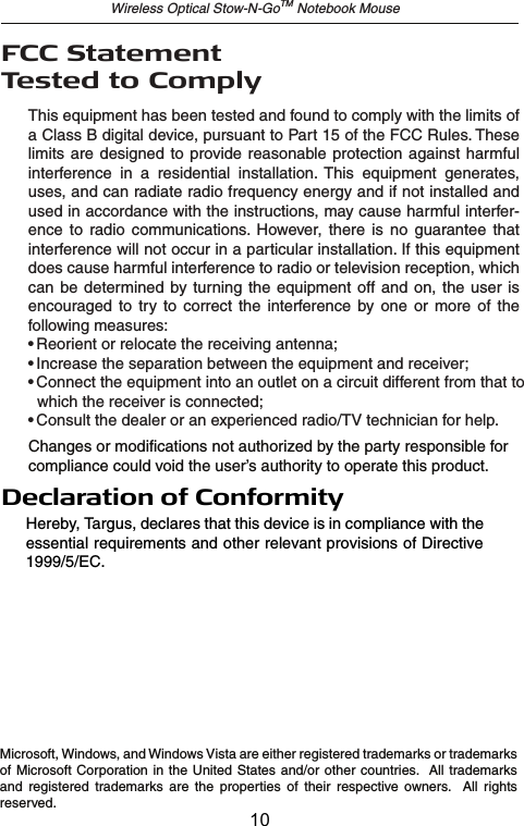 Wireless Optical Stow-N-GoTM Notebook MouseThis equipment has been tested and found to comply with the limits of a Class B digital device, pursuant to Part 15 of the FCC Rules. These limits are designed  to  provide reasonable protection against harmful interference  in  a  residential  installation.  This  equipment  generates, uses, and can radiate radio frequency energy and if not installed and used in accordance with the instructions, may cause harmful interfer-ence  to  radio  communications.  However,  there  is  no  guarantee  that interference will not occur in a particular installation. If this equipment does cause harmful interference to radio or television reception, which can be determined  by turning  the  equipment  off  and  on,  the  user  is encouraged  to  try  to  correct  the  interference  by  one  or  more  of the following measures:• Reorient or relocate the receiving antenna;• Increase the separation between the equipment and receiver;• Connect the equipment into an outlet on a circuit different from that to    which the receiver is connected;• Consult the dealer or an experienced radio/TV technician for help.Microsoft, Windows, and Windows Vista are either registered trademarks or trademarks of Microsoft Corporation in the United States  and/or other countries.   All trademarks and  registered  trademarks  are  the  properties  of  their  respective  owners.    All  rights reserved.FCC Statement Tested to ComplyChanges or modifications not authorized by the party responsible for compliance could void the user’s authority to operate this product.Declaration of ConformityHereby, Targus, declares that this device is in compliance with the essential requirements and other relevant provisions of Directive 1999/5/EC.10