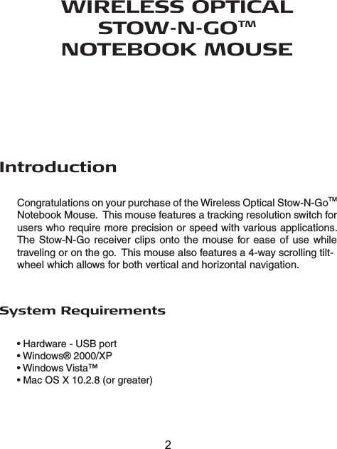 WIRELESS OPTICAL STOW-N-GOTM NOTEBOOK MOUSEIntroductionCongratulations on your purchase of the Wireless Optical Stow-N-GoTM Notebook Mouse.  This mouse features a tracking resolution switch for users who require more precision or speed with various applications.  The Stow-N-Go receiver  clips  onto  the  mouse  for ease  of  use  while traveling or on the go.  This mouse also features a 4-way scrolling tilt-wheel which allows for both vertical and horizontal navigation.• Hardware - USB port• Windows® 2000/XP• Windows Vista™• Mac OS X 10.2.8 (or greater)System Requirements2