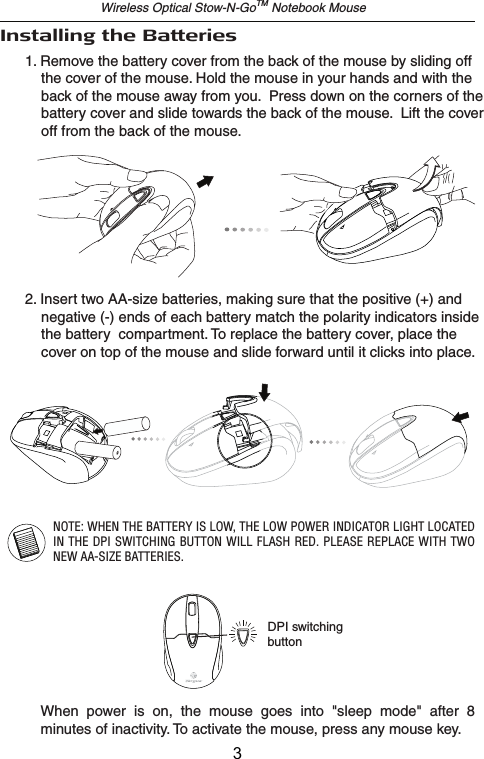 Installing the BatteriesWireless Optical Stow-N-GoTM Notebook Mouse2. Insert two AA-size batteries, making sure that the positive (+) and     negative (-) ends of each battery match the polarity indicators inside     the battery  compartment. To replace the battery cover, place the     cover on top of the mouse and slide forward until it clicks into place.NOTE: WHEN THE BATTERY IS LOW, THE LOW POWER INDICATOR LIGHT LOCATED IN THE DPI SWITCHING BUTTON WILL FLASH RED. PLEASE REPLACE  WITH TWO NEW AA-SIZE BATTERIES.1. Remove the battery cover from the back of the mouse by sliding off     the cover of the mouse. Hold the mouse in your hands and with the     back of the mouse away from you.  Press down on the corners of the     battery cover and slide towards the back of the mouse.  Lift the cover     off from the back of the mouse.When  power  is  on,  the  mouse  goes  into  &quot;sleep  mode&quot;  after  8 minutes of inactivity. To activate the mouse, press any mouse key.DPI switchingbutton3