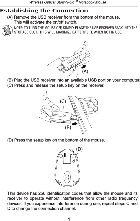 Wireless Optical Stow-N-GoTM Notebook Mouse(A) Remove the USB receiver from the bottom of the mouse.       This will activate the on/off switch.Establishing the Connection(B)(A)(C)(D)(B) Plug the USB receiver into an available USB port on your computer.(C) Press and release the setup key on the receiver.(D) Press the setup key on the bottom of the mouse.This device has 256 identification codes that allow the mouse and its receiver  to  operate  without  interference  from  other  radio  frequency devices. If you experience interference during use, repeat steps C and D to change the connection channel.NOTE: TO TURN THE MOUSE OFF, SIMPLY PLACE THE USB RECEIVER BACK INTO THE STORAGE SLOT.  THIS WILL MAXIMIZE BATTERY LIFE WHEN NOT IN USE.4