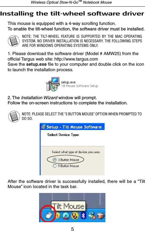 Wireless Optical Stow-N-GoTM Notebook MouseThis mouse is equipped with a 4-way scrolling function.Installing the tilt-wheel software driverTo enable the tilt-wheel function, the software driver must be installed. NOTE: PLEASE SELECT THE &quot;3 BUTTON MOUSE&quot; OPTION WHEN PROMPTED TO DO SO.2. The Installation Wizard window will prompt.Follow the on-screen instructions to complete the installation. 1. Insert the driver software CD into your computer’s CD-ROM drive.If setup does not begin automatically, click Start, Run, and enterD:\Setup.exe (where D: is the path of your CD-ROM drive) and thenclick OK.After the software driver is  successfully installed, there will be  a “Tilt Mouse” icon located in the task bar.NOTE:  THE  TILT-WHEEL FEATURE IS  SUPPORTED  BY  THE  MAC  OPERATING SYSTEM. NO DRIVER INSTALLATION IS NECESSARY. THE FOLLOWING STEPS ARE FOR WINDOWS OPERATING SYSTEMS ONLY.1. Please download the software driver (Model # AMW25) from the official Targus web site: http://www.targus.comSave the setup.exe file to your computer and double click on the icon to launch the installation process.5