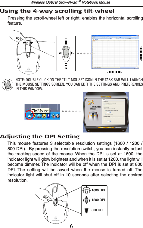 Wireless Optical Stow-N-GoTM Notebook MouseAdjusting the DPI SettingThis  mouse  features  3  selectable  resolution  settings (1600  /  1200  / 800 DPI).  By pressing the resolution switch, you can instantly adjust the  tracking  speed  of  the  mouse. When the  DPI  is set  at  1600, the indicator light will glow brightest and when it is set at 1200, the light will become dimmer. The indicator will be off when the DPI is set at 800 DPI. The  setting  will  be  saved  when  the  mouse  is  turned  off. The indicator  light  will shut  off  in 10  seconds  after selecting  the  desired resolution.1600 DPI1200 DPI800 DPIPressing the scroll-wheel left or right, enables the horizontal scrolling feature.Using the 4-way scrolling tilt-wheelNOTE: DOUBLE CLICK ON THE “TILT MOUSE” ICON IN THE TASK BAR WILL LAUNCH THE MOUSE SETTINGS SCREEN. YOU CAN EDIT THE SETTINGS AND PREFERENCES IN THIS WINDOW.6