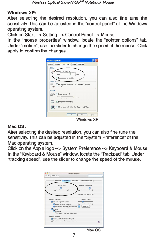 Wireless Optical Stow-N-GoTM Notebook MouseMac OSMac OS:After selecting the desired resolution, you can also fine tune the sensitivity. This can be adjusted in the “System Preference” of the Mac operating system.Click on the Apple logo --&gt; System Preference --&gt; Keyboard &amp; MouseIn the “Keyboard &amp; Mouse” window, locate the “Trackpad” tab. Under “tracking speed”, use the slider to change the speed of the mouse.Windows XPWindows XP:After  selecting  the  desired  resolution,  you  can  also  fine  tune  the sensitivity. This can be adjusted in the “control panel” of the Windows operating system.Click on Start --&gt; Setting --&gt; Control Panel --&gt; MouseIn  the  “mouse  properties”  window,  locate  the  “pointer  options”  tab. Under “motion”, use the slider to change the speed of the mouse. Click apply to confirm the changes.7