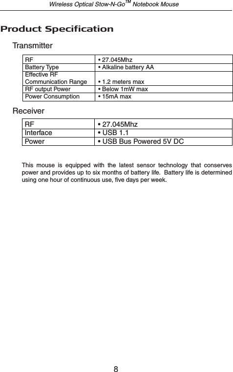 TransmitterReceiverRF    • 27.045MhzInterface    • USB 1.1Power    • USB Bus Powered 5V DCProduct SpecificationRF    • 27.045MhzBattery Type    • Alkaline battery AAEffective RF Communication Range  • 1.2 meters maxRF output Power  • Below 1mW maxPower Consumption   • 15mA maxWireless Optical Stow-N-GoTM Notebook MouseThis  mouse  is  equipped  with  the  latest  sensor  technology  that  conserves power and provides up to six months of battery life.  Battery life is determined using one hour of continuous use, five days per week.8