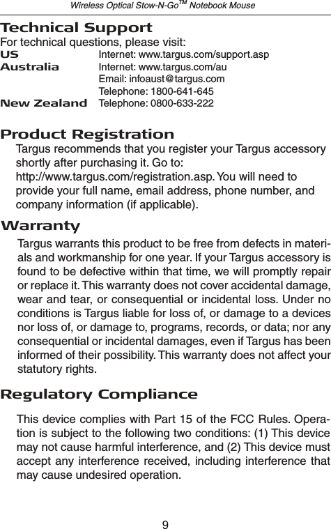 Wireless Optical Stow-N-GoTM Notebook MouseTechnical SupportFor technical questions, please visit:US  Internet: www.targus.com/support.aspAustralia  Internet: www.targus.com/au   Email: infoaust@targus.com  Telephone: 1800-641-645New Zealand  Telephone: 0800-633-222Product RegistrationThis device complies with Part 15 of the FCC Rules. Opera-tion is subject to the following two conditions: (1) This device may not cause harmful interference, and (2) This device must accept any interference received, including interference that may cause undesired operation.Regulatory ComplianceTargus warrants this product to be free from defects in materi-als and workmanship for one year. If your Targus accessory is found to be defective within that time, we will promptly repair or replace it. This warranty does not cover accidental damage, wear and tear, or consequential or incidental loss. Under no conditions is Targus liable for loss of, or damage to a devices nor loss of, or damage to, programs, records, or data; nor any consequential or incidental damages, even if Targus has been informed of their possibility. This warranty does not affect your statutory rights.Targus recommends that you register your Targus accessory shortly after purchasing it. Go to: http://www.targus.com/registration.asp. You will need to provide your full name, email address, phone number, and company information (if applicable).Warranty9