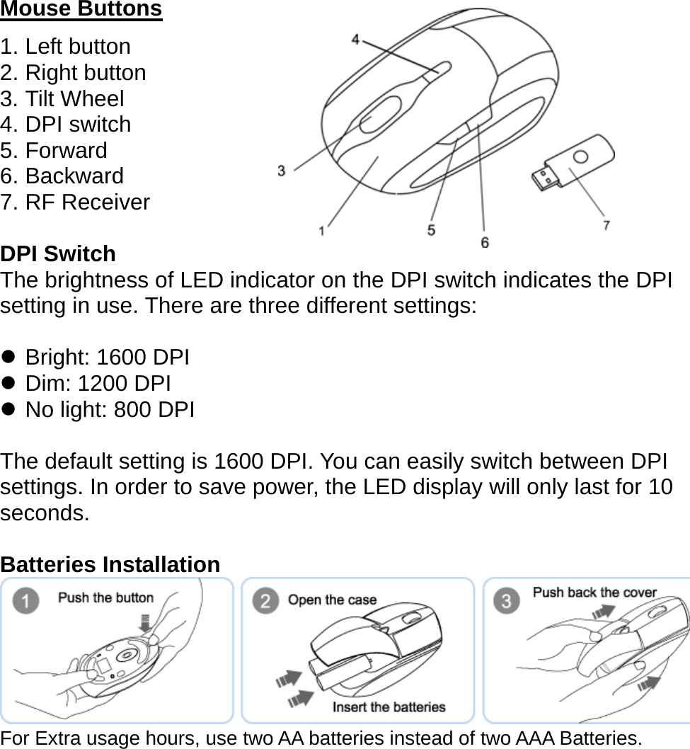   Mouse Buttons 1. Left button 2. Right button 3. Tilt Wheel 4. DPI switch 5. Forward 6. Backward 7. RF Receiver  DPI Switch The brightness of LED indicator on the DPI switch indicates the DPI setting in use. There are three different settings:  z Bright: 1600 DPI z Dim: 1200 DPI z No light: 800 DPI  The default setting is 1600 DPI. You can easily switch between DPI settings. In order to save power, the LED display will only last for 10 seconds.  Batteries Installation    For Extra usage hours, use two AA batteries instead of two AAA Batteries.      