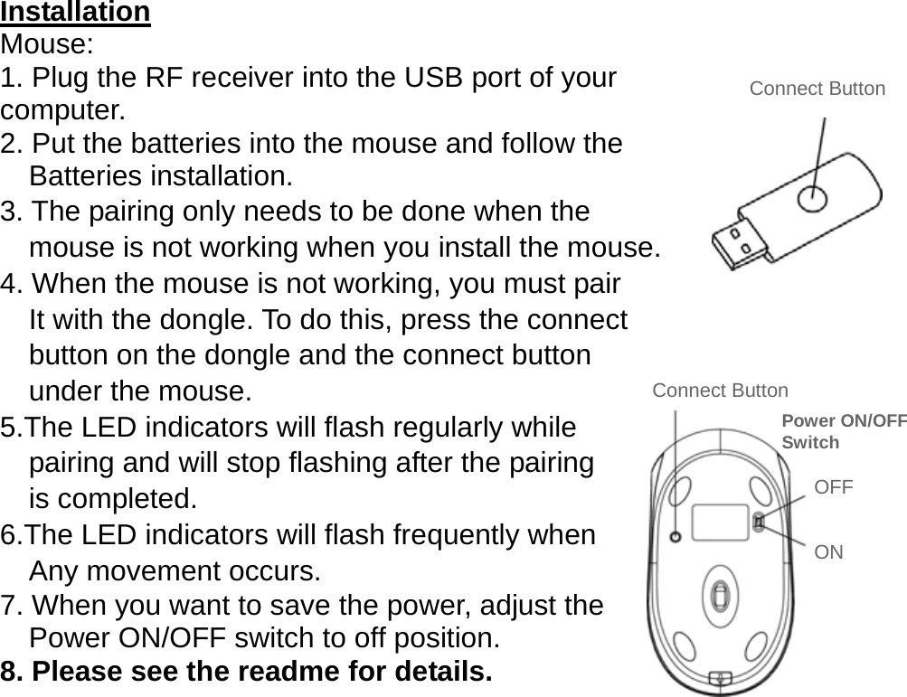  Installation Mouse: 1. Plug the RF receiver into the USB port of your   computer. 2. Put the batteries into the mouse and follow the     Batteries installation. 3. The pairing only needs to be done when the       mouse is not working when you install the mouse. 4. When the mouse is not working, you must pair       It with the dongle. To do this, press the connect       button on the dongle and the connect button     under the mouse. 5.The LED indicators will flash regularly while     pairing and will stop flashing after the pairing     is completed. 6.The LED indicators will flash frequently when     Any movement occurs.  7. When you want to save the power, adjust the       Power ON/OFF switch to off position. 8. Please see the readme for details.               Connect Button Connect Button ON OFF Power ON/OFF Switch 