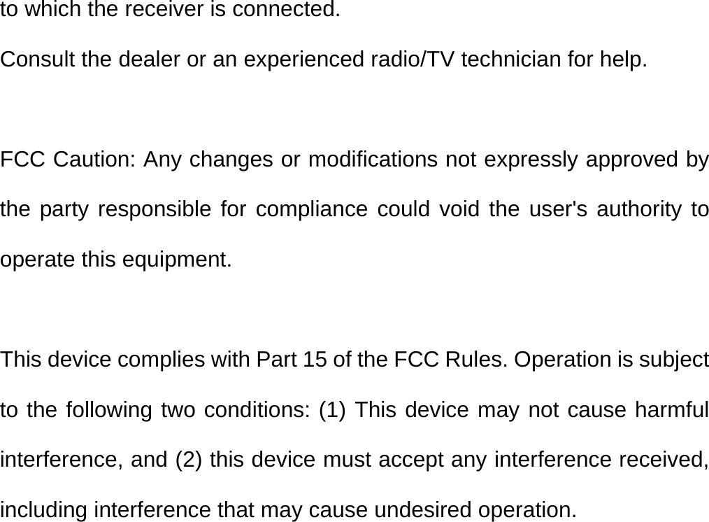 to which the receiver is connected. Consult the dealer or an experienced radio/TV technician for help. FCC Caution: Any changes or modifications not expressly approved by the party responsible for compliance could void the user&apos;s authority to operate this equipment.  This device complies with Part 15 of the FCC Rules. Operation is subject to the following two conditions: (1) This device may not cause harmful interference, and (2) this device must accept any interference received, including interference that may cause undesired operation.   