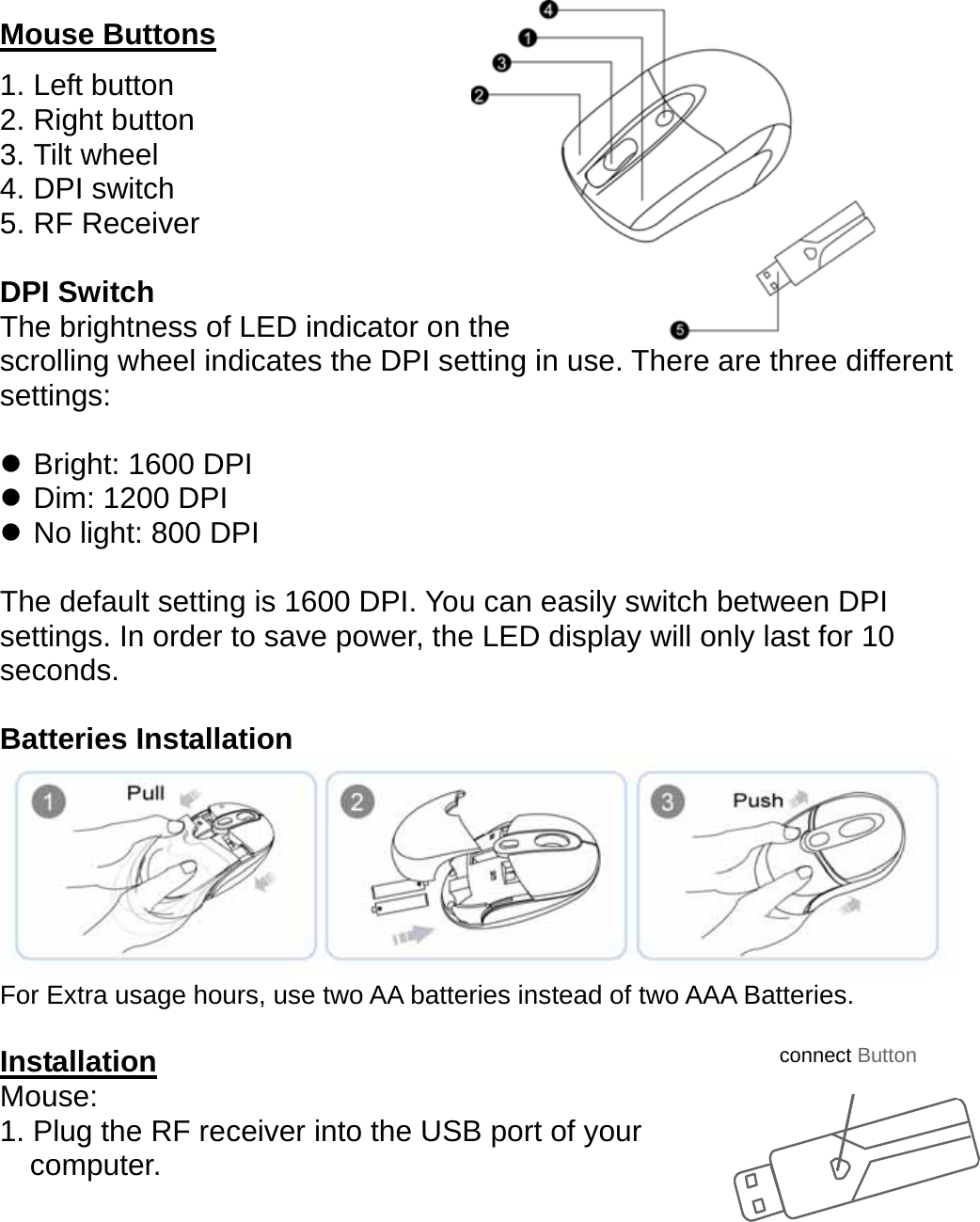   Mouse Buttons 1. Left button 2. Right button     3. Tilt wheel 4. DPI switch 5. RF Receiver  DPI Switch The brightness of LED indicator on the   scrolling wheel indicates the DPI setting in use. There are three different settings:  z Bright: 1600 DPI z Dim: 1200 DPI z No light: 800 DPI  The default setting is 1600 DPI. You can easily switch between DPI settings. In order to save power, the LED display will only last for 10 seconds.  Batteries Installation    For Extra usage hours, use two AA batteries instead of two AAA Batteries.  Installation Mouse: 1. Plug the RF receiver into the USB port of your     computer. connect Button 