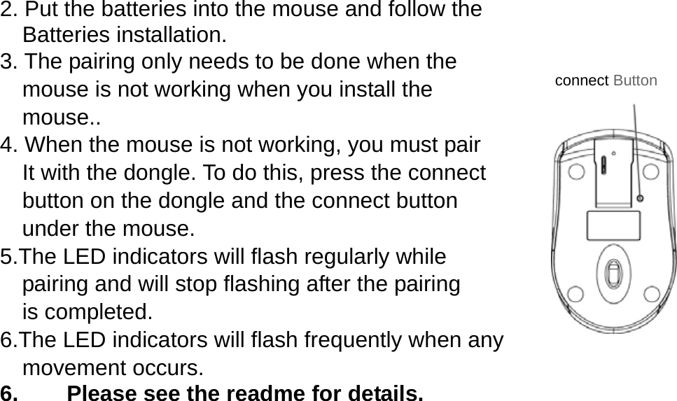 2. Put the batteries into the mouse and follow the     Batteries installation. 3. The pairing only needs to be done when the       mouse is not working when you install the  mouse.. 4. When the mouse is not working, you must pair       It with the dongle. To do this, press the connect       button on the dongle and the connect button   under the mouse. 5.The LED indicators will flash regularly while   pairing and will stop flashing after the pairing  is completed. 6.The LED indicators will flash frequently when any   movement occurs. 6.  Please see the readme for details.                     connect Button 