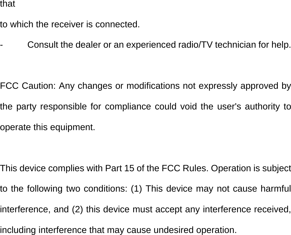 that to which the receiver is connected. -  Consult the dealer or an experienced radio/TV technician for help.  FCC Caution: Any changes or modifications not expressly approved by the party responsible for compliance could void the user&apos;s authority to operate this equipment.  This device complies with Part 15 of the FCC Rules. Operation is subject to the following two conditions: (1) This device may not cause harmful interference, and (2) this device must accept any interference received, including interference that may cause undesired operation.  