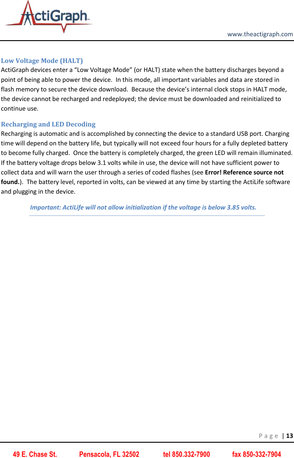         www.theactigraph.com P a g e  | 13 49 E. Chase St.             Pensacola, FL 32502              tel 850.332-7900             fax 850-332-7904  Low Voltage Mode (HALT) ActiGraph devices enter a “Low Voltage Mode” (or HALT) state when the battery discharges beyond a point of being able to power the device.  In this mode, all important variables and data are stored in flash memory to secure the device download.  Because the device’s internal clock stops in HALT mode, the device cannot be recharged and redeployed; the device must be downloaded and reinitialized to continue use.   Recharging and LED Decoding Recharging is automatic and is accomplished by connecting the device to a standard USB port. Charging time will depend on the battery life, but typically will not exceed four hours for a fully depleted battery to become fully charged.  Once the battery is completely charged, the green LED will remain illuminated.  If the battery voltage drops below 3.1 volts while in use, the device will not have sufficient power to collect data and will warn the user through a series of coded flashes (see Error! Reference source not found.).  The battery level, reported in volts, can be viewed at any time by starting the ActiLife software and plugging in the device. Important: ActiLife will not allow initialization if the voltage is below 3.85 volts.    