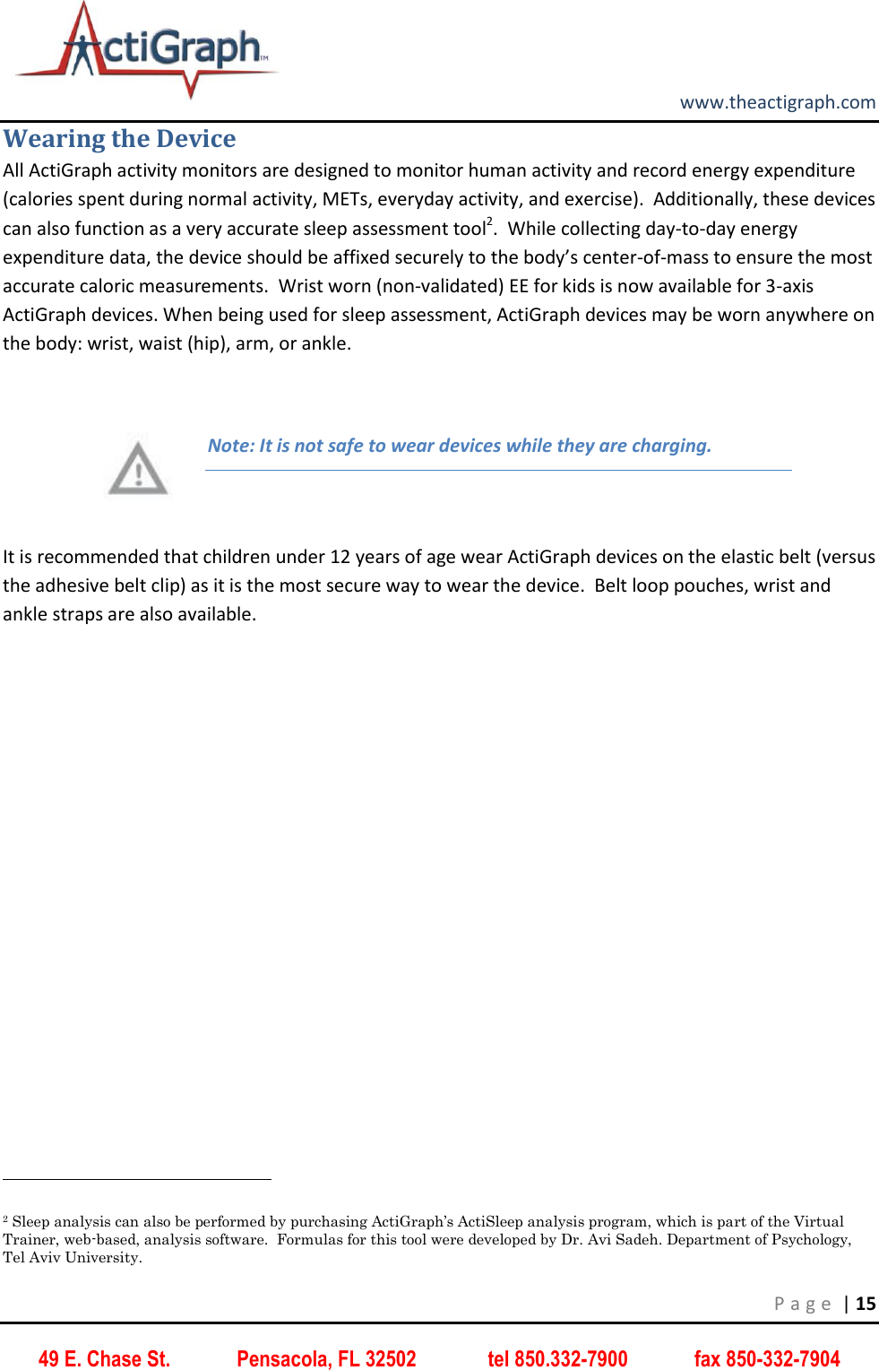         www.theactigraph.com P a g e  | 15 49 E. Chase St.             Pensacola, FL 32502              tel 850.332-7900             fax 850-332-7904 Wearing the Device All ActiGraph activity monitors are designed to monitor human activity and record energy expenditure (calories spent during normal activity, METs, everyday activity, and exercise).  Additionally, these devices can also function as a very accurate sleep assessment tool2.  While collecting day-to-day energy expenditure data, the device should be affixed securely to the body’s center-of-mass to ensure the most accurate caloric measurements.  Wrist worn (non-validated) EE for kids is now available for 3-axis ActiGraph devices. When being used for sleep assessment, ActiGraph devices may be worn anywhere on the body: wrist, waist (hip), arm, or ankle.    Note: It is not safe to wear devices while they are charging.   It is recommended that children under 12 years of age wear ActiGraph devices on the elastic belt (versus the adhesive belt clip) as it is the most secure way to wear the device.  Belt loop pouches, wrist and ankle straps are also available.                                                              2 Sleep analysis can also be performed by purchasing ActiGraph’s ActiSleep analysis program, which is part of the Virtual Trainer, web-based, analysis software.  Formulas for this tool were developed by Dr. Avi Sadeh. Department of Psychology, Tel Aviv University. 