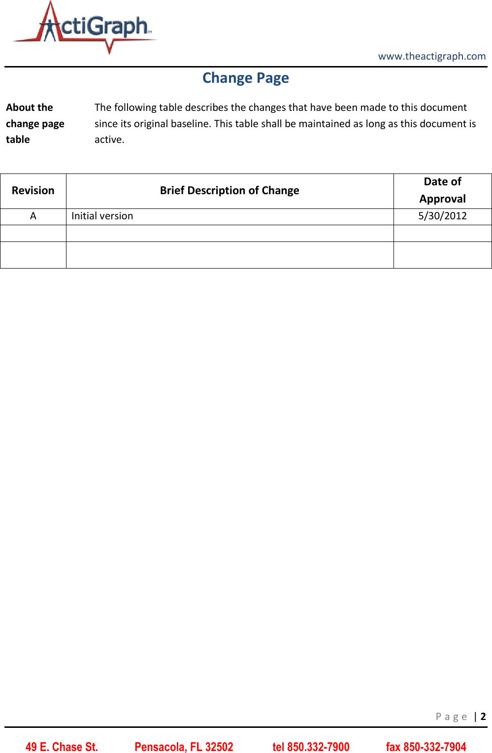         www.theactigraph.com P a g e  | 2 49 E. Chase St.             Pensacola, FL 32502              tel 850.332-7900             fax 850-332-7904 Change Page About the change page table The following table describes the changes that have been made to this document since its original baseline. This table shall be maintained as long as this document is active.  Revision Brief Description of Change Date of Approval A Initial version 5/30/2012           