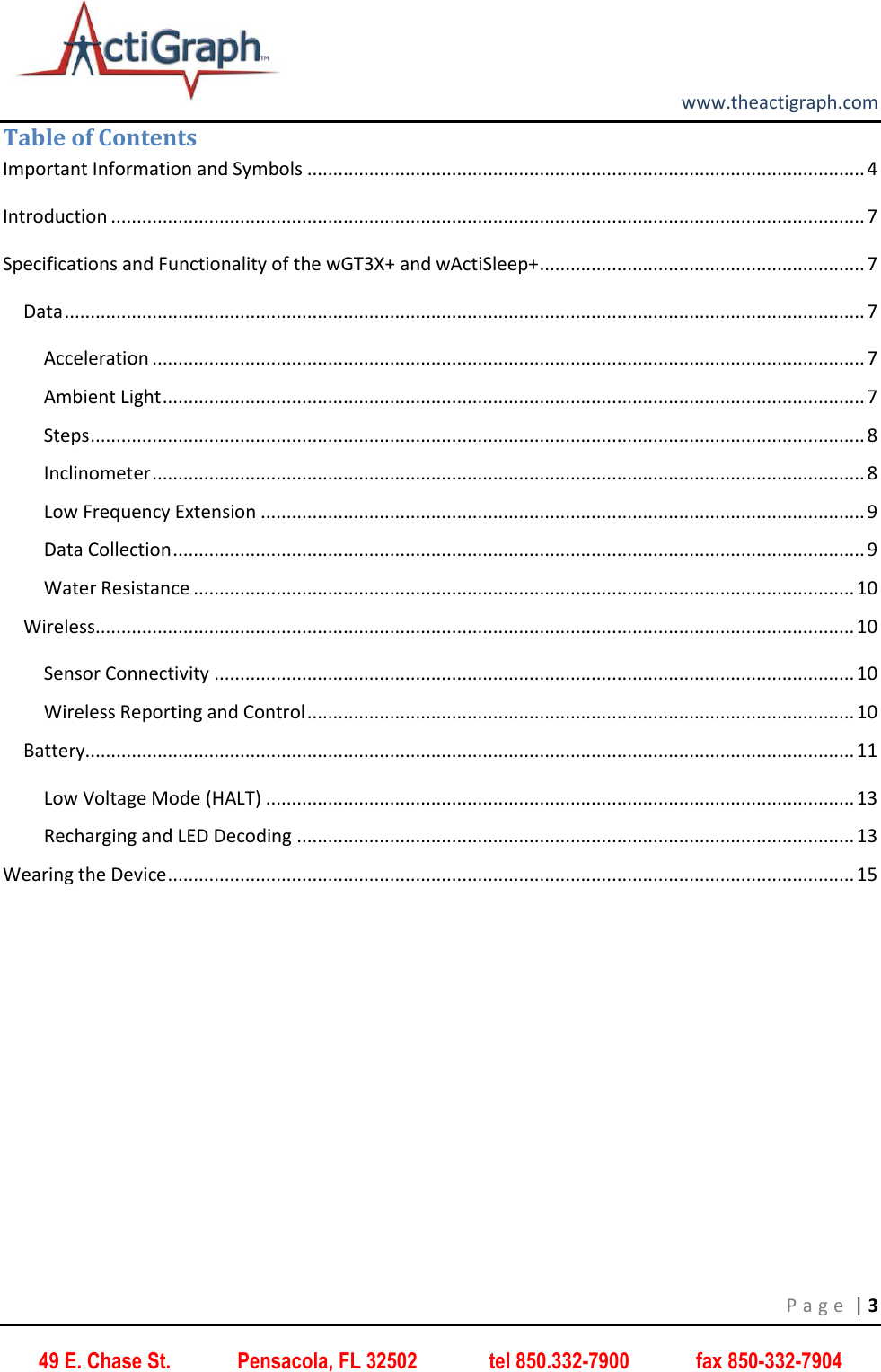         www.theactigraph.com P a g e  | 3 49 E. Chase St.             Pensacola, FL 32502              tel 850.332-7900             fax 850-332-7904 Table of Contents Important Information and Symbols ............................................................................................................ 4 Introduction .................................................................................................................................................. 7 Specifications and Functionality of the wGT3X+ and wActiSleep+ ............................................................... 7 Data ........................................................................................................................................................... 7 Acceleration .......................................................................................................................................... 7 Ambient Light ........................................................................................................................................ 7 Steps ...................................................................................................................................................... 8 Inclinometer .......................................................................................................................................... 8 Low Frequency Extension ..................................................................................................................... 9 Data Collection ...................................................................................................................................... 9 Water Resistance ................................................................................................................................ 10 Wireless ................................................................................................................................................... 10 Sensor Connectivity ............................................................................................................................ 10 Wireless Reporting and Control .......................................................................................................... 10 Battery..................................................................................................................................................... 11 Low Voltage Mode (HALT) .................................................................................................................. 13 Recharging and LED Decoding ............................................................................................................ 13 Wearing the Device ..................................................................................................................................... 15      
