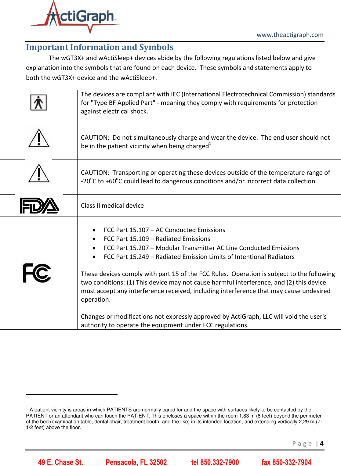         www.theactigraph.com P a g e  | 4 49 E. Chase St.             Pensacola, FL 32502              tel 850.332-7900             fax 850-332-7904 Important Information and Symbols   The wGT3X+ and wActiSleep+ devices abide by the following regulations listed below and give explanation into the symbols that are found on each device.  These symbols and statements apply to both the wGT3X+ device and the wActiSleep+.  The devices are compliant with IEC (International Electrotechnical Commission) standards for &quot;Type BF Applied Part&quot; - meaning they comply with requirements for protection against electrical shock.    CAUTION:  Do not simultaneously charge and wear the device.  The end user should not be in the patient vicinity when being charged1  CAUTION:  Transporting or operating these devices outside of the temperature range of    -20oC to +60oC could lead to dangerous conditions and/or incorrect data collection.  Class II medical device               FCC Part 15.107 – AC Conducted Emissions   FCC Part 15.109 – Radiated Emissions   FCC Part 15.207 – Modular Transmitter AC Line Conducted Emissions  FCC Part 15.249 – Radiated Emission Limits of Intentional Radiators  These devices comply with part 15 of the FCC Rules.  Operation is subject to the following two conditions: (1) This device may not cause harmful interference, and (2) this device must accept any interference received, including interference that may cause undesired operation.  Changes or modifications not expressly approved by ActiGraph, LLC will void the user&apos;s authority to operate the equipment under FCC regulations.                                                              1 A patient vicinity is areas in which PATIENTS are normally cared for and the space with surfaces likely to be contacted by the PATIENT or an attendant who can touch the PATIENT. This encloses a space within the room 1,83 m (6 feet) beyond the perimeter of the bed (examination table, dental chair, treatment booth, and the like) in its intended location, and extending vertically 2,29 m (7-1/2 feet) above the floor. 