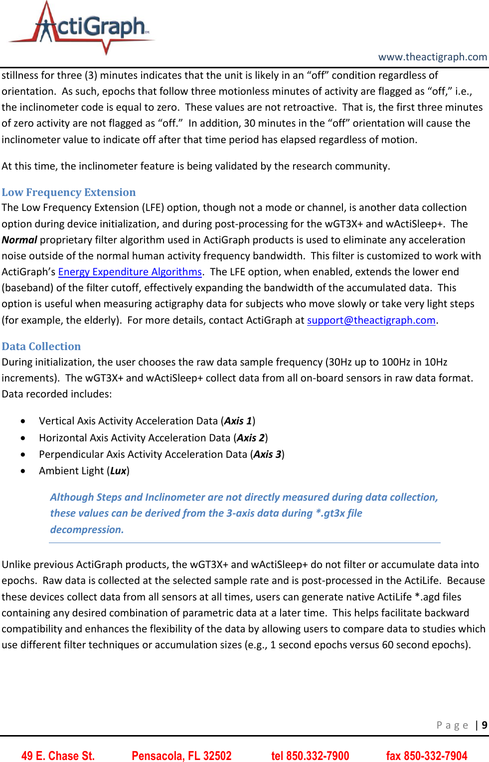         www.theactigraph.com P a g e  | 9 49 E. Chase St.             Pensacola, FL 32502              tel 850.332-7900             fax 850-332-7904 stillness for three (3) minutes indicates that the unit is likely in an “off” condition regardless of orientation.  As such, epochs that follow three motionless minutes of activity are flagged as “off,” i.e., the inclinometer code is equal to zero.  These values are not retroactive.  That is, the first three minutes of zero activity are not flagged as “off.”  In addition, 30 minutes in the “off” orientation will cause the inclinometer value to indicate off after that time period has elapsed regardless of motion.   At this time, the inclinometer feature is being validated by the research community. Low Frequency Extension The Low Frequency Extension (LFE) option, though not a mode or channel, is another data collection option during device initialization, and during post-processing for the wGT3X+ and wActiSleep+.  The Normal proprietary filter algorithm used in ActiGraph products is used to eliminate any acceleration noise outside of the normal human activity frequency bandwidth.  This filter is customized to work with ActiGraph’s Energy Expenditure Algorithms.  The LFE option, when enabled, extends the lower end (baseband) of the filter cutoff, effectively expanding the bandwidth of the accumulated data.  This option is useful when measuring actigraphy data for subjects who move slowly or take very light steps (for example, the elderly).  For more details, contact ActiGraph at support@theactigraph.com.   Data Collection During initialization, the user chooses the raw data sample frequency (30Hz up to 100Hz in 10Hz increments).  The wGT3X+ and wActiSleep+ collect data from all on-board sensors in raw data format.  Data recorded includes:  Vertical Axis Activity Acceleration Data (Axis 1)  Horizontal Axis Activity Acceleration Data (Axis 2)  Perpendicular Axis Activity Acceleration Data (Axis 3)  Ambient Light (Lux) Although Steps and Inclinometer are not directly measured during data collection, these values can be derived from the 3-axis data during *.gt3x file decompression. Unlike previous ActiGraph products, the wGT3X+ and wActiSleep+ do not filter or accumulate data into epochs.  Raw data is collected at the selected sample rate and is post-processed in the ActiLife.  Because these devices collect data from all sensors at all times, users can generate native ActiLife *.agd files containing any desired combination of parametric data at a later time.  This helps facilitate backward compatibility and enhances the flexibility of the data by allowing users to compare data to studies which use different filter techniques or accumulation sizes (e.g., 1 second epochs versus 60 second epochs). 