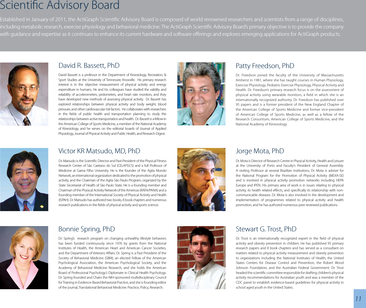 Scientic Advisory BoardEstablished in January of 2011, the ActiGraph Scientic Advisory Board is composed of world renowned researchers and scientists from a range of disciplines, including metabolic research, exercise physiology and behavioral medicine. The ActiGraph Scientic Advisory Board’s primary objective is to provide the company with guidance and expertise as it continues to enhance its current hardware and software oerings and explores emerging applications for ActiGraph products.Jorge Mota, PhDDr. Mota is Director of Research Centre in Physical Activity, Health and Leisure at the University of Porto and Faculty’s President of General Assembly. A visiting Professor at several Brazilian institutions, Dr. Mota is adviser for the National Program for the Promotion of Physical Activity (MEXA-SE) and is involved in physical activity promotion networks including HEPA Europe and IPEN. His primary area of work is in issues relating to physical activity, its health related eects, and specically its relationship with non- communicable diseases. Dr. Mota is also involved in the development and implementation of programmes related to physical activity and health promotion, and he has authored numerous peer reviewed publications.Stewart G. Trost, PhDDr. Trost is an internationally recognized expert in the eld of physical activity and obesity prevention in children. He has published 95 primary research papers and 8 book chapters and has served as a consultant on matters related to physical activity measurement and obesity prevention to organizations including the National Institutes of Health, the United States Centers for Disease Control and Prevention, the Robert Wood Johnson Foundation, and the Australian Federal Government. Dr. Trost headed the scientic committee responsible for drafting children’s physical activity recommendations for Australian youth and was a member of the CDC panel to establish evidence-based guidelines for physical activity in school aged youth in the United States.Bonnie Spring, PhDDr. Spring’s  research program on changing unhealthy lifestyle behaviors has been funded continuously since 1976 by grants from the National Institutes of Health, the American Heart and American Cancer Societies, and the Department of Veterans Aairs. Dr. Spring is a Past President of the Society of Behavioral Medicine (SBM), an elected Fellow of the American Psychological Association, the American Psychological Society, and the Academy of Behavioral Medicine Research, and she holds the American Board of Professional Psychology’s Diplomate in Clinical Health Psychology. Dr. Spring founded and Chairs the NIH-sponsored multidisciplinary Council for Training in Evidence-Based Behavioral Practice, and she is founding editor of the journal, Translational Behavioral Medicine: Practice, Policy, Research.11Victor KR Matsudo, MD, PhDDr. Matsudo is the Scientic Director and Past-President of the Physical Fitness Research Center of São Caetano do Sul (CELAFISCS) and a full Professor of Medicine at Gama Filho University. He is the founder of the Agita Mundo Network, an international organization dedicated to the promotion of physical activity, and the Chairman of the Agita São Paulo Program, organized by the State Secretariat of Health of São Paulo State. He is a founding member and Chairman of the Physical Activity Network of the Americas (RAFA/PANA) and a founding member of the International Society of Physical Activity and Health (ISPAH). Dr. Matsudo has authored two books, 8 book chapters and numerous research publications in the elds of physical activity and sports science.Patty Freedson, PhDDr. Freedson joined the faculty of the University of Massachusetts Amherst in 1981, where she has taught courses in Human Physiology, Exercise Physiology, Pediatric Exercise Physiology, Physical Activity and Health. Dr. Freedson’s primary research focus is on the assessment of physical activity using wearable monitors, a field in which she is an internationally recognized authority. Dr. Freedson has published over 95 papers and is a former president of the New England Chapter of the American College of Sports Medicine and former vice-president of American College of Sports Medicine, as well as a fellow of the Research Consortium, American College of Sports Medicine, and the National Academy of Kinesiology.David R. Bassett, PhDDavid Bassett is a professor in the Department of Kinesiology, Recreation, &amp; Sport Studies at the University of Tennessee, Knoxville.  His primary research interest is in the objective measurement of physical activity and energy expenditure in humans. He and his colleagues have studied the validity and reliability of accelerometers, pedometers, and heart rate monitors, and they have developed new methods of assessing physical activity.  Dr. Bassett has explored relationships between physical activity and body weight, blood pressure, and other cardiovascular risk factors.  He collaborates with researchers in the elds of public health and transportation planning to study the relationships between active transportation and health.  Dr. Bassett is a fellow in the American College of Sports Medicine, a member of the National Academy of Kinesiology, and he serves on the editorial boards of Journal of Applied Physiology, Journal of Physical Activity and Public Health, and Research Digest.
