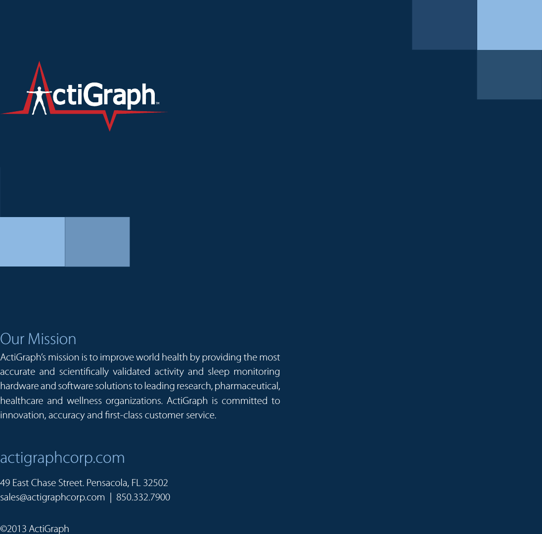 Our MissionActiGraph’s mission is to improve world health by providing the most accurate and scientically validated activity and sleep monitoring hardware and software solutions to leading research, pharmaceutical, healthcare and wellness organizations. ActiGraph is committed to innovation, accuracy and rst-class customer service.actigraphcorp.com©2013 ActiGraph49 East Chase Street. Pensacola, FL 32502sales@actigraphcorp.com  |  850.332.7900