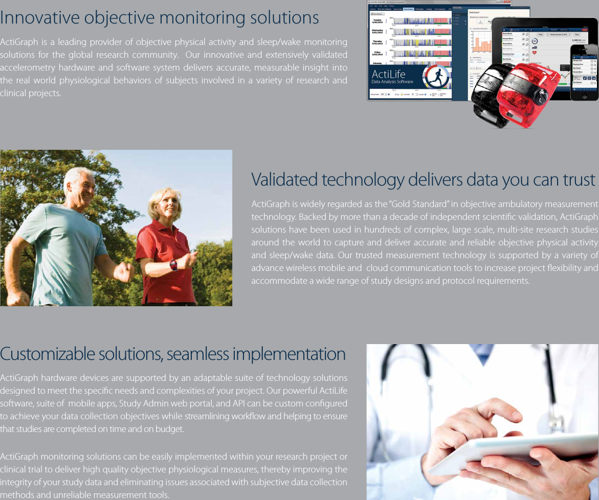 Innovative objective monitoring solutionsActiGraph is a leading provider of objective physical activity and sleep/wake monitoring solutions for the global research community.  Our innovative and extensively validated accelerometry hardware and software system delivers accurate, measurable insight into the real world physiological behaviors of subjects involved in a variety of research and clinical projects.Validated technology delivers data you can trustActiGraph is widely regarded as the “Gold Standard” in objective ambulatory measurement technology. Backed by more than a decade of independent scientic validation, ActiGraph solutions have been used in hundreds of complex, large scale, multi-site research studies around the world to capture and deliver accurate and reliable objective physical activity and sleep/wake data. Our trusted measurement technology is supported by a variety of advance wireless mobile and  cloud communication tools to increase project exibility and accommodate a wide range of study designs and protocol requirements.Customizable solutions, seamless implementationActiGraph hardware devices are supported by an adaptable suite of technology solutions designed to meet the specic needs and complexities of your project. Our powerful ActiLife software, suite of  mobile apps, Study Admin web portal, and API can be custom congured to achieve your data collection objectives while streamlining workow and helping to ensure that studies are completed on time and on budget.  ActiGraph monitoring solutions can be easily implemented within your research project or clinical trial to deliver high quality objective physiological measures, thereby improving the integrity of your study data and eliminating issues associated with subjective data collection methods and unreliable measurement tools. 