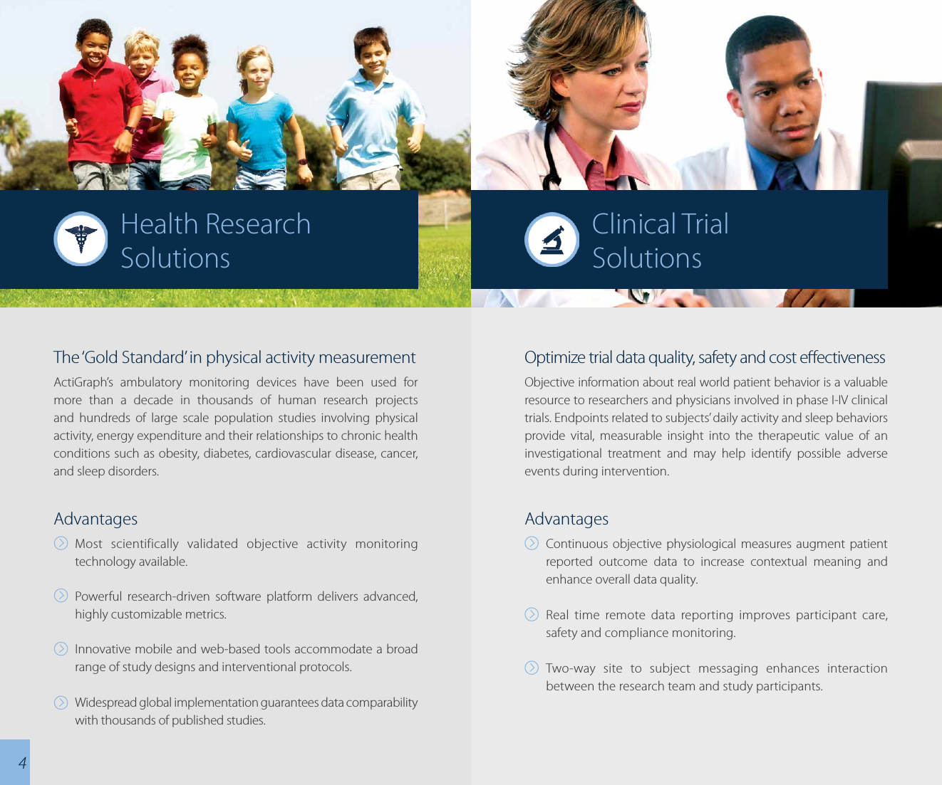 The ‘Gold Standard’ in physical activity measurementActiGraph’s ambulatory monitoring devices have been used for more than a decade in thousands of human research projects and hundreds of large scale population studies involving physical activity, energy expenditure and their relationships to chronic health conditions such as obesity, diabetes, cardiovascular disease, cancer, and sleep disorders.AdvantagesMost scientifically validated objective activity monitoring technology available.Powerful research-driven software platform delivers advanced, highly customizable metrics.Innovative mobile and web-based tools accommodate a broad range of study designs and interventional protocols.Widespread global implementation guarantees data comparability with thousands of published studies.Optimize trial data quality, safety and cost eectivenessObjective information about real world patient behavior is a valuable resource to researchers and physicians involved in phase I-IV clinical trials. Endpoints related to subjects’ daily activity and sleep behaviors provide vital, measurable insight into the therapeutic value of an investigational treatment and may help identify possible adverse events during intervention.AdvantagesContinuous objective physiological measures augment patient reported outcome data to increase contextual meaning and enhance overall data quality.Real time remote data reporting improves participant care, safety and compliance monitoring.Two-way site to subject messaging enhances interaction between the research team and study participants.Clinical TrialSolutionsHealth ResearchSolutions4