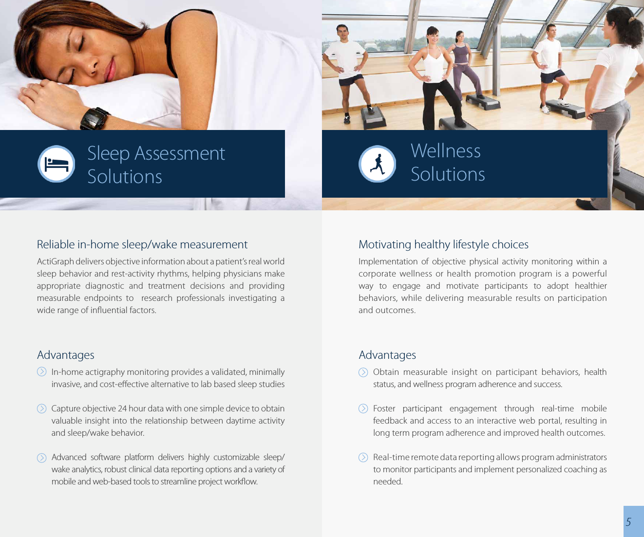 Reliable in-home sleep/wake measurementActiGraph delivers objective information about a patient’s real world sleep behavior and rest-activity rhythms, helping physicians make appropriate diagnostic and treatment decisions and providing measurable endpoints to  research professionals investigating a wide range of inuential factors.AdvantagesIn-home actigraphy monitoring provides a validated, minimally invasive, and cost-eective alternative to lab based sleep studiesCapture objective 24 hour data with one simple device to obtain valuable insight into the relationship between daytime activity and sleep/wake behavior.Advanced software platform delivers highly customizable sleep/wake analytics, robust clinical data reporting options and a variety of mobile and web-based tools to streamline project workow.Motivating healthy lifestyle choicesImplementation of objective physical activity monitoring within a corporate wellness or health promotion program is a powerful way to engage and motivate participants to adopt healthier behaviors, while delivering measurable results on participation and outcomes.AdvantagesObtain measurable insight on participant behaviors, health status, and wellness program adherence and success.Foster participant engagement through real-time mobile feedback and access to an interactive web portal, resulting in long term program adherence and improved health outcomes.Real-time remote data reporting allows program administrators to monitor participants and implement personalized coaching as needed.WellnessSolutionsSleep Assessment Solutions5
