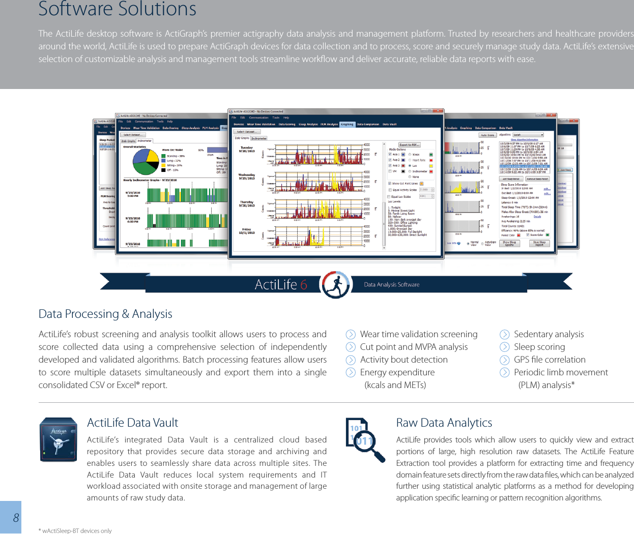 Software SolutionsThe ActiLife desktop software is ActiGraph’s premier actigraphy data analysis and management platform. Trusted by researchers and healthcare providers around the world, ActiLife is used to prepare ActiGraph devices for data collection and to process, score and securely manage study data. ActiLife’s extensive selection of customizable analysis and management tools streamline workow and deliver accurate, reliable data reports with ease.Data Processing &amp; AnalysisActiLife’s robust screening and analysis toolkit allows users to process and score collected data using a comprehensive selection of independently developed and validated algorithms. Batch processing features allow users to score multiple datasets simultaneously and export them into a single consolidated CSV or Excel® report.Wear time validation screeningCut point and MVPA analysisActivity bout detectionEnergy expenditure   (kcals and METs)Sedentary analysisSleep scoringGPS le correlationPeriodic limb movement   (PLM) analysis*ActiLife Data VaultActiLife’s integrated Data Vault is a centralized cloud based repository that provides secure data storage and archiving and enables users to seamlessly share data across multiple sites. The ActiLife Data Vault reduces local system requirements and IT workload associated with onsite storage and management of large amounts of raw study data.* wActiSleep-BT devices only8Raw Data AnalyticsActiLife provides tools which allow users to quickly view and extract portions of large, high resolution raw datasets. The ActiLife Feature Extraction tool provides a platform for extracting time and frequency domain feature sets directly from the raw data les, which can be analyzed further using statistical analytic platforms as a method for developing application specic learning or pattern recognition algorithms.