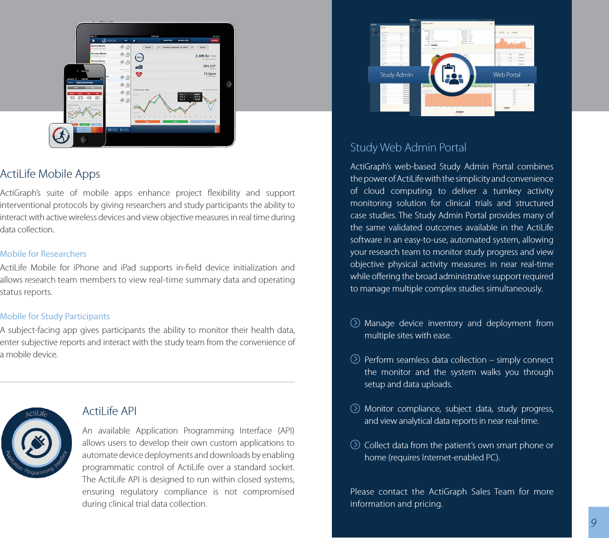 ActiLife Mobile AppsActiGraph’s suite of mobile apps enhance project exibility and support interventional protocols by giving researchers and study participants the ability to interact with active wireless devices and view objective measures in real time during data collection.Mobile for ResearchersActiLife Mobile for iPhone and iPad supports in-eld device initialization and allows research team members to view real-time summary data and operating status reports.Mobile for Study ParticipantsA subject-facing app gives participants the ability to monitor their health data, enter subjective reports and interact with the study team from the convenience of a mobile device.  ActiLife APIAn available Application Programming Interface (API) allows users to develop their own custom applications to automate device deployments and downloads by enabling programmatic control of ActiLife over a standard socket.  The ActiLife API is designed to run within closed systems, ensuring regulatory compliance is not compromised during clinical trial data collection.Study Web Admin PortalActiGraph’s web-based Study Admin Portal combines the power of ActiLife with the simplicity and convenience of cloud computing to deliver a turnkey activity monitoring solution for clinical trials and structured case studies. The Study Admin Portal provides many of the same validated outcomes available in the ActiLife software in an easy-to-use, automated system, allowing your research team to monitor study progress and view objective physical activity measures in near real-time while oering the broad administrative support required to manage multiple complex studies simultaneously. Manage device inventory and deployment from multiple sites with ease. Perform seamless data collection – simply connect the monitor and the system walks you through setup and data uploads.Monitor compliance, subject data, study progress, and view analytical data reports in near real-time.Collect data from the patient’s own smart phone or home (requires Internet-enabled PC).9Please contact the ActiGraph Sales Team for more information and pricing.