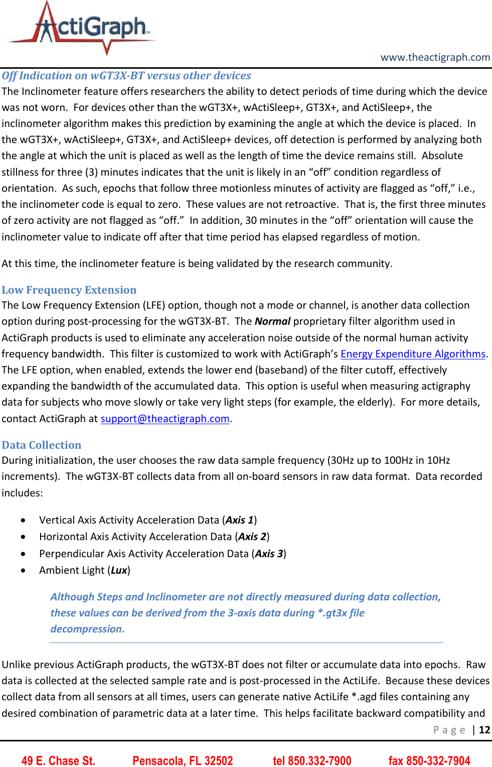         www.theactigraph.com P a g e  | 12 49 E. Chase St.             Pensacola, FL 32502              tel 850.332-7900             fax 850-332-7904 Off Indication on wGT3X-BT versus other devices The Inclinometer feature offers researchers the ability to detect periods of time during which the device was not worn.  For devices other than the wGT3X+, wActiSleep+, GT3X+, and ActiSleep+, the inclinometer algorithm makes this prediction by examining the angle at which the device is placed.  In the wGT3X+, wActiSleep+, GT3X+, and ActiSleep+ devices, off detection is performed by analyzing both the angle at which the unit is placed as well as the length of time the device remains still.  Absolute stillness for three (3) minutes indicates that the unit is likely in an “off” condition regardless of orientation.  As such, epochs that follow three motionless minutes of activity are flagged as “off,” i.e., the inclinometer code is equal to zero.  These values are not retroactive.  That is, the first three minutes of zero activity are not flagged as “off.”  In addition, 30 minutes in the “off” orientation will cause the inclinometer value to indicate off after that time period has elapsed regardless of motion.   At this time, the inclinometer feature is being validated by the research community. Low Frequency Extension The Low Frequency Extension (LFE) option, though not a mode or channel, is another data collection option during post-processing for the wGT3X-BT.  The Normal proprietary filter algorithm used in ActiGraph products is used to eliminate any acceleration noise outside of the normal human activity frequency bandwidth.  This filter is customized to work with ActiGraph’s Energy Expenditure Algorithms.  The LFE option, when enabled, extends the lower end (baseband) of the filter cutoff, effectively expanding the bandwidth of the accumulated data.  This option is useful when measuring actigraphy data for subjects who move slowly or take very light steps (for example, the elderly).  For more details, contact ActiGraph at support@theactigraph.com.   Data Collection During initialization, the user chooses the raw data sample frequency (30Hz up to 100Hz in 10Hz increments).  The wGT3X-BT collects data from all on-board sensors in raw data format.  Data recorded includes:  Vertical Axis Activity Acceleration Data (Axis 1)  Horizontal Axis Activity Acceleration Data (Axis 2)  Perpendicular Axis Activity Acceleration Data (Axis 3)  Ambient Light (Lux) Although Steps and Inclinometer are not directly measured during data collection, these values can be derived from the 3-axis data during *.gt3x file decompression. Unlike previous ActiGraph products, the wGT3X-BT does not filter or accumulate data into epochs.  Raw data is collected at the selected sample rate and is post-processed in the ActiLife.  Because these devices collect data from all sensors at all times, users can generate native ActiLife *.agd files containing any desired combination of parametric data at a later time.  This helps facilitate backward compatibility and 