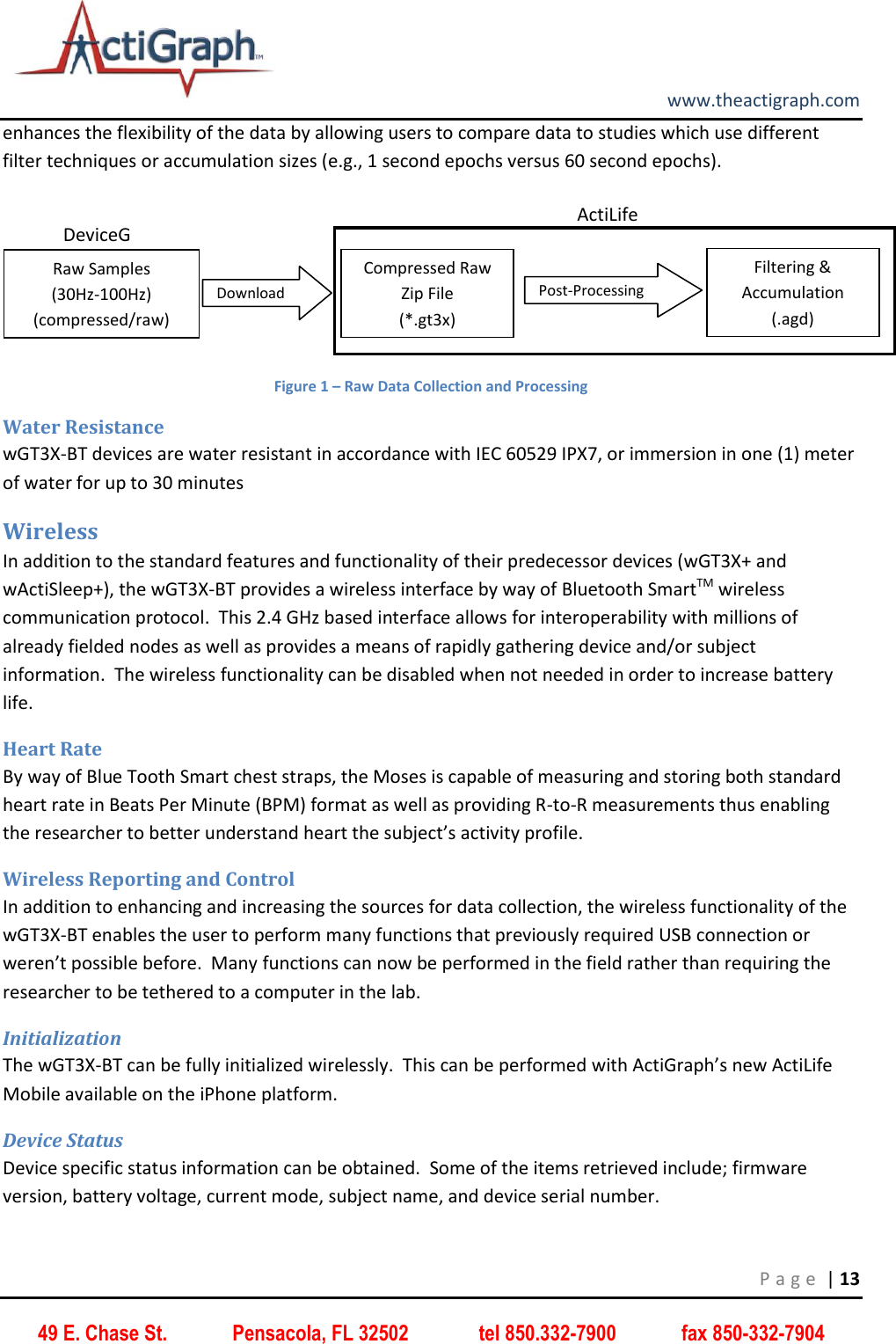         www.theactigraph.com P a g e  | 13 49 E. Chase St.             Pensacola, FL 32502              tel 850.332-7900             fax 850-332-7904 enhances the flexibility of the data by allowing users to compare data to studies which use different filter techniques or accumulation sizes (e.g., 1 second epochs versus 60 second epochs).  Figure 1 – Raw Data Collection and Processing Water Resistance wGT3X-BT devices are water resistant in accordance with IEC 60529 IPX7, or immersion in one (1) meter of water for up to 30 minutes Wireless In addition to the standard features and functionality of their predecessor devices (wGT3X+ and wActiSleep+), the wGT3X-BT provides a wireless interface by way of Bluetooth SmartTM wireless communication protocol.  This 2.4 GHz based interface allows for interoperability with millions of already fielded nodes as well as provides a means of rapidly gathering device and/or subject information.  The wireless functionality can be disabled when not needed in order to increase battery life.   Heart Rate By way of Blue Tooth Smart chest straps, the Moses is capable of measuring and storing both standard heart rate in Beats Per Minute (BPM) format as well as providing R-to-R measurements thus enabling the researcher to better understand heart the subject’s activity profile. Wireless Reporting and Control In addition to enhancing and increasing the sources for data collection, the wireless functionality of the wGT3X-BT enables the user to perform many functions that previously required USB connection or weren’t possible before.  Many functions can now be performed in the field rather than requiring the researcher to be tethered to a computer in the lab.   Initialization The wGT3X-BT can be fully initialized wirelessly.  This can be performed with ActiGraph’s new ActiLife Mobile available on the iPhone platform.   Device Status Device specific status information can be obtained.  Some of the items retrieved include; firmware version, battery voltage, current mode, subject name, and device serial number. Download DeviceGT3X+ Raw Samples  (30Hz-100Hz) (compressed/raw) ActiLife Filtering &amp; Accumulation  (.agd) Compressed Raw Zip File (*.gt3x) Post-Processing 