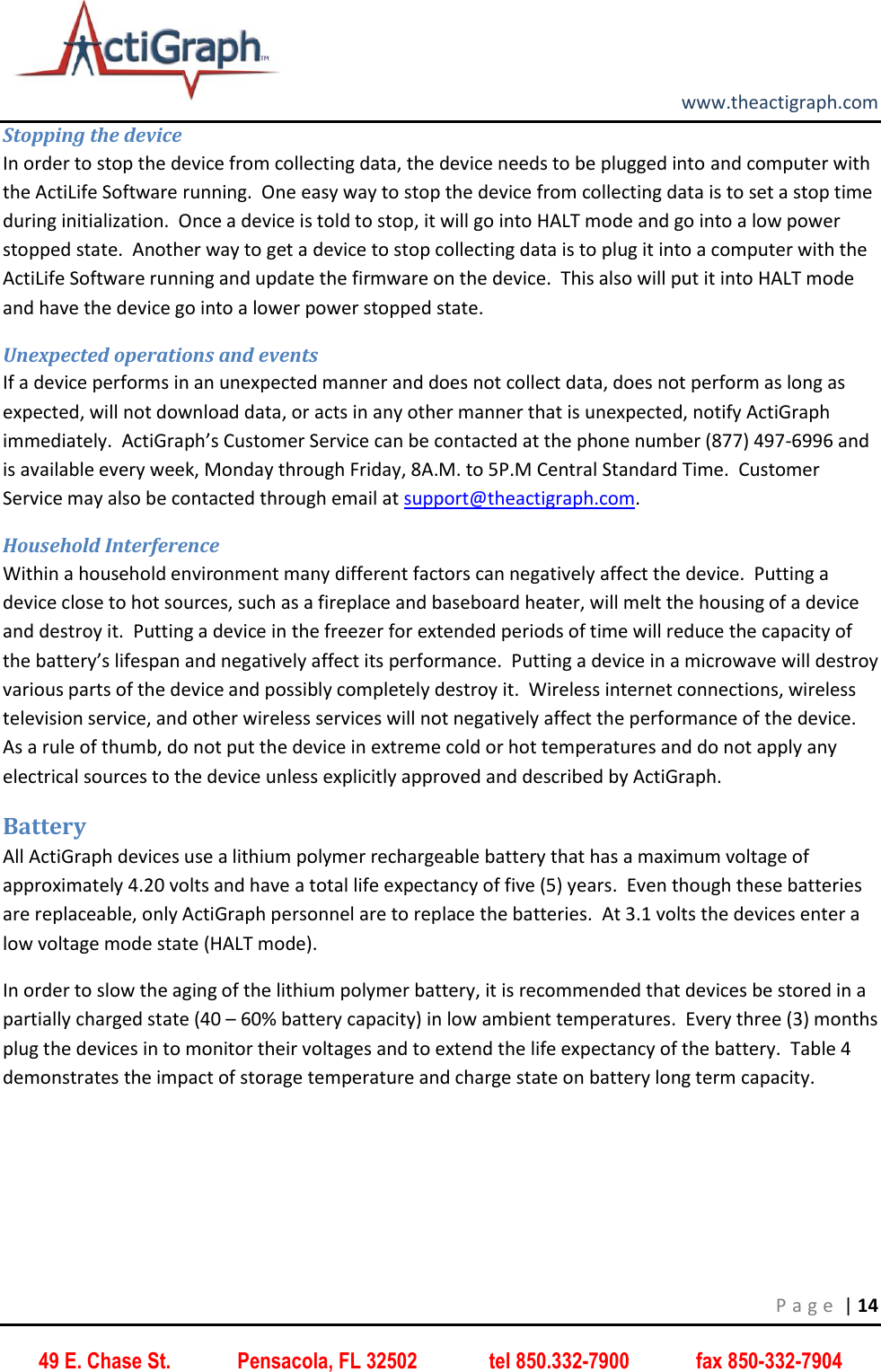         www.theactigraph.com P a g e  | 14 49 E. Chase St.             Pensacola, FL 32502              tel 850.332-7900             fax 850-332-7904 Stopping the device In order to stop the device from collecting data, the device needs to be plugged into and computer with the ActiLife Software running.  One easy way to stop the device from collecting data is to set a stop time during initialization.  Once a device is told to stop, it will go into HALT mode and go into a low power stopped state.  Another way to get a device to stop collecting data is to plug it into a computer with the ActiLife Software running and update the firmware on the device.  This also will put it into HALT mode and have the device go into a lower power stopped state. Unexpected operations and events If a device performs in an unexpected manner and does not collect data, does not perform as long as expected, will not download data, or acts in any other manner that is unexpected, notify ActiGraph immediately.  ActiGraph’s Customer Service can be contacted at the phone number (877) 497-6996 and is available every week, Monday through Friday, 8A.M. to 5P.M Central Standard Time.  Customer Service may also be contacted through email at support@theactigraph.com.      Household Interference Within a household environment many different factors can negatively affect the device.  Putting a device close to hot sources, such as a fireplace and baseboard heater, will melt the housing of a device and destroy it.  Putting a device in the freezer for extended periods of time will reduce the capacity of the battery’s lifespan and negatively affect its performance.  Putting a device in a microwave will destroy various parts of the device and possibly completely destroy it.  Wireless internet connections, wireless television service, and other wireless services will not negatively affect the performance of the device.  As a rule of thumb, do not put the device in extreme cold or hot temperatures and do not apply any electrical sources to the device unless explicitly approved and described by ActiGraph. Battery All ActiGraph devices use a lithium polymer rechargeable battery that has a maximum voltage of approximately 4.20 volts and have a total life expectancy of five (5) years.  Even though these batteries are replaceable, only ActiGraph personnel are to replace the batteries.  At 3.1 volts the devices enter a low voltage mode state (HALT mode). In order to slow the aging of the lithium polymer battery, it is recommended that devices be stored in a partially charged state (40 – 60% battery capacity) in low ambient temperatures.  Every three (3) months plug the devices in to monitor their voltages and to extend the life expectancy of the battery.  Table 4 demonstrates the impact of storage temperature and charge state on battery long term capacity.  