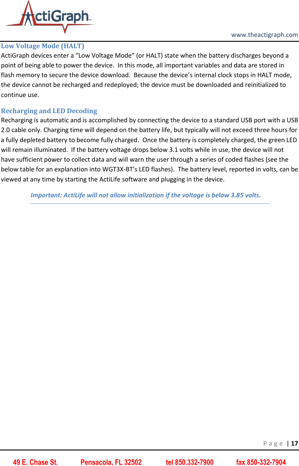         www.theactigraph.com P a g e  | 17 49 E. Chase St.             Pensacola, FL 32502              tel 850.332-7900             fax 850-332-7904 Low Voltage Mode (HALT) ActiGraph devices enter a “Low Voltage Mode” (or HALT) state when the battery discharges beyond a point of being able to power the device.  In this mode, all important variables and data are stored in flash memory to secure the device download.  Because the device’s internal clock stops in HALT mode, the device cannot be recharged and redeployed; the device must be downloaded and reinitialized to continue use.   Recharging and LED Decoding Recharging is automatic and is accomplished by connecting the device to a standard USB port with a USB 2.0 cable only. Charging time will depend on the battery life, but typically will not exceed three hours for a fully depleted battery to become fully charged.  Once the battery is completely charged, the green LED will remain illuminated.  If the battery voltage drops below 3.1 volts while in use, the device will not have sufficient power to collect data and will warn the user through a series of coded flashes (see the below table for an explanation into WGT3X-BT’s LED flashes).  The battery level, reported in volts, can be viewed at any time by starting the ActiLife software and plugging in the device. Important: ActiLife will not allow initialization if the voltage is below 3.85 volts.    