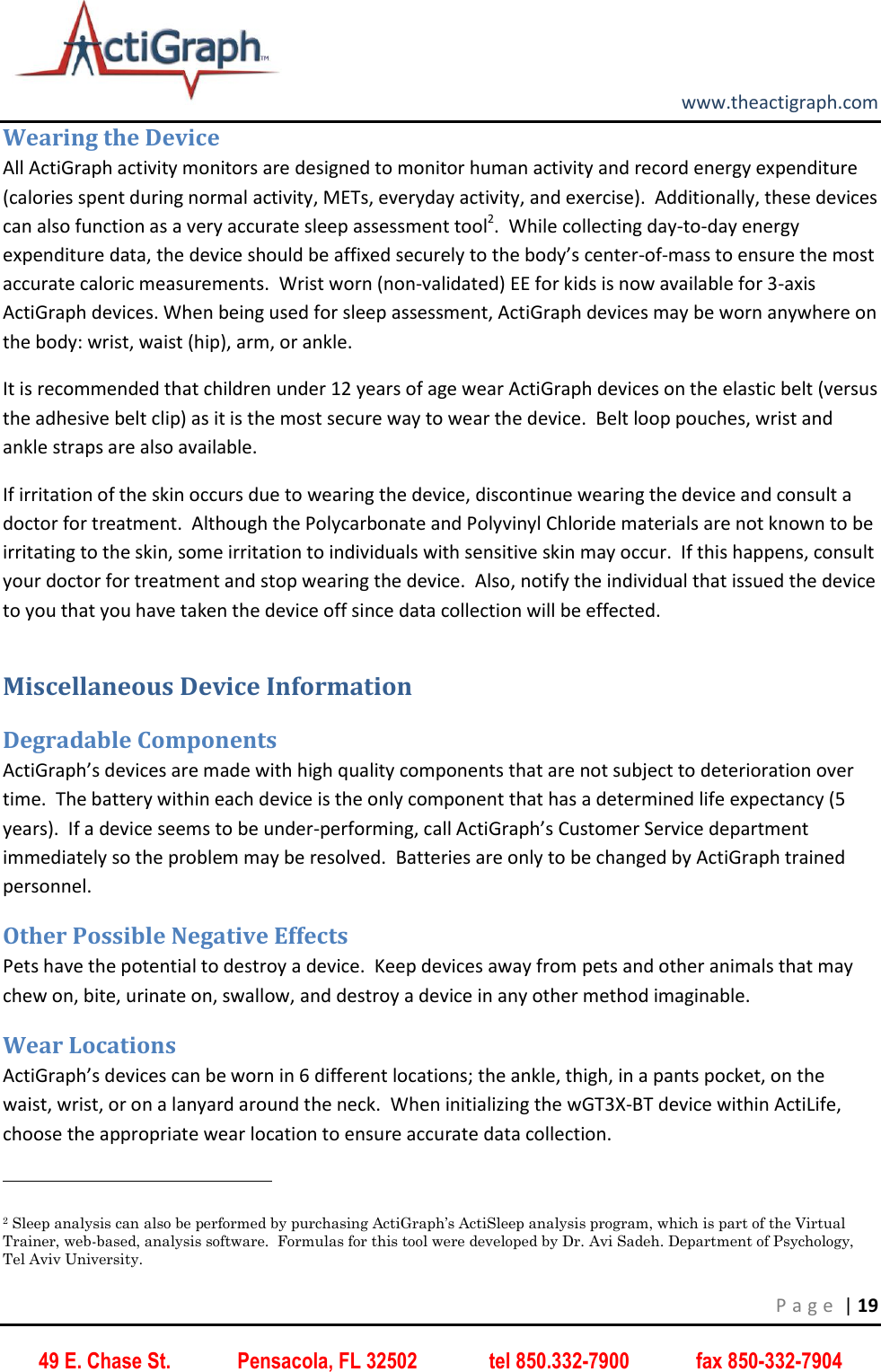         www.theactigraph.com P a g e  | 19 49 E. Chase St.             Pensacola, FL 32502              tel 850.332-7900             fax 850-332-7904 Wearing the Device All ActiGraph activity monitors are designed to monitor human activity and record energy expenditure (calories spent during normal activity, METs, everyday activity, and exercise).  Additionally, these devices can also function as a very accurate sleep assessment tool2.  While collecting day-to-day energy expenditure data, the device should be affixed securely to the body’s center-of-mass to ensure the most accurate caloric measurements.  Wrist worn (non-validated) EE for kids is now available for 3-axis ActiGraph devices. When being used for sleep assessment, ActiGraph devices may be worn anywhere on the body: wrist, waist (hip), arm, or ankle.   It is recommended that children under 12 years of age wear ActiGraph devices on the elastic belt (versus the adhesive belt clip) as it is the most secure way to wear the device.  Belt loop pouches, wrist and ankle straps are also available. If irritation of the skin occurs due to wearing the device, discontinue wearing the device and consult a doctor for treatment.  Although the Polycarbonate and Polyvinyl Chloride materials are not known to be irritating to the skin, some irritation to individuals with sensitive skin may occur.  If this happens, consult your doctor for treatment and stop wearing the device.  Also, notify the individual that issued the device to you that you have taken the device off since data collection will be effected.   Miscellaneous Device Information Degradable Components ActiGraph’s devices are made with high quality components that are not subject to deterioration over time.  The battery within each device is the only component that has a determined life expectancy (5 years).  If a device seems to be under-performing, call ActiGraph’s Customer Service department immediately so the problem may be resolved.  Batteries are only to be changed by ActiGraph trained personnel. Other Possible Negative Effects Pets have the potential to destroy a device.  Keep devices away from pets and other animals that may chew on, bite, urinate on, swallow, and destroy a device in any other method imaginable.   Wear Locations ActiGraph’s devices can be worn in 6 different locations; the ankle, thigh, in a pants pocket, on the waist, wrist, or on a lanyard around the neck.  When initializing the wGT3X-BT device within ActiLife, choose the appropriate wear location to ensure accurate data collection.                                                              2 Sleep analysis can also be performed by purchasing ActiGraph’s ActiSleep analysis program, which is part of the Virtual Trainer, web-based, analysis software.  Formulas for this tool were developed by Dr. Avi Sadeh. Department of Psychology, Tel Aviv University. 