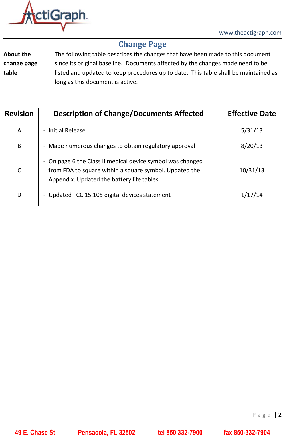        www.theactigraph.com P a g e  | 2 49 E. Chase St.             Pensacola, FL 32502              tel 850.332-7900             fax 850-332-7904 Change Page About the change page table The following table describes the changes that have been made to this document since its original baseline.  Documents affected by the changes made need to be listed and updated to keep procedures up to date.  This table shall be maintained as long as this document is active.  Revision Description of Change/Documents Affected Effective Date A - Initial Release 5/31/13 B - Made numerous changes to obtain regulatory approval 8/20/13 C - On page 6 the Class II medical device symbol was changed from FDA to square within a square symbol. Updated the Appendix. Updated the battery life tables. 10/31/13 D - Updated FCC 15.105 digital devices statement 1/17/14     