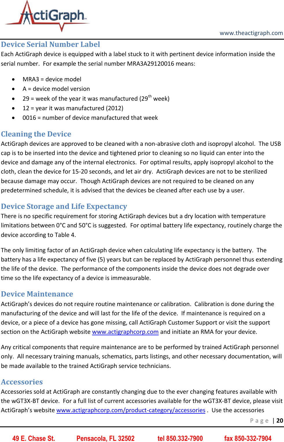         www.theactigraph.com P a g e  | 20 49 E. Chase St.             Pensacola, FL 32502              tel 850.332-7900             fax 850-332-7904 Device Serial Number Label Each ActiGraph device is equipped with a label stuck to it with pertinent device information inside the serial number.  For example the serial number MRA3A29120016 means:  MRA3 = device model  A = device model version  29 = week of the year it was manufactured (29th week)   12 = year it was manufactured (2012)  0016 = number of device manufactured that week Cleaning the Device ActiGraph devices are approved to be cleaned with a non-abrasive cloth and isopropyl alcohol.  The USB cap is to be inserted into the device and tightened prior to cleaning so no liquid can enter into the device and damage any of the internal electronics.  For optimal results, apply isopropyl alcohol to the cloth, clean the device for 15-20 seconds, and let air dry.  ActiGraph devices are not to be sterilized because damage may occur.  Though ActiGraph devices are not required to be cleaned on any predetermined schedule, it is advised that the devices be cleaned after each use by a user.  Device Storage and Life Expectancy There is no specific requirement for storing ActiGraph devices but a dry location with temperature limitations between 0°C and 50°C is suggested.  For optimal battery life expectancy, routinely charge the device according to Table 4. The only limiting factor of an ActiGraph device when calculating life expectancy is the battery.  The battery has a life expectancy of five (5) years but can be replaced by ActiGraph personnel thus extending the life of the device.  The performance of the components inside the device does not degrade over time so the life expectancy of a device is immeasurable.   Device Maintenance ActiGraph’s devices do not require routine maintenance or calibration.  Calibration is done during the manufacturing of the device and will last for the life of the device.  If maintenance is required on a device, or a piece of a device has gone missing, call ActiGraph Customer Support or visit the support section on the ActiGraph website www.actigraphcorp.com and initiate an RMA for your device.    Any critical components that require maintenance are to be performed by trained ActiGraph personnel only.  All necessary training manuals, schematics, parts listings, and other necessary documentation, will be made available to the trained ActiGraph service technicians.   Accessories Accessories sold at ActiGraph are constantly changing due to the ever changing features available with the wGT3X-BT device.  For a full list of current accessories available for the wGT3X-BT device, please visit ActiGraph’s website www.actigraphcorp.com/product-category/accessories .  Use the accessories 