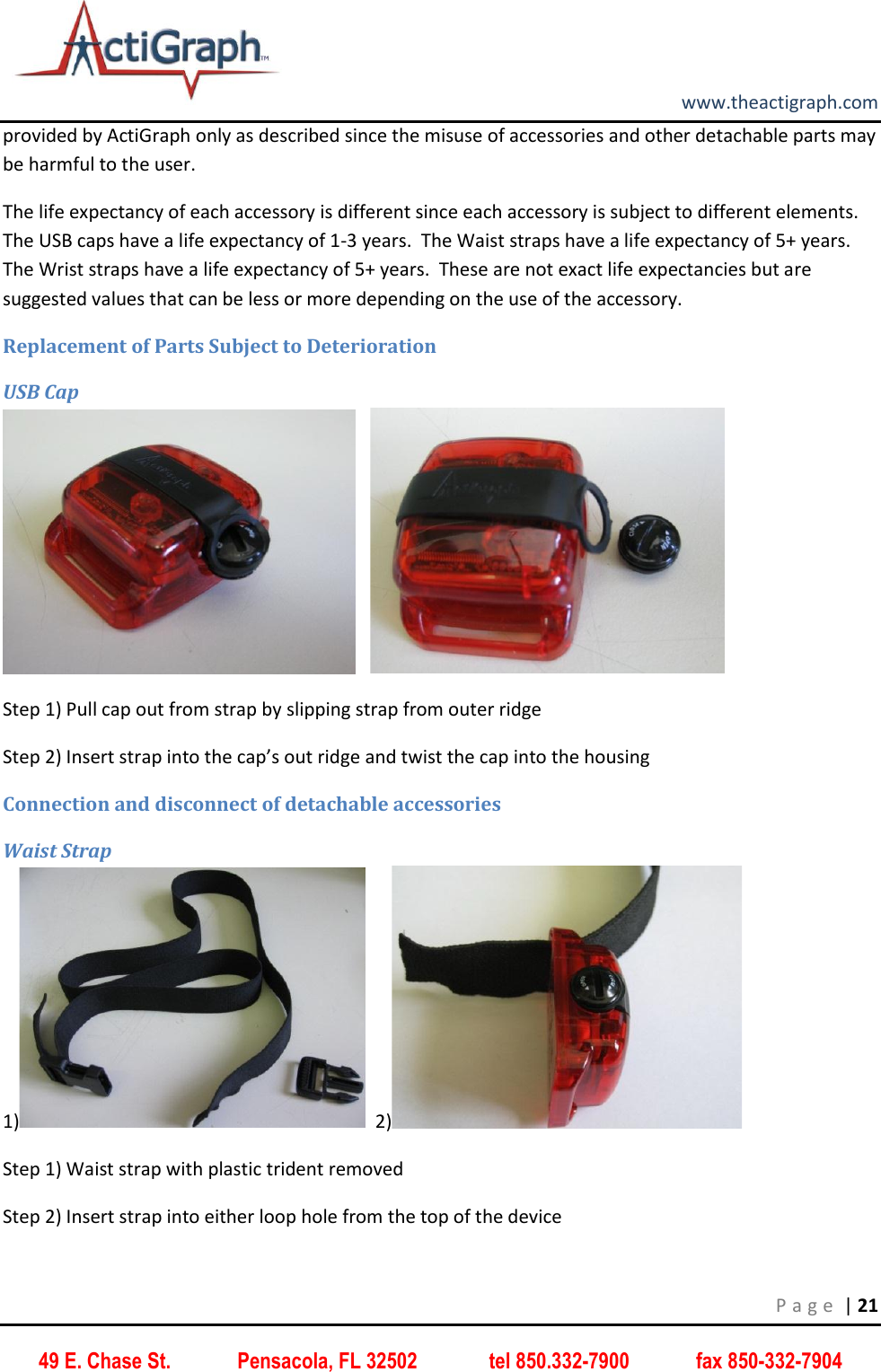         www.theactigraph.com P a g e  | 21 49 E. Chase St.             Pensacola, FL 32502              tel 850.332-7900             fax 850-332-7904 provided by ActiGraph only as described since the misuse of accessories and other detachable parts may be harmful to the user. The life expectancy of each accessory is different since each accessory is subject to different elements.  The USB caps have a life expectancy of 1-3 years.  The Waist straps have a life expectancy of 5+ years.  The Wrist straps have a life expectancy of 5+ years.  These are not exact life expectancies but are suggested values that can be less or more depending on the use of the accessory.  Replacement of Parts Subject to Deterioration USB Cap       Step 1) Pull cap out from strap by slipping strap from outer ridge Step 2) Insert strap into the cap’s out ridge and twist the cap into the housing Connection and disconnect of detachable accessories Waist Strap 1)   2)  Step 1) Waist strap with plastic trident removed Step 2) Insert strap into either loop hole from the top of the device 