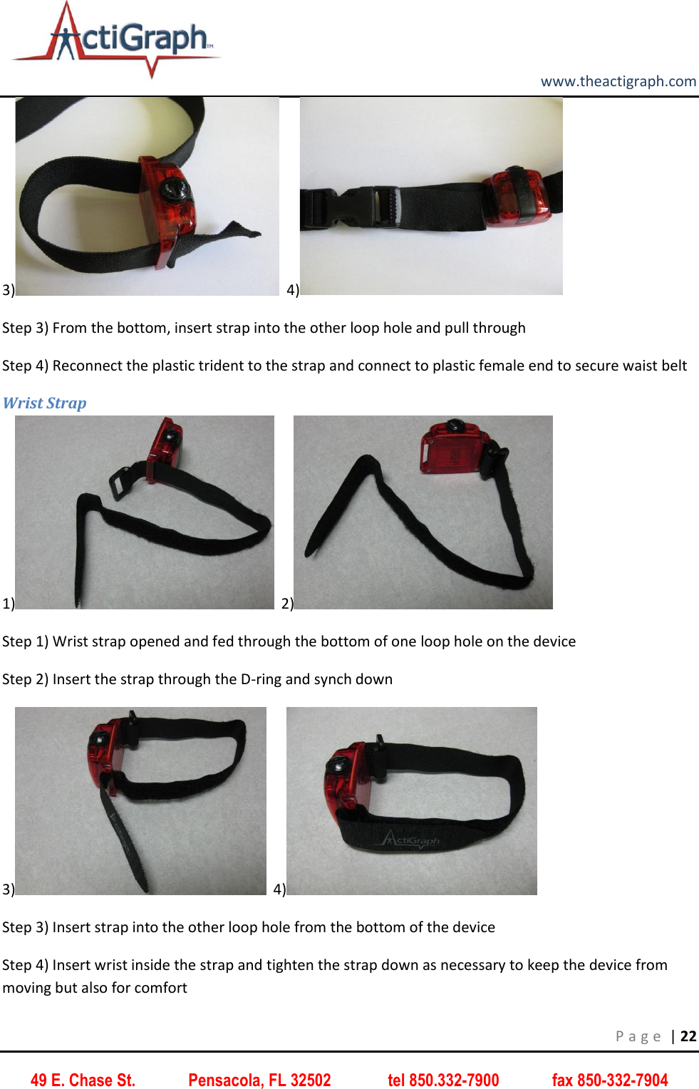         www.theactigraph.com P a g e  | 22 49 E. Chase St.             Pensacola, FL 32502              tel 850.332-7900             fax 850-332-7904 3)   4)  Step 3) From the bottom, insert strap into the other loop hole and pull through Step 4) Reconnect the plastic trident to the strap and connect to plastic female end to secure waist belt Wrist Strap 1)   2)  Step 1) Wrist strap opened and fed through the bottom of one loop hole on the device  Step 2) Insert the strap through the D-ring and synch down  3)   4)  Step 3) Insert strap into the other loop hole from the bottom of the device  Step 4) Insert wrist inside the strap and tighten the strap down as necessary to keep the device from moving but also for comfort 