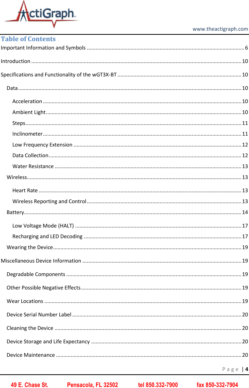         www.theactigraph.com P a g e  | 4 49 E. Chase St.             Pensacola, FL 32502              tel 850.332-7900             fax 850-332-7904 Table of Contents Important Information and Symbols ............................................................................................................ 6 Introduction ................................................................................................................................................ 10 Specifications and Functionality of the wGT3X-BT ..................................................................................... 10 Data ......................................................................................................................................................... 10 Acceleration ........................................................................................................................................ 10 Ambient Light ...................................................................................................................................... 10 Steps .................................................................................................................................................... 11 Inclinometer ........................................................................................................................................ 11 Low Frequency Extension ................................................................................................................... 12 Data Collection .................................................................................................................................... 12 Water Resistance ................................................................................................................................ 13 Wireless ................................................................................................................................................... 13 Heart Rate ........................................................................................................................................... 13 Wireless Reporting and Control .......................................................................................................... 13 Battery..................................................................................................................................................... 14 Low Voltage Mode (HALT) .................................................................................................................. 17 Recharging and LED Decoding ............................................................................................................ 17 Wearing the Device ................................................................................................................................. 19 Miscellaneous Device Information ............................................................................................................. 19 Degradable Components ........................................................................................................................ 19 Other Possible Negative Effects .............................................................................................................. 19 Wear Locations ....................................................................................................................................... 19 Device Serial Number Label .................................................................................................................... 20 Cleaning the Device ................................................................................................................................ 20 Device Storage and Life Expectancy ....................................................................................................... 20 Device Maintenance ............................................................................................................................... 20 