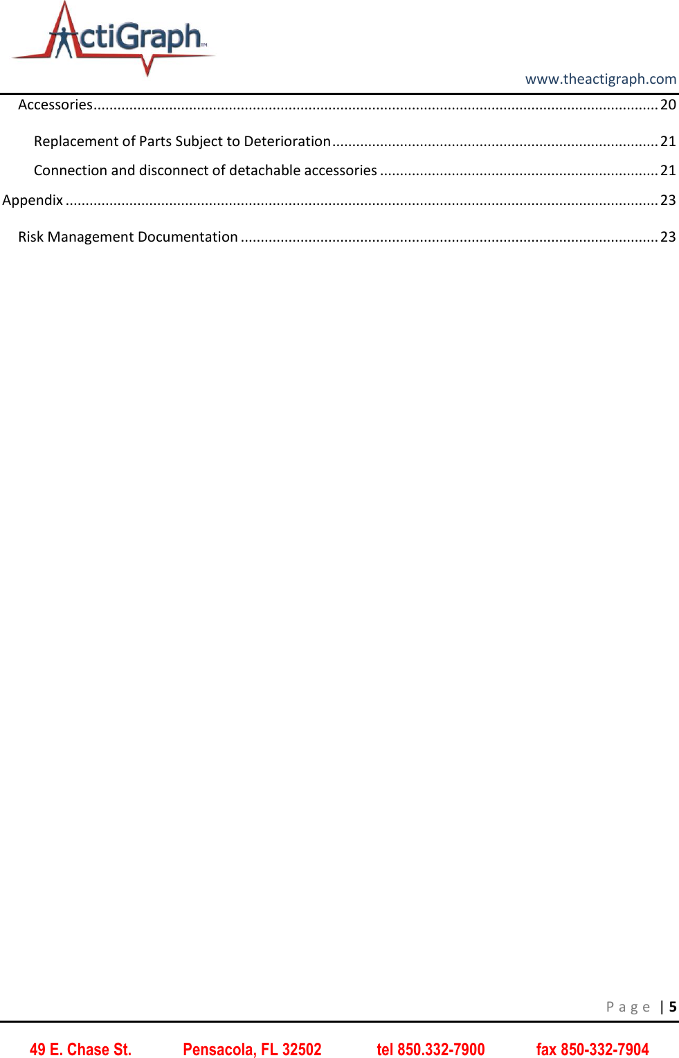         www.theactigraph.com P a g e  | 5 49 E. Chase St.             Pensacola, FL 32502              tel 850.332-7900             fax 850-332-7904 Accessories .............................................................................................................................................. 20 Replacement of Parts Subject to Deterioration .................................................................................. 21 Connection and disconnect of detachable accessories ...................................................................... 21 Appendix ..................................................................................................................................................... 23 Risk Management Documentation ......................................................................................................... 23    