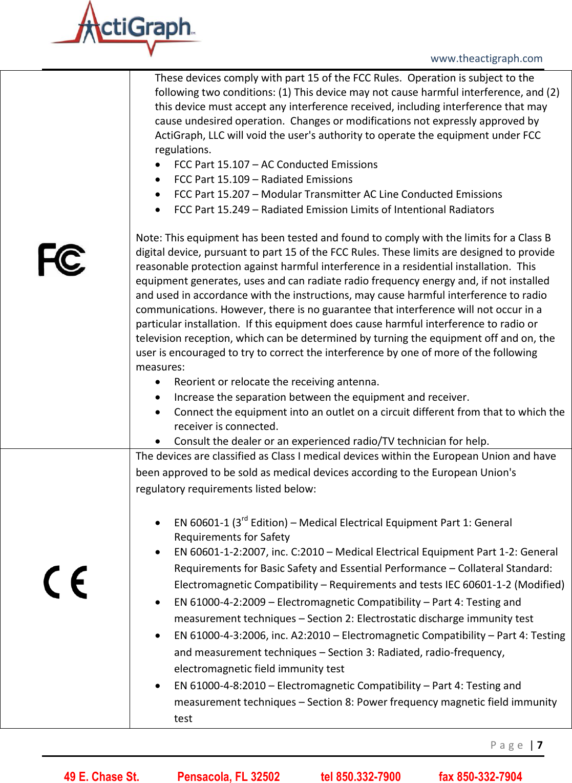         www.theactigraph.com P a g e  | 7 49 E. Chase St.             Pensacola, FL 32502              tel 850.332-7900             fax 850-332-7904             These devices comply with part 15 of the FCC Rules.  Operation is subject to the following two conditions: (1) This device may not cause harmful interference, and (2) this device must accept any interference received, including interference that may cause undesired operation.  Changes or modifications not expressly approved by ActiGraph, LLC will void the user&apos;s authority to operate the equipment under FCC regulations.  FCC Part 15.107 – AC Conducted Emissions   FCC Part 15.109 – Radiated Emissions   FCC Part 15.207 – Modular Transmitter AC Line Conducted Emissions  FCC Part 15.249 – Radiated Emission Limits of Intentional Radiators    Note: This equipment has been tested and found to comply with the limits for a Class B digital device, pursuant to part 15 of the FCC Rules. These limits are designed to provide reasonable protection against harmful interference in a residential installation.  This equipment generates, uses and can radiate radio frequency energy and, if not installed and used in accordance with the instructions, may cause harmful interference to radio communications. However, there is no guarantee that interference will not occur in a particular installation.  If this equipment does cause harmful interference to radio or television reception, which can be determined by turning the equipment off and on, the user is encouraged to try to correct the interference by one of more of the following measures:  Reorient or relocate the receiving antenna.  Increase the separation between the equipment and receiver.  Connect the equipment into an outlet on a circuit different from that to which the receiver is connected.  Consult the dealer or an experienced radio/TV technician for help.  The devices are classified as Class I medical devices within the European Union and have been approved to be sold as medical devices according to the European Union&apos;s regulatory requirements listed below:    EN 60601-1 (3rd Edition) – Medical Electrical Equipment Part 1: General Requirements for Safety   EN 60601-1-2:2007, inc. C:2010 – Medical Electrical Equipment Part 1-2: General Requirements for Basic Safety and Essential Performance – Collateral Standard: Electromagnetic Compatibility – Requirements and tests IEC 60601-1-2 (Modified)  EN 61000-4-2:2009 – Electromagnetic Compatibility – Part 4: Testing and measurement techniques – Section 2: Electrostatic discharge immunity test  EN 61000-4-3:2006, inc. A2:2010 – Electromagnetic Compatibility – Part 4: Testing and measurement techniques – Section 3: Radiated, radio-frequency, electromagnetic field immunity test  EN 61000-4-8:2010 – Electromagnetic Compatibility – Part 4: Testing and measurement techniques – Section 8: Power frequency magnetic field immunity test  