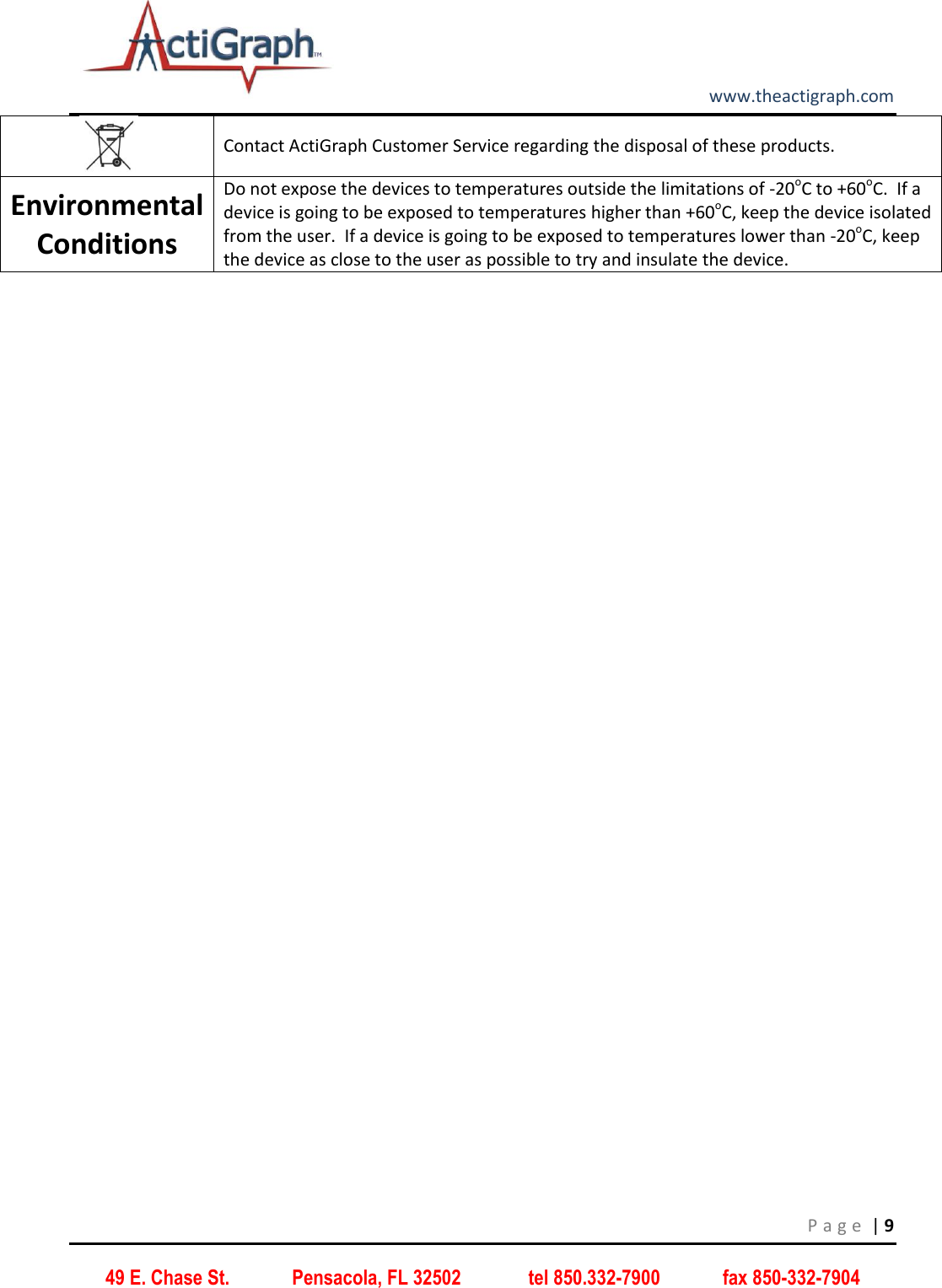         www.theactigraph.com P a g e  | 9 49 E. Chase St.             Pensacola, FL 32502              tel 850.332-7900             fax 850-332-7904  Contact ActiGraph Customer Service regarding the disposal of these products. Environmental Conditions Do not expose the devices to temperatures outside the limitations of -20oC to +60oC.  If a device is going to be exposed to temperatures higher than +60oC, keep the device isolated from the user.  If a device is going to be exposed to temperatures lower than -20oC, keep the device as close to the user as possible to try and insulate the device.     