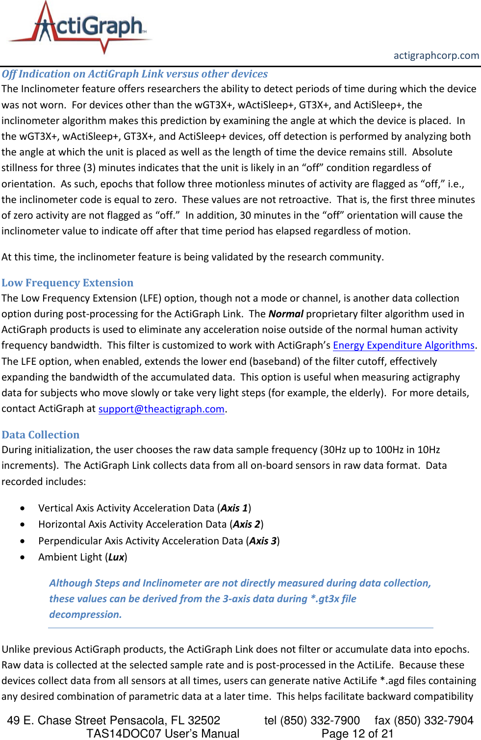       actigraphcorp.com 49 E. Chase Street Pensacola, FL 32502    tel (850) 332-7900 fax (850) 332-7904 TAS14DOC07 User’s Manual                     Page 12 of 21 Off Indication on ActiGraph Link versus other devices The Inclinometer feature offers researchers the ability to detect periods of time during which the device was not worn.  For devices other than the wGT3X+, wActiSleep+, GT3X+, and ActiSleep+, the inclinometer algorithm makes this prediction by examining the angle at which the device is placed.  In the wGT3X+, wActiSleep+, GT3X+, and ActiSleep+ devices, off detection is performed by analyzing both the angle at which the unit is placed as well as the length of time the device remains still.  Absolute stillness for three (3) minutes indicates that the unit is likely in an “off” condition regardless of orientation.  As such, epochs that follow three motionless minutes of activity are flagged as “off,” i.e., the inclinometer code is equal to zero.  These values are not retroactive.  That is, the first three minutes of zero activity are not flagged as “off.”  In addition, 30 minutes in the “off” orientation will cause the inclinometer value to indicate off after that time period has elapsed regardless of motion.   At this time, the inclinometer feature is being validated by the research community. Low Frequency Extension The Low Frequency Extension (LFE) option, though not a mode or channel, is another data collection option during post-processing for the ActiGraph Link.  The Normal proprietary filter algorithm used in ActiGraph products is used to eliminate any acceleration noise outside of the normal human activity frequency bandwidth.  This filter is customized to work with ActiGraph’s Energy Expenditure Algorithms.  The LFE option, when enabled, extends the lower end (baseband) of the filter cutoff, effectively expanding the bandwidth of the accumulated data.  This option is useful when measuring actigraphy data for subjects who move slowly or take very light steps (for example, the elderly).  For more details, contact ActiGraph at support@theactigraph.com.   Data Collection During initialization, the user chooses the raw data sample frequency (30Hz up to 100Hz in 10Hz increments).  The ActiGraph Link collects data from all on-board sensors in raw data format.  Data recorded includes: • Vertical Axis Activity Acceleration Data (Axis 1) • Horizontal Axis Activity Acceleration Data (Axis 2) • Perpendicular Axis Activity Acceleration Data (Axis 3) • Ambient Light (Lux) Although Steps and Inclinometer are not directly measured during data collection, these values can be derived from the 3-axis data during *.gt3x file decompression. Unlike previous ActiGraph products, the ActiGraph Link does not filter or accumulate data into epochs.  Raw data is collected at the selected sample rate and is post-processed in the ActiLife.  Because these devices collect data from all sensors at all times, users can generate native ActiLife *.agd files containing any desired combination of parametric data at a later time.  This helps facilitate backward compatibility 