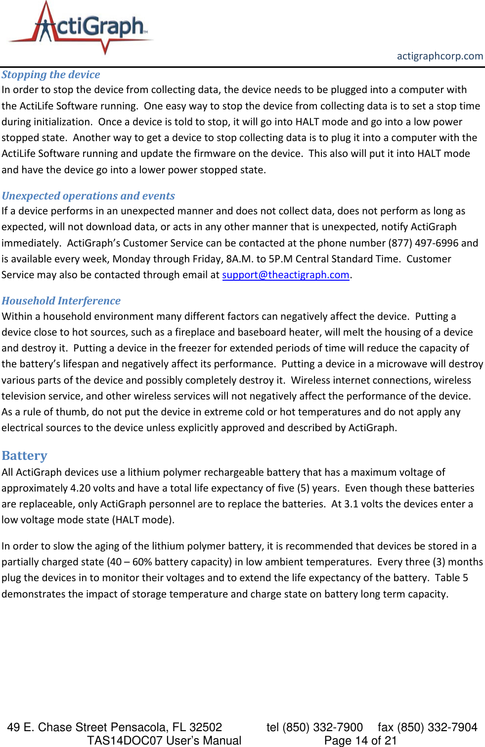       actigraphcorp.com 49 E. Chase Street Pensacola, FL 32502    tel (850) 332-7900 fax (850) 332-7904 TAS14DOC07 User’s Manual                     Page 14 of 21 Stopping the device In order to stop the device from collecting data, the device needs to be plugged into a computer with the ActiLife Software running.  One easy way to stop the device from collecting data is to set a stop time during initialization.  Once a device is told to stop, it will go into HALT mode and go into a low power stopped state.  Another way to get a device to stop collecting data is to plug it into a computer with the ActiLife Software running and update the firmware on the device.  This also will put it into HALT mode and have the device go into a lower power stopped state. Unexpected operations and events If a device performs in an unexpected manner and does not collect data, does not perform as long as expected, will not download data, or acts in any other manner that is unexpected, notify ActiGraph immediately.  ActiGraph’s Customer Service can be contacted at the phone number (877) 497-6996 and is available every week, Monday through Friday, 8A.M. to 5P.M Central Standard Time.  Customer Service may also be contacted through email at support@theactigraph.com.      Household Interference Within a household environment many different factors can negatively affect the device.  Putting a device close to hot sources, such as a fireplace and baseboard heater, will melt the housing of a device and destroy it.  Putting a device in the freezer for extended periods of time will reduce the capacity of the battery’s lifespan and negatively affect its performance.  Putting a device in a microwave will destroy various parts of the device and possibly completely destroy it.  Wireless internet connections, wireless television service, and other wireless services will not negatively affect the performance of the device.  As a rule of thumb, do not put the device in extreme cold or hot temperatures and do not apply any electrical sources to the device unless explicitly approved and described by ActiGraph. Battery All ActiGraph devices use a lithium polymer rechargeable battery that has a maximum voltage of approximately 4.20 volts and have a total life expectancy of five (5) years.  Even though these batteries are replaceable, only ActiGraph personnel are to replace the batteries.  At 3.1 volts the devices enter a low voltage mode state (HALT mode). In order to slow the aging of the lithium polymer battery, it is recommended that devices be stored in a partially charged state (40 – 60% battery capacity) in low ambient temperatures.  Every three (3) months plug the devices in to monitor their voltages and to extend the life expectancy of the battery.  Table 5 demonstrates the impact of storage temperature and charge state on battery long term capacity.  