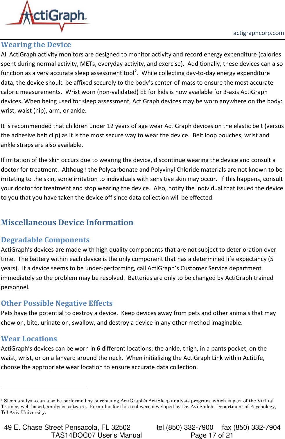       actigraphcorp.com 49 E. Chase Street Pensacola, FL 32502    tel (850) 332-7900 fax (850) 332-7904 TAS14DOC07 User’s Manual                     Page 17 of 21 Wearing the Device All ActiGraph activity monitors are designed to monitor activity and record energy expenditure (calories spent during normal activity, METs, everyday activity, and exercise).  Additionally, these devices can also function as a very accurate sleep assessment tool2.  While collecting day-to-day energy expenditure data, the device should be affixed securely to the body’s center-of-mass to ensure the most accurate caloric measurements.  Wrist worn (non-validated) EE for kids is now available for 3-axis ActiGraph devices. When being used for sleep assessment, ActiGraph devices may be worn anywhere on the body: wrist, waist (hip), arm, or ankle.   It is recommended that children under 12 years of age wear ActiGraph devices on the elastic belt (versus the adhesive belt clip) as it is the most secure way to wear the device.  Belt loop pouches, wrist and ankle straps are also available. If irritation of the skin occurs due to wearing the device, discontinue wearing the device and consult a doctor for treatment.  Although the Polycarbonate and Polyvinyl Chloride materials are not known to be irritating to the skin, some irritation to individuals with sensitive skin may occur.  If this happens, consult your doctor for treatment and stop wearing the device.  Also, notify the individual that issued the device to you that you have taken the device off since data collection will be effected.   Miscellaneous Device Information Degradable Components ActiGraph’s devices are made with high quality components that are not subject to deterioration over time.  The battery within each device is the only component that has a determined life expectancy (5 years).  If a device seems to be under-performing, call ActiGraph’s Customer Service department immediately so the problem may be resolved.  Batteries are only to be changed by ActiGraph trained personnel. Other Possible Negative Effects Pets have the potential to destroy a device.  Keep devices away from pets and other animals that may chew on, bite, urinate on, swallow, and destroy a device in any other method imaginable.   Wear Locations ActiGraph’s devices can be worn in 6 different locations; the ankle, thigh, in a pants pocket, on the waist, wrist, or on a lanyard around the neck.  When initializing the ActiGraph Link within ActiLife, choose the appropriate wear location to ensure accurate data collection.                                                              2 Sleep analysis can also be performed by purchasing ActiGraph’s ActiSleep analysis program, which is part of the Virtual Trainer, web-based, analysis software.  Formulas for this tool were developed by Dr. Avi Sadeh. Department of Psychology, Tel Aviv University. 