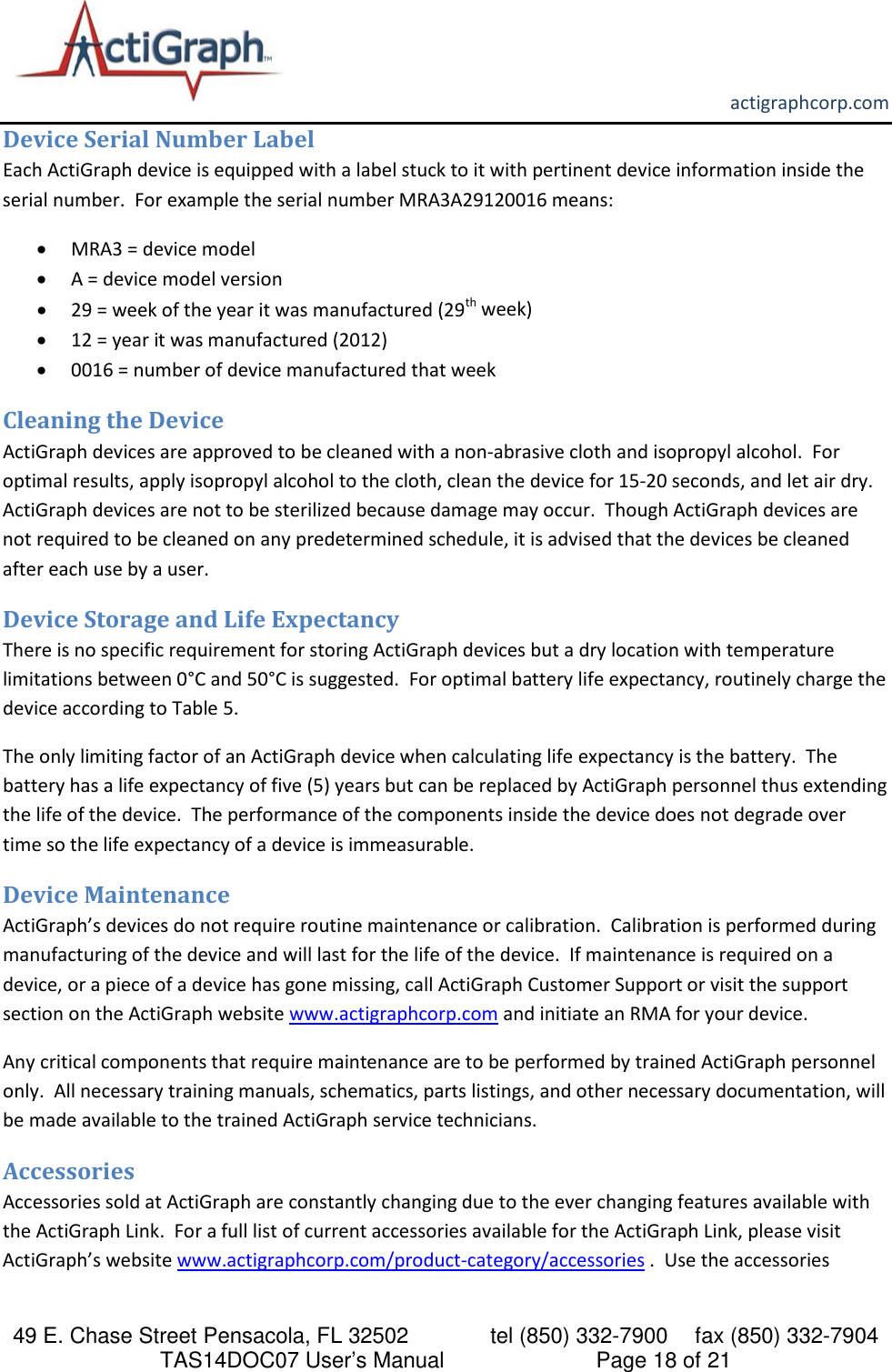       actigraphcorp.com 49 E. Chase Street Pensacola, FL 32502    tel (850) 332-7900 fax (850) 332-7904 TAS14DOC07 User’s Manual                     Page 18 of 21 Device Serial Number Label Each ActiGraph device is equipped with a label stuck to it with pertinent device information inside the serial number.  For example the serial number MRA3A29120016 means: • MRA3 = device model • A = device model version • 29 = week of the year it was manufactured (29th week)  • 12 = year it was manufactured (2012) • 0016 = number of device manufactured that week Cleaning the Device ActiGraph devices are approved to be cleaned with a non-abrasive cloth and isopropyl alcohol.  For optimal results, apply isopropyl alcohol to the cloth, clean the device for 15-20 seconds, and let air dry.  ActiGraph devices are not to be sterilized because damage may occur.  Though ActiGraph devices are not required to be cleaned on any predetermined schedule, it is advised that the devices be cleaned after each use by a user.  Device Storage and Life Expectancy There is no specific requirement for storing ActiGraph devices but a dry location with temperature limitations between 0°C and 50°C is suggested.  For optimal battery life expectancy, routinely charge the device according to Table 5. The only limiting factor of an ActiGraph device when calculating life expectancy is the battery.  The battery has a life expectancy of five (5) years but can be replaced by ActiGraph personnel thus extending the life of the device.  The performance of the components inside the device does not degrade over time so the life expectancy of a device is immeasurable.   Device Maintenance ActiGraph’s devices do not require routine maintenance or calibration.  Calibration is performed during manufacturing of the device and will last for the life of the device.  If maintenance is required on a device, or a piece of a device has gone missing, call ActiGraph Customer Support or visit the support section on the ActiGraph website www.actigraphcorp.com and initiate an RMA for your device.    Any critical components that require maintenance are to be performed by trained ActiGraph personnel only.  All necessary training manuals, schematics, parts listings, and other necessary documentation, will be made available to the trained ActiGraph service technicians.   Accessories Accessories sold at ActiGraph are constantly changing due to the ever changing features available with the ActiGraph Link.  For a full list of current accessories available for the ActiGraph Link, please visit ActiGraph’s website www.actigraphcorp.com/product-category/accessories .  Use the accessories 