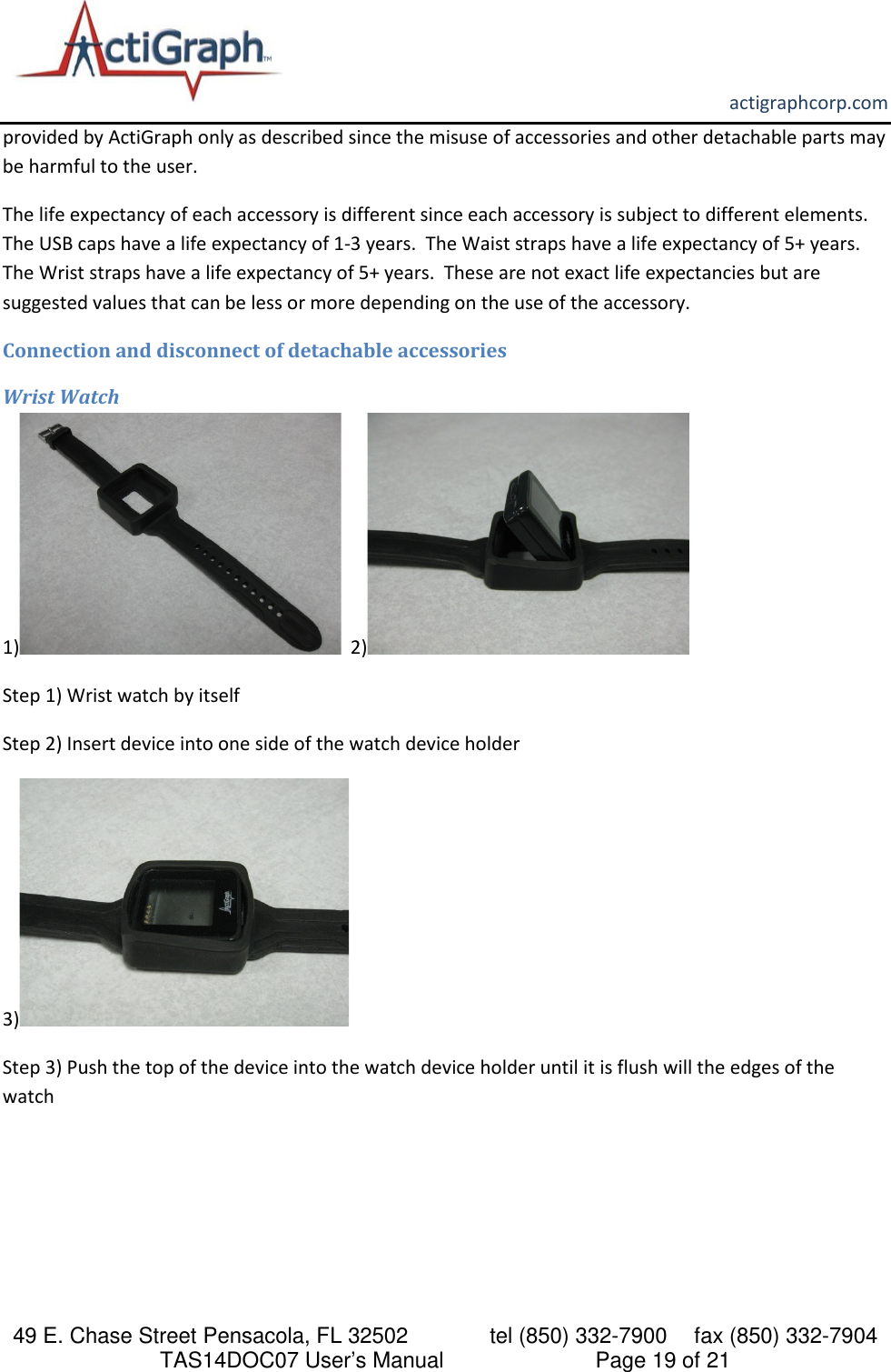       actigraphcorp.com 49 E. Chase Street Pensacola, FL 32502    tel (850) 332-7900 fax (850) 332-7904 TAS14DOC07 User’s Manual                     Page 19 of 21 provided by ActiGraph only as described since the misuse of accessories and other detachable parts may be harmful to the user. The life expectancy of each accessory is different since each accessory is subject to different elements.  The USB caps have a life expectancy of 1-3 years.  The Waist straps have a life expectancy of 5+ years.  The Wrist straps have a life expectancy of 5+ years.  These are not exact life expectancies but are suggested values that can be less or more depending on the use of the accessory.  Connection and disconnect of detachable accessories Wrist Watch 1)   2)  Step 1) Wrist watch by itself Step 2) Insert device into one side of the watch device holder 3)    Step 3) Push the top of the device into the watch device holder until it is flush will the edges of the watch 