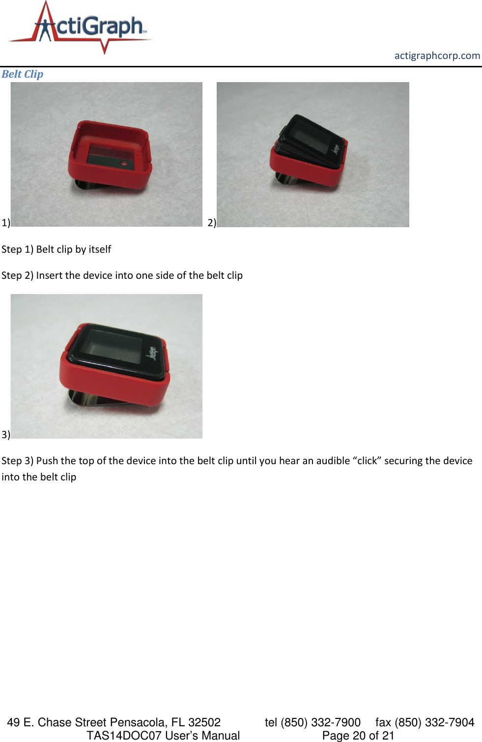       actigraphcorp.com 49 E. Chase Street Pensacola, FL 32502    tel (850) 332-7900 fax (850) 332-7904 TAS14DOC07 User’s Manual                     Page 20 of 21 Belt Clip 1)   2)  Step 1) Belt clip by itself  Step 2) Insert the device into one side of the belt clip   3)    Step 3) Push the top of the device into the belt clip until you hear an audible “click” securing the device into the belt clip    