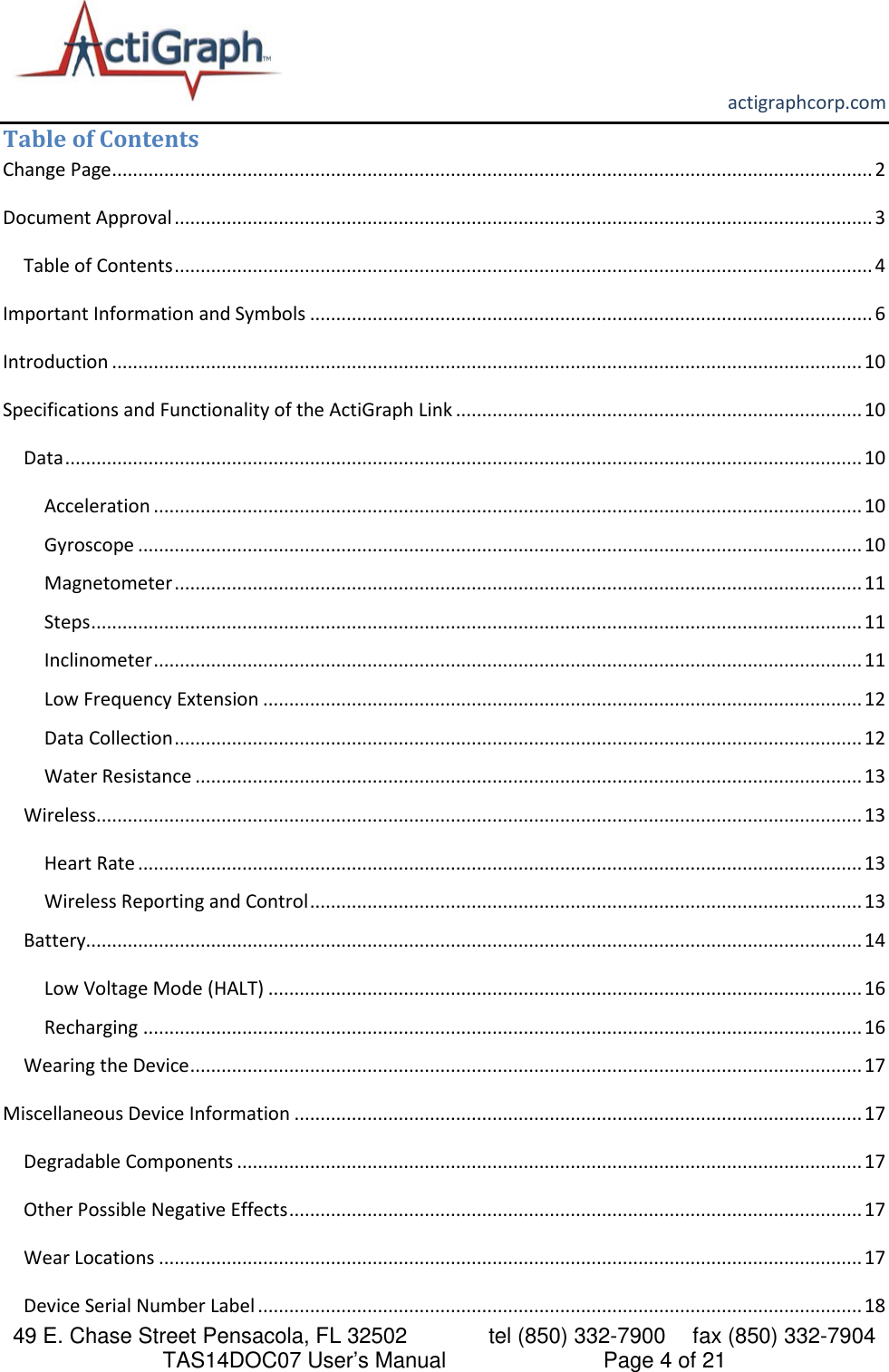       actigraphcorp.com 49 E. Chase Street Pensacola, FL 32502    tel (850) 332-7900 fax (850) 332-7904 TAS14DOC07 User’s Manual                     Page 4 of 21 Table of Contents Change Page .................................................................................................................................................. 2 Document Approval ...................................................................................................................................... 3 Table of Contents ...................................................................................................................................... 4 Important Information and Symbols ............................................................................................................ 6 Introduction ................................................................................................................................................ 10 Specifications and Functionality of the ActiGraph Link .............................................................................. 10 Data ......................................................................................................................................................... 10 Acceleration ........................................................................................................................................ 10 Gyroscope ........................................................................................................................................... 10 Magnetometer .................................................................................................................................... 11 Steps .................................................................................................................................................... 11 Inclinometer ........................................................................................................................................ 11 Low Frequency Extension ................................................................................................................... 12 Data Collection .................................................................................................................................... 12 Water Resistance ................................................................................................................................ 13 Wireless ................................................................................................................................................... 13 Heart Rate ........................................................................................................................................... 13 Wireless Reporting and Control .......................................................................................................... 13 Battery..................................................................................................................................................... 14 Low Voltage Mode (HALT) .................................................................................................................. 16 Recharging .......................................................................................................................................... 16 Wearing the Device ................................................................................................................................. 17 Miscellaneous Device Information ............................................................................................................. 17 Degradable Components ........................................................................................................................ 17 Other Possible Negative Effects .............................................................................................................. 17 Wear Locations ....................................................................................................................................... 17 Device Serial Number Label .................................................................................................................... 18 